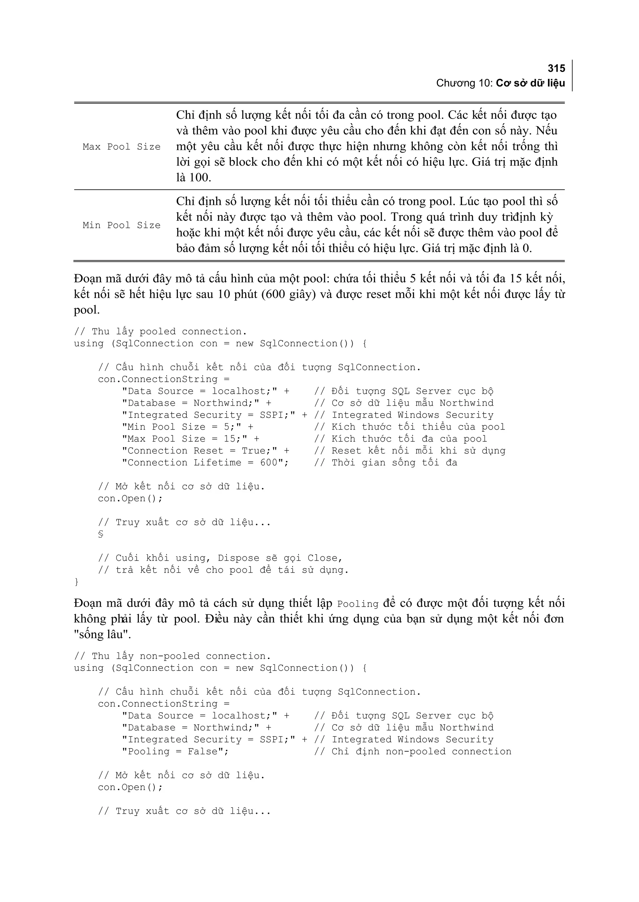 315
                                                                      Chương 10: Cơ sở dữ liệu


                    Chỉ định số lượng kết nối tối đa cần có trong pool. Các kết nối được tạo
                    và thêm vào pool khi được yêu cầu cho đến khi đạt đến con số này. Nếu
    Max Pool Size   một yêu cầu kết nối được thực hiện nhưng không còn kết nối trống thì
                    lời gọi sẽ block cho đến khi có một kết nối có hiệu lực. Giá trị mặc định
                    là 100.
                    Chỉ định số lượng kết nối tối thiểu cần có trong pool. Lúc tạo pool thì số
                    kết nối này được tạo và thêm vào pool. Trong quá trình duy trìđịnh kỳ
    Min Pool Size
                    hoặc khi một kết nối được yêu cầu, các kết nối sẽ được thêm vào pool để
                    bảo đảm số lượng kết nối tối thiểu có hiệu lực. Giá trị mặc định là 0.

Đoạn mã dưới đây mô tả cấu hình của một pool: chứa tối thiểu 5 kết nối và tối đa 15 kết nối,
kết nối sẽ hết hiệu lực sau 10 phút (600 giây) và được reset mỗi khi một kết nối được lấy từ
pool.
// Thu lấy pooled connection.
using (SqlConnection con = new SqlConnection()) {

      // Cấu hình chuỗi kết nối của đối tượng SqlConnection.
      con.ConnectionString =
          "Data Source = localhost;" +    // Đối tượng SQL Server cục bộ
          "Database = Northwind;" +       // Cơ sở dữ liệu mẫu Northwind
          "Integrated Security = SSPI;" + // Integrated Windows Security
          "Min Pool Size = 5;" +          // Kích thước tối thiểu của pool
          "Max Pool Size = 15;" +         // Kích thước tối đa của pool
          "Connection Reset = True;" +    // Reset kết nối mỗi khi sử dụng
          "Connection Lifetime = 600";    // Thời gian sống tối đa

      // Mở kết nối cơ sở dữ liệu.
      con.Open();

      // Truy xuất cơ sở dữ liệu...
      §

      // Cuối khối using, Dispose sẽ gọi Close,
      // trả kết nối về cho pool để tái sử dụng.
}

Đoạn mã dưới đây mô tả cách sử dụng thiết lập Pooling để có được một đối tượng kết nối
không phải lấy từ pool. Điều này cần thiết khi ứng dụng của bạn sử dụng một kết nối đơn
"sống lâu".
// Thu lấy non-pooled connection.
using (SqlConnection con = new SqlConnection()) {

      // Cấu hình chuỗi kết nối của đối tượng SqlConnection.
      con.ConnectionString =
          "Data Source = localhost;" +    // Đối tượng SQL Server cục bộ
          "Database = Northwind;" +       // Cơ sở dữ liệu mẫu Northwind
          "Integrated Security = SSPI;" + // Integrated Windows Security
          "Pooling = False";              // Chỉ định non-pooled connection

      // Mở kết nối cơ sở dữ liệu.
      con.Open();

      // Truy xuất cơ sở dữ liệu...
 