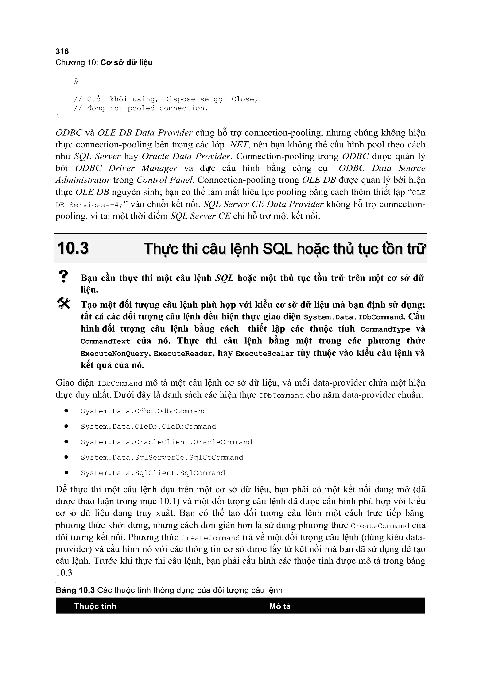 316
Chương 10: Cơ sở dữ liệu

        §

        // Cuối khối using, Dispose sẽ gọi Close,
        // đóng non-pooled connection.
}

ODBC và OLE DB Data Provider cũng hỗ trợ connection-pooling, nhưng chúng không hiện
thực connection-pooling bên trong các lớp .NET, nên bạn không thể cấu hình pool theo cách
như SQL Server hay Oracle Data Provider. Connection-pooling trong ODBC được quản lý
bởi ODBC Driver Manager và đư cấu hình bằng công cụ ODBC Data Source
                                      ợc
Administrator trong Control Panel. Connection-pooling trong OLE DB được quản lý bởi hiện
thực OLE DB nguyên sinh; bạn có thể làm mất hiệu lực pooling bằng cách thêm thiết lập “OLE
DB Services=-4;” vào chuỗi kết nối. SQL Server CE Data Provider không hỗ trợ connection-
pooling, vì tại một thời điểm SQL Server CE chỉ hỗ trợ một kết nối.


    10.3                  Thực thi câu lệnh SQL hoặc thủ tục tồn trữ
           Bạn cần thực thi một câu lệnh SQL hoặc một thủ tục tồn trữ trên một cơ sở dữ
            liệu.
           Tạo một đối tượng câu lệnh phù hợp với kiểu cơ sở dữ liệu mà bạn định sử dụng;
            tất cả các đối tượng câu lệnh đều hiện thực giao diện System.Data.IDbCommand. Cấu
            hình đối tượng câu lệnh bằng cách thiết lập các thuộc tính CommandType và
            CommandText của nó. Thực thi câu lệnh bằng một trong các phương thức
            ExecuteNonQuery, ExecuteReader, hay ExecuteScalar tùy thuộc vào kiểu câu lệnh và
            kết quả của nó.
Giao diện IDbCommand mô tả một câu lệnh cơ sở dữ liệu, và mỗi data-provider chứa một hiện
thực duy nhất. Dưới đây là danh sách các hiện thực IDbCommand cho năm data-provider chuẩn:
    •       System.Data.Odbc.OdbcCommand
    •       System.Data.OleDb.OleDbCommand
    •       System.Data.OracleClient.OracleCommand
    •       System.Data.SqlServerCe.SqlCeCommand
    •       System.Data.SqlClient.SqlCommand

Để thực thi một câu lệnh dựa trên một cơ sở dữ liệu, bạn phải có một kết nối đang mở (đã
được thảo luận trong mục 10.1) và một đối tượng câu lệnh đã được cấu hình phù hợp với kiểu
cơ sở dữ liệu đang truy xuất. Bạn có thể tạo đối tượng câu lệnh một cách trực tiếp bằng
phương thức khởi dựng, nhưng cách đơn giản hơn là sử dụng phương thức CreateCommand của
đối tượng kết nối. Phương thức CreateCommand trả về một đối tượng câu lệnh (đúng kiểu data-
provider) và cấu hình nó với các thông tin cơ sở được lấy từ kết nối mà bạn đã sử dụng để tạo
câu lệnh. Trước khi thực thi câu lệnh, bạn phải cấu hình các thuộc tính được mô tả trong bảng
10.3
[




Bảng 10.3 Các thuộc tính thông dụng của đối tượng câu lệnh

        Thuộc tính                                      Mô tả
 