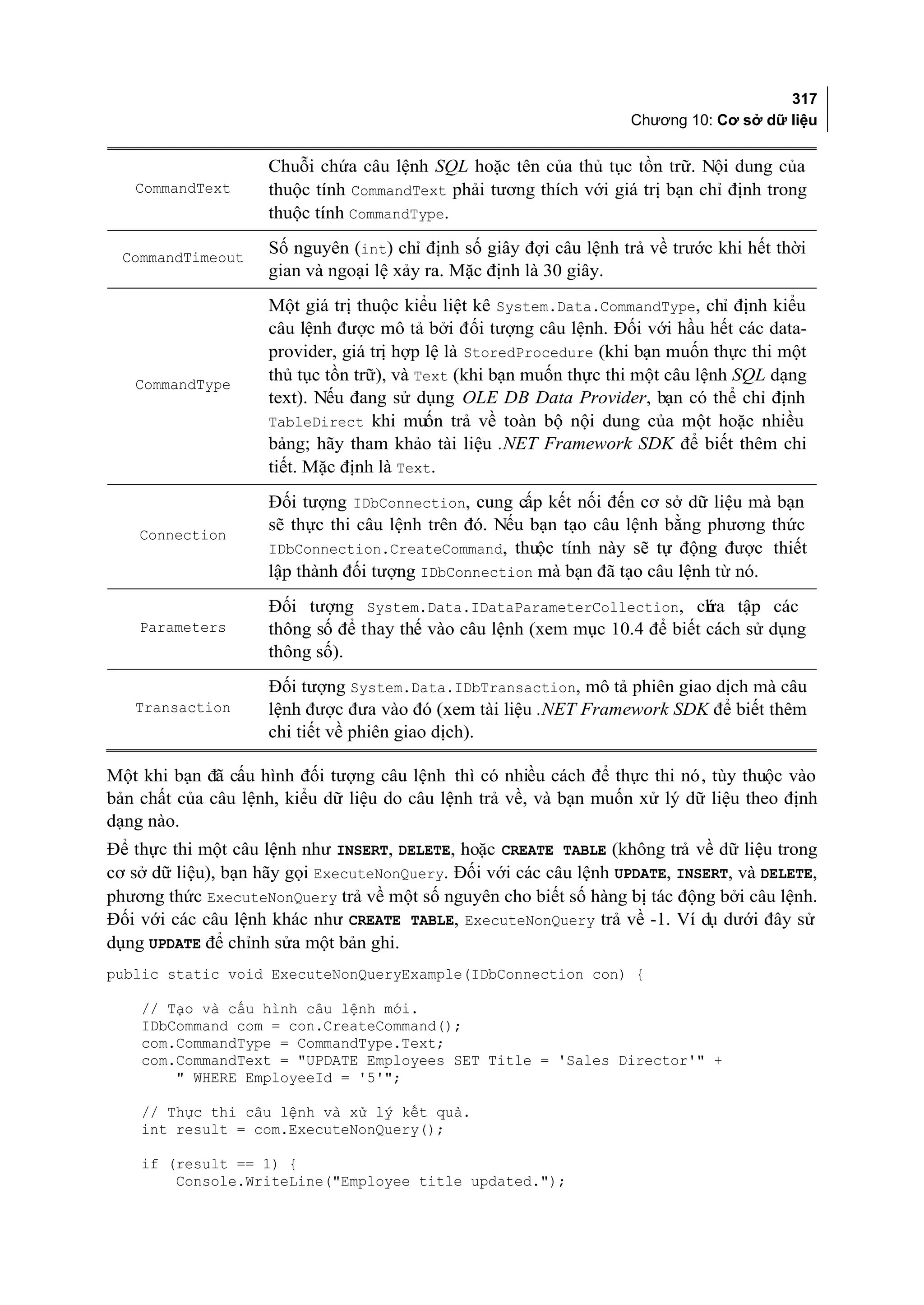 317
                                                                   Chương 10: Cơ sở dữ liệu


                    Chuỗi chứa câu lệnh SQL hoặc tên của thủ tục tồn trữ. Nội dung của
   CommandText      thuộc tính CommandText phải tương thích với giá trị bạn chỉ định trong
                    thuộc tính CommandType.

  CommandTimeout
                    Số nguyên (int) chỉ định số giây đợi câu lệnh trả về trước khi hết thời
                    gian và ngoại lệ xảy ra. Mặc định là 30 giây.
                    Một giá trị thuộc kiểu liệt kê System.Data.CommandType, chỉ định kiểu
                    câu lệnh được mô tả bởi đối tượng câu lệnh. Đối với hầu hết các data-
                    provider, giá trị hợp lệ là StoredProcedure (khi bạn muốn thực thi một
   CommandType
                    thủ tục tồn trữ), và Text (khi bạn muốn thực thi một câu lệnh SQL dạng
                    text). Nếu đang sử dụng OLE DB Data Provider, bạn có thể chỉ định
                    TableDirect khi muốn trả về toàn bộ nội dung của một hoặc nhiều
                    bảng; hãy tham khảo tài liệu .NET Framework SDK để biết thêm chi
                    tiết. Mặc định là Text.
                    Đối tượng IDbConnection, cung cấp kết nối đến cơ sở dữ liệu mà bạn
                    sẽ thực thi câu lệnh trên đó. Nếu bạn tạo câu lệnh bằng phương thức
    Connection
                    IDbConnection.CreateCommand, thuộc tính này sẽ tự động được thiết
                    lập thành đối tượng IDbConnection mà bạn đã tạo câu lệnh từ nó.
                    Đối tượng System.Data.IDataParameterCollection, ch a tập các
                                                                            ứ
    Parameters      thông số để thay thế vào câu lệnh (xem mục 10.4 để biết cách sử dụng
                    thông số).
                    Đối tượng System.Data.IDbTransaction, mô tả phiên giao dịch mà câu
   Transaction      lệnh được đưa vào đó (xem tài liệu .NET Framework SDK để biết thêm
                    chi tiết về phiên giao dịch).

Một khi bạn đã cấu hình đối tượng câu lệnh thì có nhiều cách để thực thi nó, tùy thuộc vào
bản chất của câu lệnh, kiểu dữ liệu do câu lệnh trả về, và bạn muốn xử lý dữ liệu theo định
dạng nào.
Để thực thi một câu lệnh như INSERT, DELETE, hoặc CREATE TABLE (không trả về dữ liệu trong
cơ sở dữ liệu), bạn hãy gọi ExecuteNonQuery. Đối với các câu lệnh UPDATE, INSERT, và DELETE,
phương thức ExecuteNonQuery trả về một số nguyên cho biết số hàng bị tác động bởi câu lệnh.
Đối với các câu lệnh khác như CREATE TABLE, ExecuteNonQuery trả về -1. Ví dụ dưới đây sử
dụng UPDATE để chỉnh sửa một bản ghi.
public static void ExecuteNonQueryExample(IDbConnection con) {

    // Tạo và cấu hình câu lệnh mới.
    IDbCommand com = con.CreateCommand();
    com.CommandType = CommandType.Text;
    com.CommandText = "UPDATE Employees SET Title = 'Sales Director'" +
        " WHERE EmployeeId = '5'";

    // Thực thi câu lệnh và xử lý kết quả.
    int result = com.ExecuteNonQuery();

    if (result == 1) {
        Console.WriteLine("Employee title updated.");
 