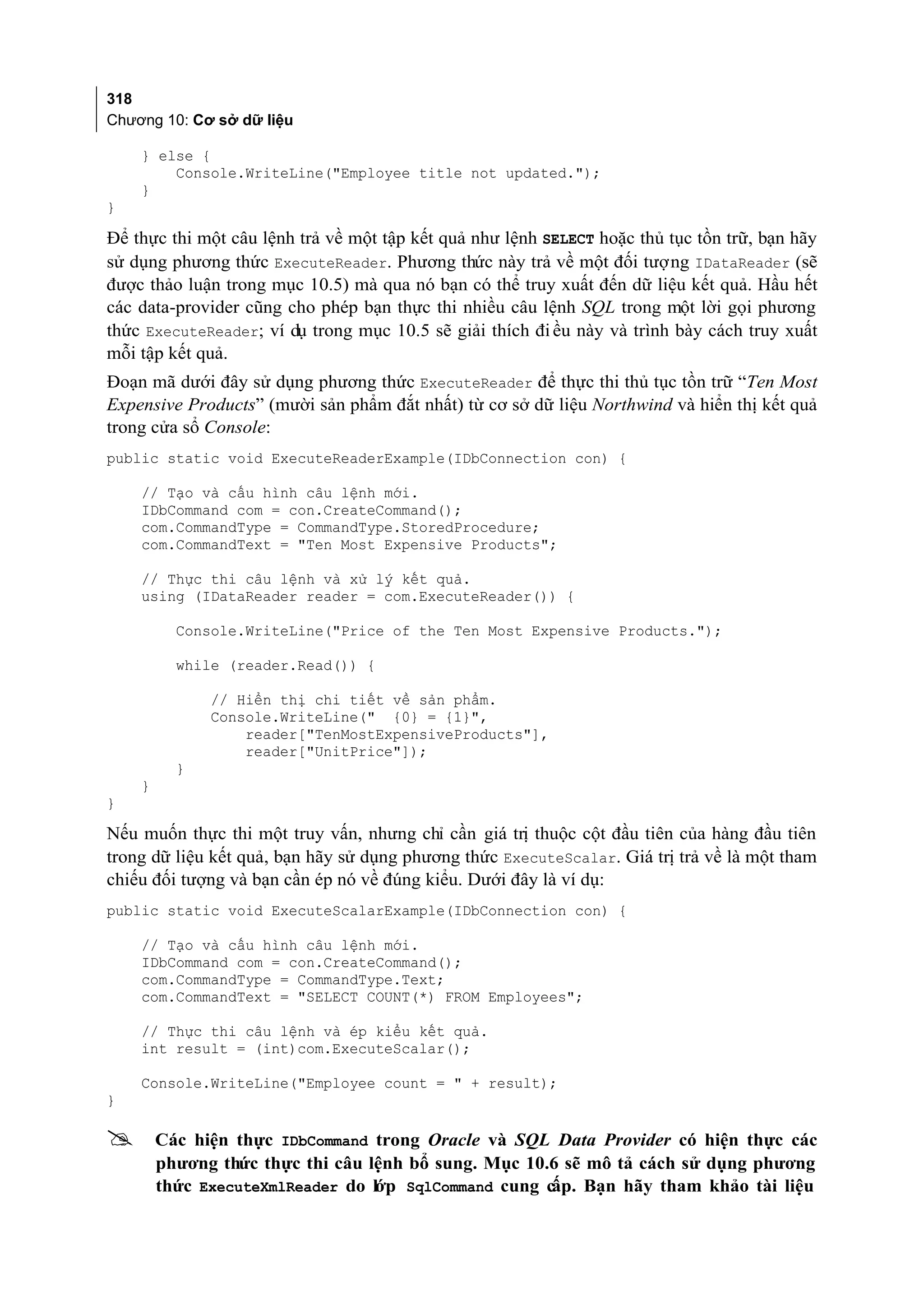318
Chương 10: Cơ sở dữ liệu

    } else {
        Console.WriteLine("Employee title not updated.");
    }
}

Để thực thi một câu lệnh trả về một tập kết quả như lệnh SELECT hoặc thủ tục tồn trữ, bạn hãy
sử dụng phương thức ExecuteReader. Phương thức này trả về một đối tượng IDataReader (sẽ
được thảo luận trong mục 10.5) mà qua nó bạn có thể truy xuất đến dữ liệu kết quả. Hầu hết
các data-provider cũng cho phép bạn thực thi nhiều câu lệnh SQL trong một lời gọi phương
thức ExecuteReader; ví dụ trong mục 10.5 sẽ giải thích đi ều này và trình bày cách truy xuất
mỗi tập kết quả.
Đoạn mã dưới đây sử dụng phương thức ExecuteReader để thực thi thủ tục tồn trữ “Ten Most
Expensive Products” (mười sản phẩm đắt nhất) từ cơ sở dữ liệu Northwind và hiển thị kết quả
trong cửa sổ Console:
public static void ExecuteReaderExample(IDbConnection con) {

    // Tạo và cấu hình câu lệnh mới.
    IDbCommand com = con.CreateCommand();
    com.CommandType = CommandType.StoredProcedure;
    com.CommandText = "Ten Most Expensive Products";

    // Thực thi câu lệnh và xử lý kết quả.
    using (IDataReader reader = com.ExecuteReader()) {

          Console.WriteLine("Price of the Ten Most Expensive Products.");

          while (reader.Read()) {

              // Hiển thị chi tiết về sản phẩm.
              Console.WriteLine(" {0} = {1}",
                  reader["TenMostExpensiveProducts"],
                  reader["UnitPrice"]);
          }
    }
}

Nếu muốn thực thi một truy vấn, nhưng chỉ cần giá trị thuộc cột đầu tiên của hàng đầu tiên
trong dữ liệu kết quả, bạn hãy sử dụng phương thức ExecuteScalar. Giá trị trả về là một tham
chiếu đối tượng và bạn cần ép nó về đúng kiểu. Dưới đây là ví dụ:
public static void ExecuteScalarExample(IDbConnection con) {

    // Tạo và cấu hình câu lệnh mới.
    IDbCommand com = con.CreateCommand();
    com.CommandType = CommandType.Text;
    com.CommandText = "SELECT COUNT(*) FROM Employees";

    // Thực thi câu lệnh và ép kiểu kết quả.
    int result = (int)com.ExecuteScalar();

    Console.WriteLine("Employee count = " + result);
}

       Các hiện thực IDbCommand trong Oracle và SQL Data Provider có hiện thực các
        phương thức thực thi câu lệnh bổ sung. Mục 10.6 sẽ mô tả cách sử dụng phương
        thức ExecuteXmlReader do lớp SqlCommand cung cấp. Bạn hãy tham khảo tài liệu
 