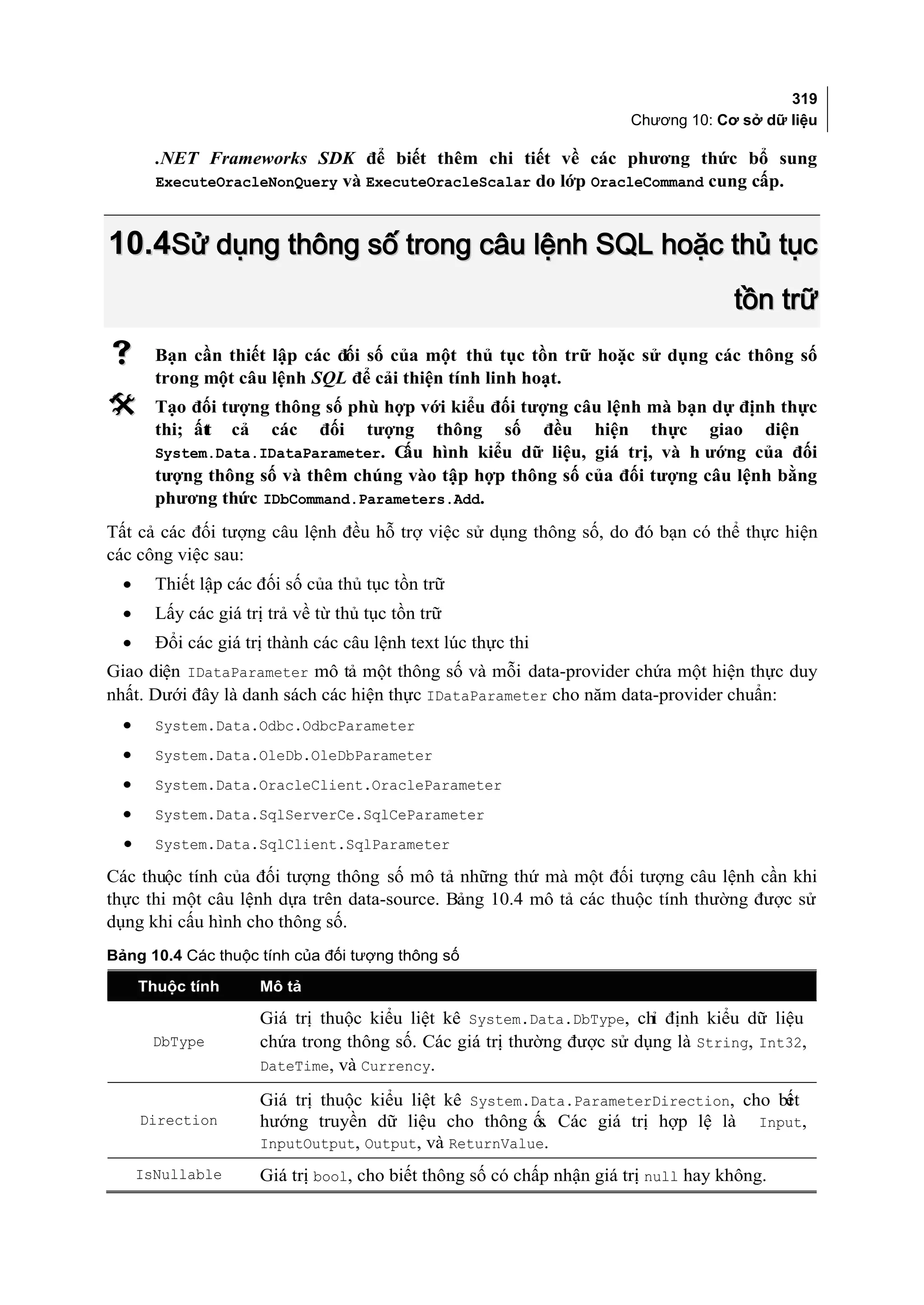 319
                                                                        Chương 10: Cơ sở dữ liệu

        .NET Frameworks SDK để biết thêm chi tiết về các phương thức bổ sung
        ExecuteOracleNonQuery và ExecuteOracleScalar do lớp OracleCommand cung cấp.



10.4Sử dụng thông số trong câu lệnh SQL hoặc thủ tục
                                                                                      tồn trữ
       Bạn cần thiết lập các đối số của một thủ tục tồn trữ hoặc sử dụng các thông số
        trong một câu lệnh SQL để cải thiện tính linh hoạt.
       Tạo đối tượng thông số phù hợp với kiểu đối tượng câu lệnh mà bạn dự định thực
        thi; ất cả các đối tượng thông số đều hiện thực giao diện
              t
        System.Data.IDataParameter. Cấu hình kiểu dữ liệu, giá trị, và h ướng của đối
        tượng thông số và thêm chúng vào tập hợp thông số của đối tượng câu lệnh bằng
        phương thức IDbCommand.Parameters.Add.
Tất cả các đối tượng câu lệnh đều hỗ trợ việc sử dụng thông số, do đó bạn có thể thực hiện
các công việc sau:
  •     Thiết lập các đối số của thủ tục tồn trữ
  •     Lấy các giá trị trả về từ thủ tục tồn trữ
  •     Đổi các giá trị thành các câu lệnh text lúc thực thi
Giao diện IDataParameter mô tả một thông số và mỗi data-provider chứa một hiện thực duy
nhất. Dưới đây là danh sách các hiện thực IDataParameter cho năm data-provider chuẩn:
  •     System.Data.Odbc.OdbcParameter
  •     System.Data.OleDb.OleDbParameter
  •     System.Data.OracleClient.OracleParameter
  •     System.Data.SqlServerCe.SqlCeParameter
  •     System.Data.SqlClient.SqlParameter

Các thuộc tính của đối tượng thông số mô tả những thứ mà một đối tượng câu lệnh cần khi
thực thi một câu lệnh dựa trên data-source. Bảng 10.4 mô tả các thuộc tính thường được sử
dụng khi cấu hình cho thông số.
Bảng 10.4 Các thuộc tính của đối tượng thông số

      Thuộc tính       Mô tả

                       Giá trị thuộc kiểu liệt kê System.Data.DbType, chỉ định kiểu dữ liệu
        DbType         chứa trong thông số. Các giá trị thường được sử dụng là String, Int32,
                       DateTime, và Currency.

                       Giá trị thuộc kiểu liệt kê System.Data.ParameterDirection, cho bi
                                                                                       ết
      Direction        hướng truyền dữ liệu cho thông ố. Các giá trị hợp lệ là Input,
                                                          s
                       InputOutput, Output, và ReturnValue.

      IsNullable       Giá trị bool, cho biết thông số có chấp nhận giá trị null hay không.
 