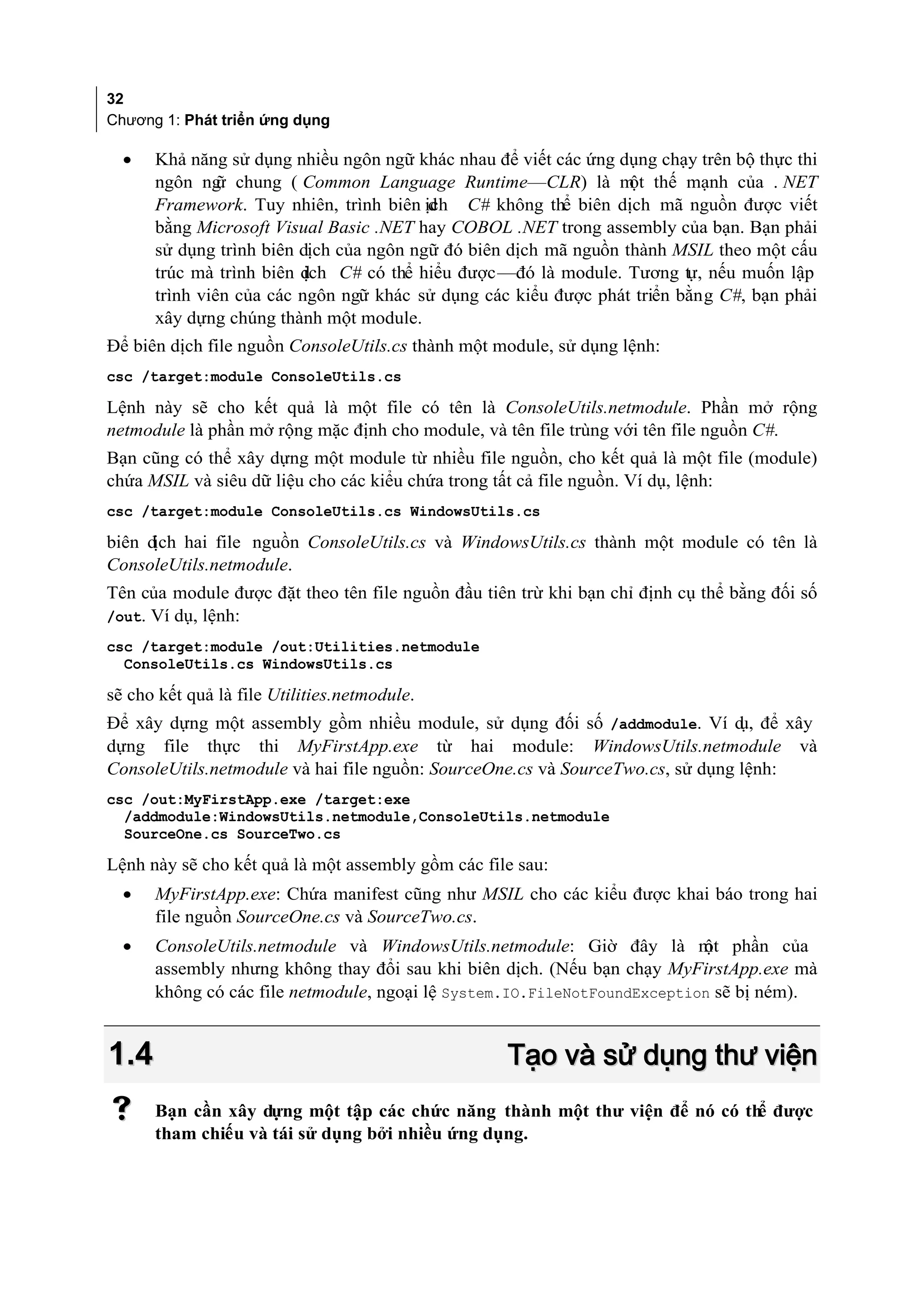 32
Chương 1: Phát triển ứng dụng

  •   Khả năng sử dụng nhiều ngôn ngữ khác nhau để viết các ứng dụng chạy trên bộ thực thi
      ngôn ng chung ( Common Language Runtime—CLR) là m thế mạnh của . NET
               ữ                                                  ột
      Framework. Tuy nhiên, trình biên ịch C# không thể biên dịch mã nguồn được viết
                                         d
      bằng Microsoft Visual Basic .NET hay COBOL .NET trong assembly của bạn. Bạn phải
      sử dụng trình biên dịch của ngôn ngữ đó biên dịch mã nguồn thành MSIL theo một cấu
      trúc mà trình biên dịch C# có thể hiểu được—đó là module. Tương tự, nếu muốn lập
      trình viên của các ngôn ngữ khác sử dụng các kiểu được phát triển bằng C#, bạn phải
      xây dựng chúng thành một module.
Để biên dịch file nguồn ConsoleUtils.cs thành một module, sử dụng lệnh:
csc /target:module ConsoleUtils.cs

Lệnh này sẽ cho kết quả là một file có tên là ConsoleUtils.netmodule. Phần mở rộng
netmodule là phần mở rộng mặc định cho module, và tên file trùng với tên file nguồn C#.
Bạn cũng có thể xây dựng một module từ nhiều file nguồn, cho kết quả là một file (module)
chứa MSIL và siêu dữ liệu cho các kiểu chứa trong tất cả file nguồn. Ví dụ, lệnh:
csc /target:module ConsoleUtils.cs WindowsUtils.cs

biên dịch hai file nguồn ConsoleUtils.cs và WindowsUtils.cs thành một module có tên là
ConsoleUtils.netmodule.
Tên của module được đặt theo tên file nguồn đầu tiên trừ khi bạn chỉ định cụ thể bằng đối số
/out. Ví dụ, lệnh:
csc /target:module /out:Utilities.netmodule
  ConsoleUtils.cs WindowsUtils.cs

sẽ cho kết quả là file Utilities.netmodule.
Để xây dựng một assembly gồm nhiều module, sử dụng đối số /addmodule. Ví d để xây
                                                                                ụ,
dựng file thực thi MyFirstApp.exe từ hai module: WindowsUtils.netmodule và
ConsoleUtils.netmodule và hai file nguồn: SourceOne.cs và SourceTwo.cs, sử dụng lệnh:
csc /out:MyFirstApp.exe /target:exe
  /addmodule:WindowsUtils.netmodule,ConsoleUtils.netmodule
  SourceOne.cs SourceTwo.cs

Lệnh này sẽ cho kết quả là một assembly gồm các file sau:
  •   MyFirstApp.exe: Chứa manifest cũng như MSIL cho các kiểu được khai báo trong hai
      file nguồn SourceOne.cs và SourceTwo.cs.
  •   ConsoleUtils.netmodule và WindowsUtils.netmodule: Giờ đây là m phần của
                                                                          ột
      assembly nhưng không thay đổi sau khi biên dịch. (Nếu bạn chạy MyFirstApp.exe mà
      không có các file netmodule, ngoại lệ System.IO.FileNotFoundException sẽ bị ném).


1.4                                                Tạo và sử dụng thư viện
     Bạn cần xây dựng một tập các chức năng thành một thư viện để nó có th được
                                                                           ể
      tham chiếu và tái sử dụng bởi nhiều ứng dụng.
 