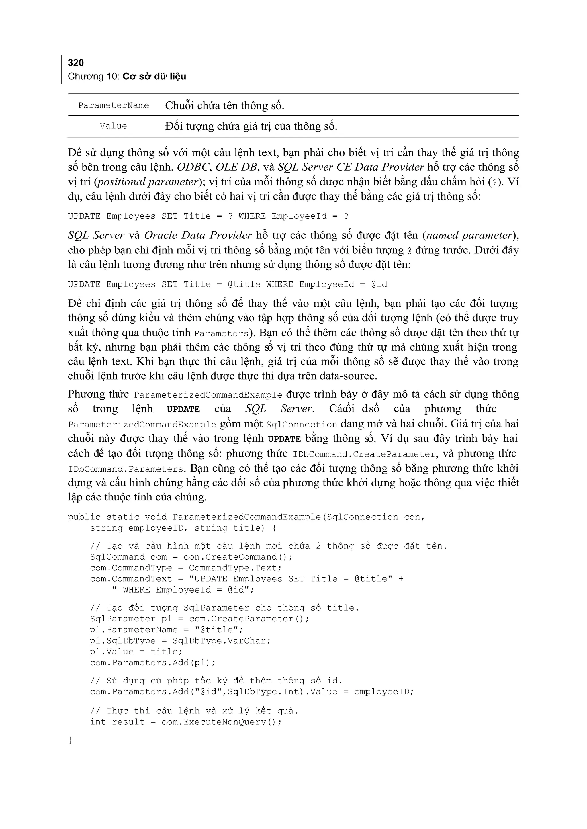 320
Chương 10: Cơ sở dữ liệu

    ParameterName   Chuỗi chứa tên thông số.
        Value       Đối tượng chứa giá trị của thông số.

Để sử dụng thông số với một câu lệnh text, bạn phải cho biết vị trí cần thay thế giá trị thông
số bên trong câu lệnh. ODBC, OLE DB, và SQL Server CE Data Provider hỗ trợ các thông số
vị trí (positional parameter); vị trí của mỗi thông số được nhận biết bằng dấu chấm hỏi (?). Ví
dụ, câu lệnh dưới đây cho biết có hai vị trí cần được thay thế bằng các giá trị thông số:
UPDATE Employees SET Title = ? WHERE EmployeeId = ?

SQL Server và Oracle Data Provider hỗ trợ các thông số được đặt tên (named parameter),
cho phép bạn chỉ định mỗi vị trí thông số bằng một tên với biểu tượng @ đứng trước. Dưới đây
là câu lệnh tương đương như trên nhưng sử dụng thông số được đặt tên:
UPDATE Employees SET Title = @title WHERE EmployeeId = @id

Để chỉ định các giá trị thông số để thay thế vào một câu lệnh, bạn phải tạo các đối tượng
thông số đúng kiểu và thêm chúng vào tập hợp thông số của đối tượng lệnh (có thể được truy
xuất thông qua thuộc tính Parameters). Bạn có thể thêm các thông số được đặt tên theo thứ tự
bất kỳ, nhưng bạn phải thêm các thông số vị trí theo đúng thứ tự mà chúng xuất hiện trong
câu lệnh text. Khi bạn thực thi câu lệnh, giá trị của mỗi thông số sẽ được thay thế vào trong
chuỗi lệnh trước khi câu lệnh được thực thi dựa trên data-source.
Phương thức ParameterizedCommandExample được trình bày ở đây mô tả cách sử dụng thông
số trong lệnh UPDATE của SQL Server. Các đ số của phương thức
                                                       ối
ParameterizedCommandExample gồm một SqlConnection đang mở và hai chuỗi. Giá trị của hai
chuỗi này được thay thế vào trong lệnh UPDATE bằng thông số. Ví dụ sau đây trình bày hai
cách để tạo đối tượng thông số: phương thức IDbCommand.CreateParameter, và phương th   ức
IDbCommand.Parameters. Bạn cũng có thể tạo các đối tượng thông số bằng phương thức khởi
dựng và cấu hình chúng bằng các đối số của phương thức khởi dựng hoặc thông qua việc thiết
lập các thuộc tính của chúng.
public static void ParameterizedCommandExample(SqlConnection con,
    string employeeID, string title) {
      // Tạo và cấu hình một câu lệnh mới chứa 2 thông số được đặt tên.
      SqlCommand com = con.CreateCommand();
      com.CommandType = CommandType.Text;
      com.CommandText = "UPDATE Employees SET Title = @title" +
          " WHERE EmployeeId = @id";
      // Tạo đối tượng SqlParameter cho thông số title.
      SqlParameter p1 = com.CreateParameter();
      p1.ParameterName = "@title";
      p1.SqlDbType = SqlDbType.VarChar;
      p1.Value = title;
      com.Parameters.Add(p1);
      // Sử dụng cú pháp tốc ký để thêm thông số id.
      com.Parameters.Add("@id",SqlDbType.Int).Value = employeeID;
      // Thực thi câu lệnh và xử lý kết quả.
      int result = com.ExecuteNonQuery();
}
 