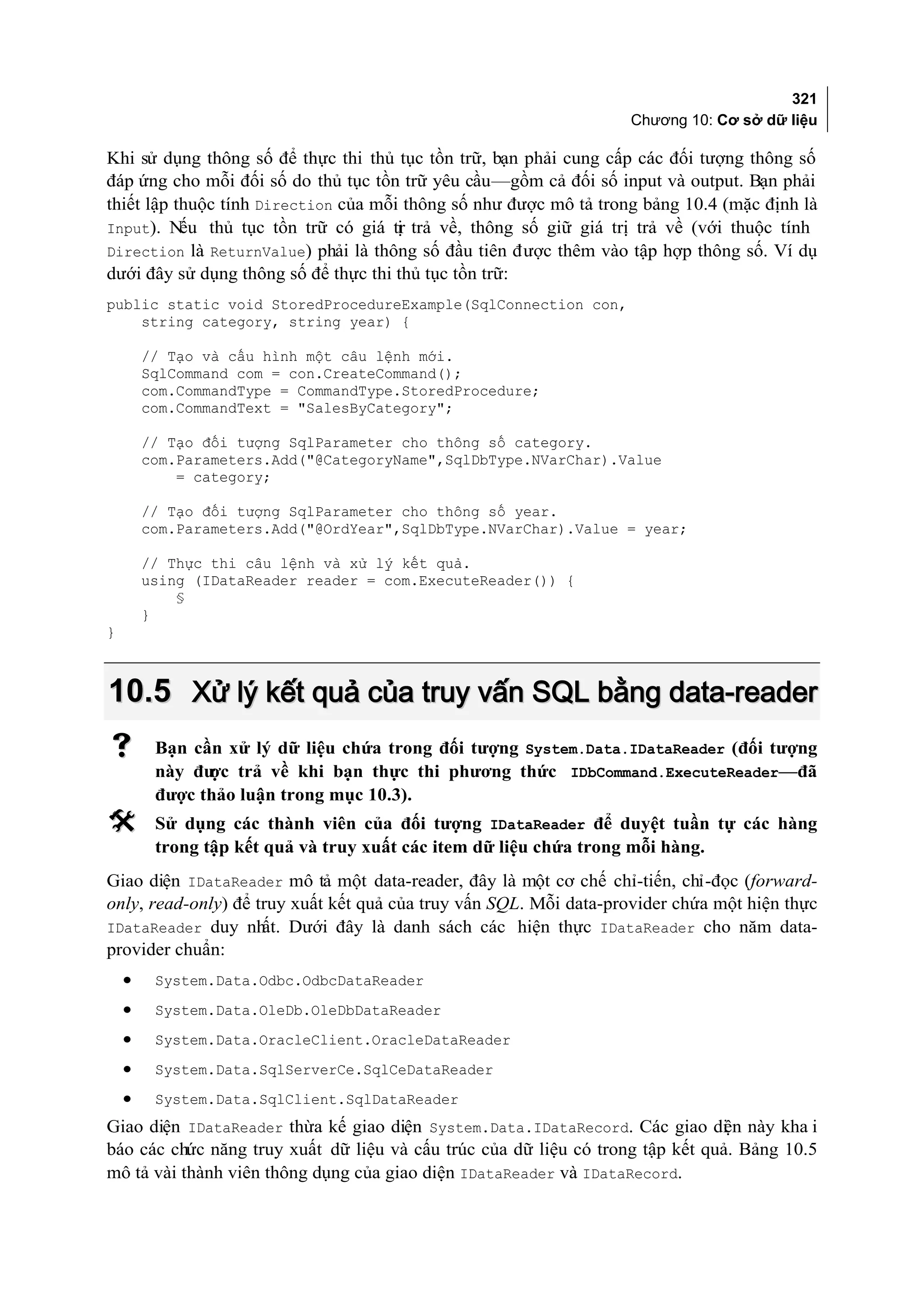 321
                                                                   Chương 10: Cơ sở dữ liệu

Khi sử dụng thông số để thực thi thủ tục tồn trữ, bạn phải cung cấp các đối tượng thông số
đáp ứng cho mỗi đối số do thủ tục tồn trữ yêu cầu—gồm cả đối số input và output. Bạn phải
thiết lập thuộc tính Direction của mỗi thông số như được mô tả trong bảng 10.4 (mặc định là
Input). N  ếu thủ tục tồn trữ có giá tr trả về, thông số giữ giá trị trả về (với thuộc tính
                                      ị
Direction là ReturnValue) phải là thông số đầu tiên được thêm vào tập hợp thông số. Ví dụ
dưới đây sử dụng thông số để thực thi thủ tục tồn trữ:
public static void StoredProcedureExample(SqlConnection con,
    string category, string year) {

        // Tạo và cấu hình một câu lệnh mới.
        SqlCommand com = con.CreateCommand();
        com.CommandType = CommandType.StoredProcedure;
        com.CommandText = "SalesByCategory";

        // Tạo đối tượng SqlParameter cho thông số category.
        com.Parameters.Add("@CategoryName",SqlDbType.NVarChar).Value
            = category;

        // Tạo đối tượng SqlParameter cho thông số year.
        com.Parameters.Add("@OrdYear",SqlDbType.NVarChar).Value = year;

        // Thực thi câu lệnh và xử lý kết quả.
        using (IDataReader reader = com.ExecuteReader()) {
            §
        }
}



10.5 Xử lý kết quả của truy vấn SQL bằng data-reader
        Bạn cần xử lý dữ liệu chứa trong đối tượng System.Data.IDataReader (đối tượng
         này đư trả về khi bạn thực thi phương thức IDbCommand.ExecuteReader—đã
               ợc
         được thảo luận trong mục 10.3).
        Sử dụng các thành viên của đối tượng IDataReader để duyệt tuần tự các hàng
         trong tập kết quả và truy xuất các item dữ liệu chứa trong mỗi hàng.
Giao diện IDataReader mô tả một data-reader, đây là một cơ chế chỉ-tiến, chỉ-đọc (forward-
only, read-only) để truy xuất kết quả của truy vấn SQL. Mỗi data-provider chứa một hiện thực
IDataReader duy nh   ất. Dưới đây là danh sách các hiện thực IDataReader cho năm data-
provider chuẩn:
    •    System.Data.Odbc.OdbcDataReader
    •    System.Data.OleDb.OleDbDataReader
    •    System.Data.OracleClient.OracleDataReader
    •    System.Data.SqlServerCe.SqlCeDataReader
    •    System.Data.SqlClient.SqlDataReader
Giao diện IDataReader thừa kế giao diện System.Data.IDataRecord. Các giao di n này kha i
                                                                                ệ
báo các chức năng truy xuất dữ liệu và cấu trúc của dữ liệu có trong tập kết quả. Bảng 10.5
mô tả vài thành viên thông dụng của giao diện IDataReader và IDataRecord.
 