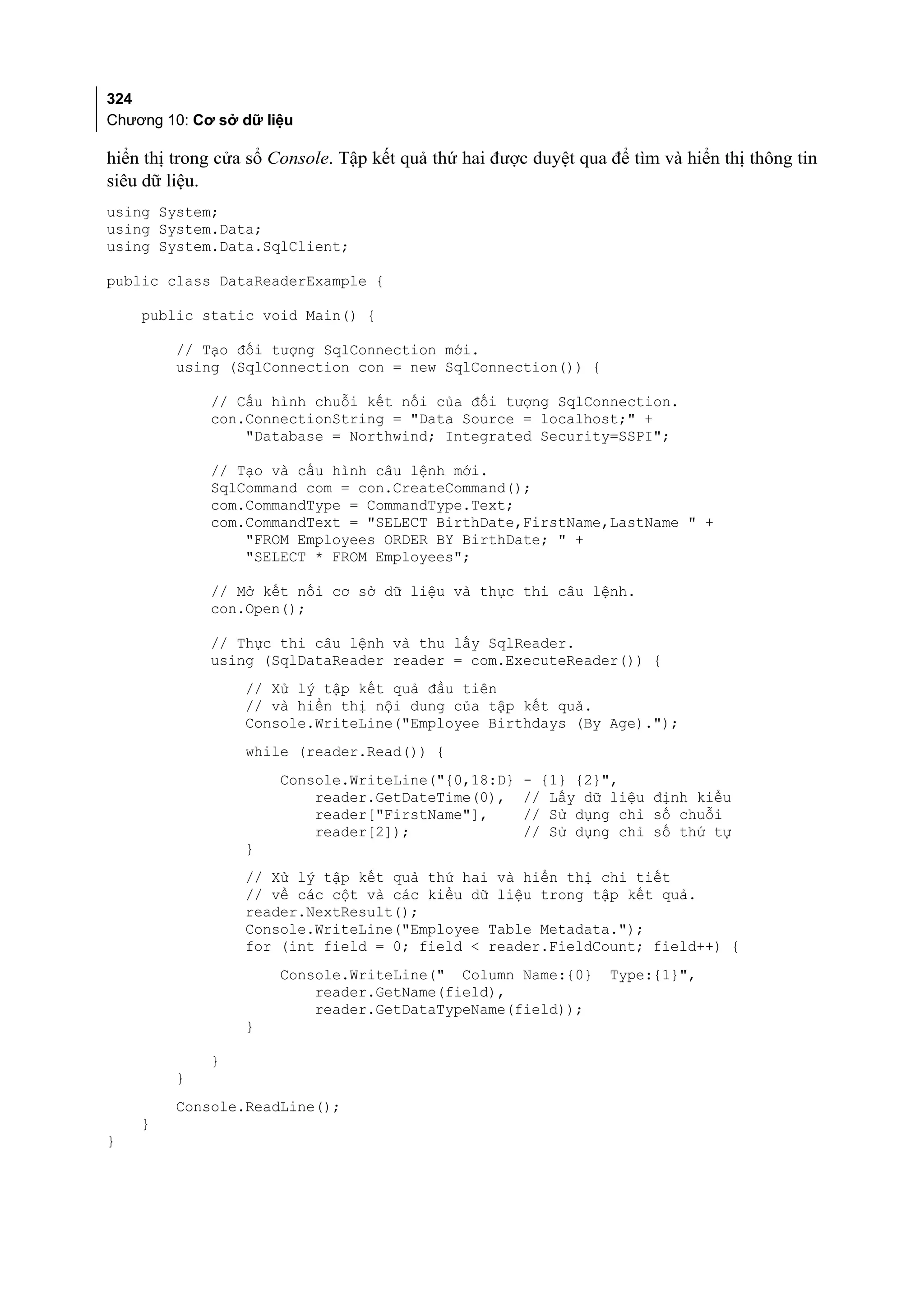 324
Chương 10: Cơ sở dữ liệu

hiển thị trong cửa sổ Console. Tập kết quả thứ hai được duyệt qua để tìm và hiển thị thông tin
siêu dữ liệu.
using System;
using System.Data;
using System.Data.SqlClient;

public class DataReaderExample {

    public static void Main() {

         // Tạo đối tượng SqlConnection mới.
         using (SqlConnection con = new SqlConnection()) {

             // Cấu hình chuỗi kết nối của đối tượng SqlConnection.
             con.ConnectionString = "Data Source = localhost;" +
                 "Database = Northwind; Integrated Security=SSPI";

             // Tạo và cấu hình câu lệnh mới.
             SqlCommand com = con.CreateCommand();
             com.CommandType = CommandType.Text;
             com.CommandText = "SELECT BirthDate,FirstName,LastName " +
                 "FROM Employees ORDER BY BirthDate; " +
                 "SELECT * FROM Employees";

             // Mở kết nối cơ sở dữ liệu và thực thi câu lệnh.
             con.Open();

             // Thực thi câu lệnh và thu lấy SqlReader.
             using (SqlDataReader reader = com.ExecuteReader()) {
                  // Xử lý tập kết quả đầu tiên
                  // và hiển thị nội dung của tập kết quả.
                  Console.WriteLine("Employee Birthdays (By Age).");
                  while (reader.Read()) {
                      Console.WriteLine("{0,18:D}      - {1} {2}",
                          reader.GetDateTime(0),       // Lấy dữ liệu định kiểu
                          reader["FirstName"],         // Sử dụng chỉ số chuỗi
                          reader[2]);                  // Sử dụng chỉ số thứ tự
                  }
                  // Xử lý tập kết quả thứ hai và hiển thị chi tiết
                  // về các cột và các kiểu dữ liệu trong tập kết quả.
                  reader.NextResult();
                  Console.WriteLine("Employee Table Metadata.");
                  for (int field = 0; field < reader.FieldCount; field++) {
                      Console.WriteLine(" Column Name:{0}         Type:{1}",
                          reader.GetName(field),
                          reader.GetDataTypeName(field));
                  }

             }
         }
         Console.ReadLine();
    }
}
 