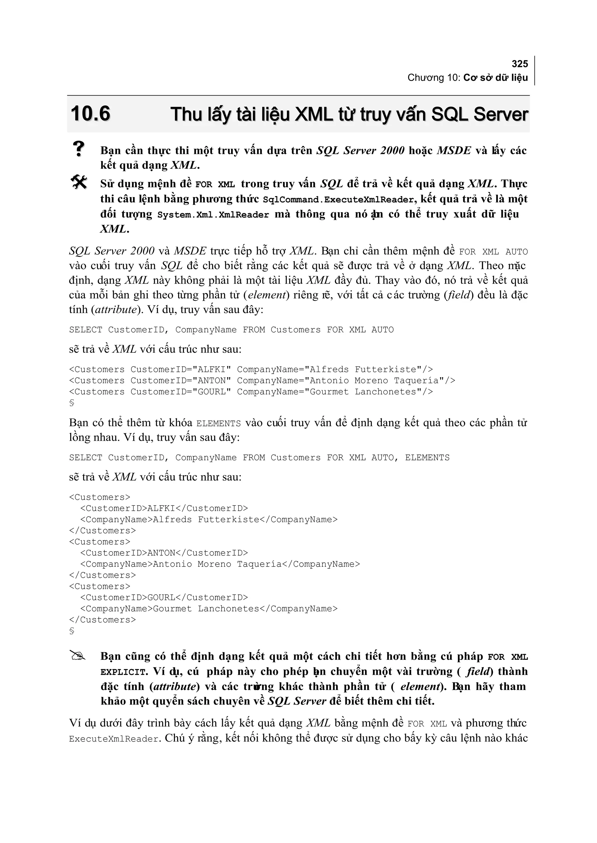 325
                                                                      Chương 10: Cơ sở dữ liệu



10.6                Thu lấy tài liệu XML từ truy vấn SQL Server
     Bạn cần thực thi một truy vấn dựa trên SQL Server 2000 hoặc MSDE và lấy các
      kết quả dạng XML.
     Sử dụng mệnh đề FOR XML trong truy vấn SQL để trả về kết quả dạng XML. Thực
      thi câu lệnh bằng phương thức SqlCommand.ExecuteXmlReader, kết quả trả về là một
      đối tượng System.Xml.XmlReader mà thông qua nó ạn có thể truy xuất dữ liệu
                                                        b
      XML.
SQL Server 2000 và MSDE trực tiếp hỗ trợ XML. Bạn chỉ cần thêm mệnh đề FOR XML AUTO
vào cuối truy vấn SQL để cho biết rằng các kết quả sẽ được trả về ở dạng XML. Theo mặc
định, dạng XML này không phải là một tài liệu XML đầy đủ. Thay vào đó, nó trả về kết quả
của mỗi bản ghi theo từng phần tử (element) riêng rẽ, với tất cả c ác trường (field) đều là đặc
tính (attribute). Ví dụ, truy vấn sau đây:
SELECT CustomerID, CompanyName FROM Customers FOR XML AUTO

sẽ trả về XML với cấu trúc như sau:
<Customers CustomerID="ALFKI" CompanyName="Alfreds Futterkiste"/>
<Customers CustomerID="ANTON" CompanyName="Antonio Moreno Taquería"/>
<Customers CustomerID="GOURL" CompanyName="Gourmet Lanchonetes"/>
§

Bạn có thể thêm từ khóa ELEMENTS vào cuối truy vấn để định dạng kết quả theo các phần tử
lồng nhau. Ví dụ, truy vấn sau đây:
SELECT CustomerID, CompanyName FROM Customers FOR XML AUTO, ELEMENTS

sẽ trả về XML với cấu trúc như sau:
<Customers>
  <CustomerID>ALFKI</CustomerID>
  <CompanyName>Alfreds Futterkiste</CompanyName>
</Customers>
<Customers>
  <CustomerID>ANTON</CustomerID>
  <CompanyName>Antonio Moreno Taquería</CompanyName>
</Customers>
<Customers>
  <CustomerID>GOURL</CustomerID>
  <CompanyName>Gourmet Lanchonetes</CompanyName>
</Customers>
§

     Bạn cũng có thể định dạng kết quả một cách chi tiết hơn bằng cú pháp FOR XML
      EXPLICIT. Ví d cú pháp này cho phép bn chuyển một vài trường ( field) thành
                     ụ,                       ạ
      đặc tính (attribute) và các trư
                                    ờng khác thành phần tử ( element). Bạn hãy tham
      khảo một quyển sách chuyên về SQL Server để biết thêm chi tiết.
Ví dụ dưới đây trình bày cách lấy kết quả dạng XML bằng mệnh đề FOR XML và phương thức
ExecuteXmlReader. Chú ý rằng, kết nối không thể được sử dụng cho bấy kỳ câu lệnh nào khác
 