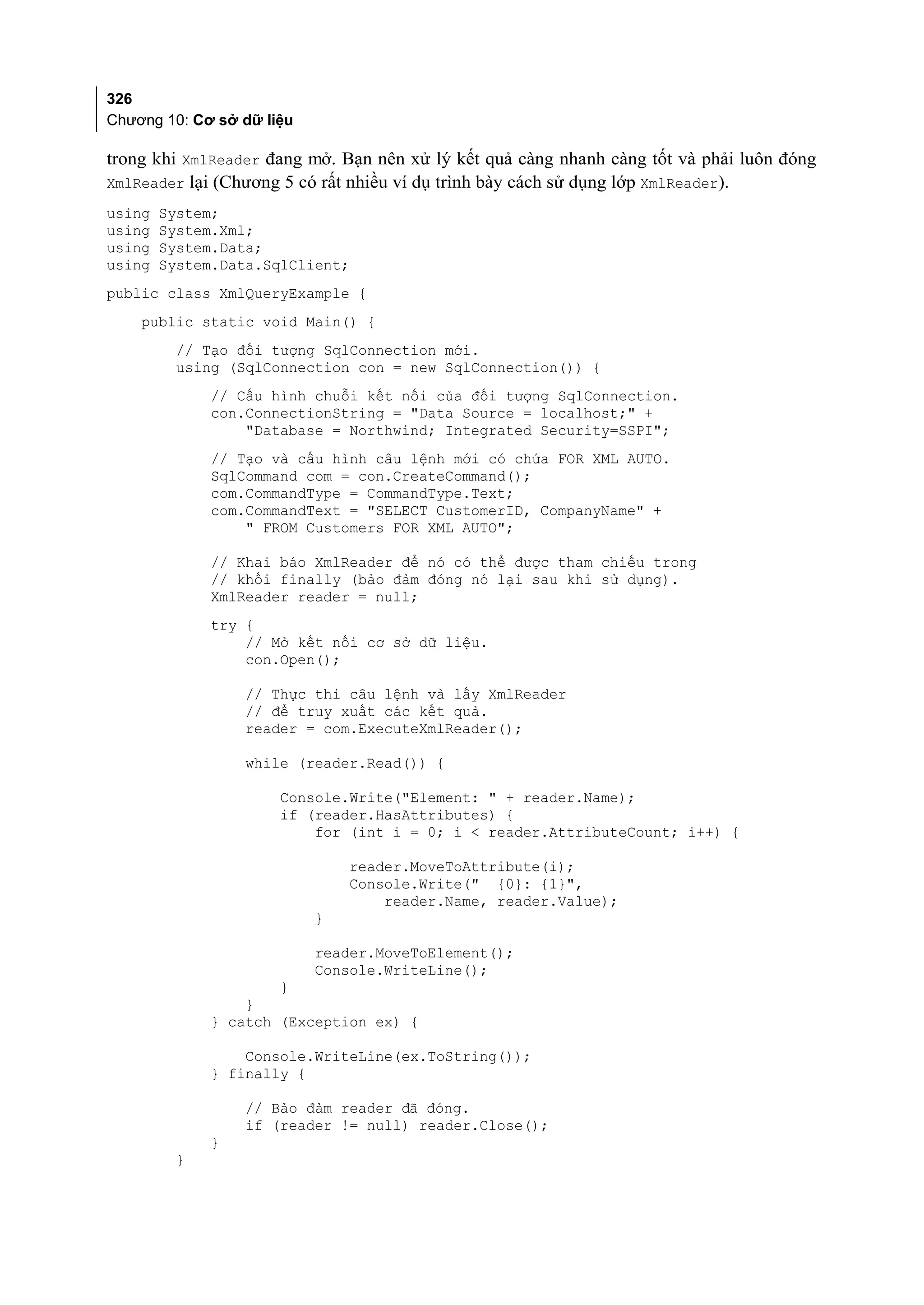 326
Chương 10: Cơ sở dữ liệu

trong khi XmlReader đang mở. Bạn nên xử lý kết quả càng nhanh càng tốt và phải luôn đóng
XmlReader lại (Chương 5 có rất nhiều ví dụ trình bày cách sử dụng lớp XmlReader).
using   System;
using   System.Xml;
using   System.Data;
using   System.Data.SqlClient;
public class XmlQueryExample {
    public static void Main() {
         // Tạo đối tượng SqlConnection mới.
         using (SqlConnection con = new SqlConnection()) {
              // Cấu hình chuỗi kết nối của đối tượng SqlConnection.
              con.ConnectionString = "Data Source = localhost;" +
                  "Database = Northwind; Integrated Security=SSPI";
              // Tạo và cấu hình câu lệnh mới có chứa FOR XML AUTO.
              SqlCommand com = con.CreateCommand();
              com.CommandType = CommandType.Text;
              com.CommandText = "SELECT CustomerID, CompanyName" +
                  " FROM Customers FOR XML AUTO";

              // Khai báo XmlReader để nó có thể được tham chiếu trong
              // khối finally (bảo đảm đóng nó lại sau khi sử dụng).
              XmlReader reader = null;
              try {
                  // Mở kết nối cơ sở dữ liệu.
                  con.Open();

                 // Thực thi câu lệnh và lấy XmlReader
                 // để truy xuất các kết quả.
                 reader = com.ExecuteXmlReader();

                 while (reader.Read()) {

                      Console.Write("Element: " + reader.Name);
                      if (reader.HasAttributes) {
                          for (int i = 0; i < reader.AttributeCount; i++) {

                               reader.MoveToAttribute(i);
                               Console.Write(" {0}: {1}",
                                   reader.Name, reader.Value);
                           }

                           reader.MoveToElement();
                           Console.WriteLine();
                     }
                 }
             } catch (Exception ex) {

                 Console.WriteLine(ex.ToString());
             } finally {

                 // Bảo đảm reader đã đóng.
                 if (reader != null) reader.Close();
             }
         }
 