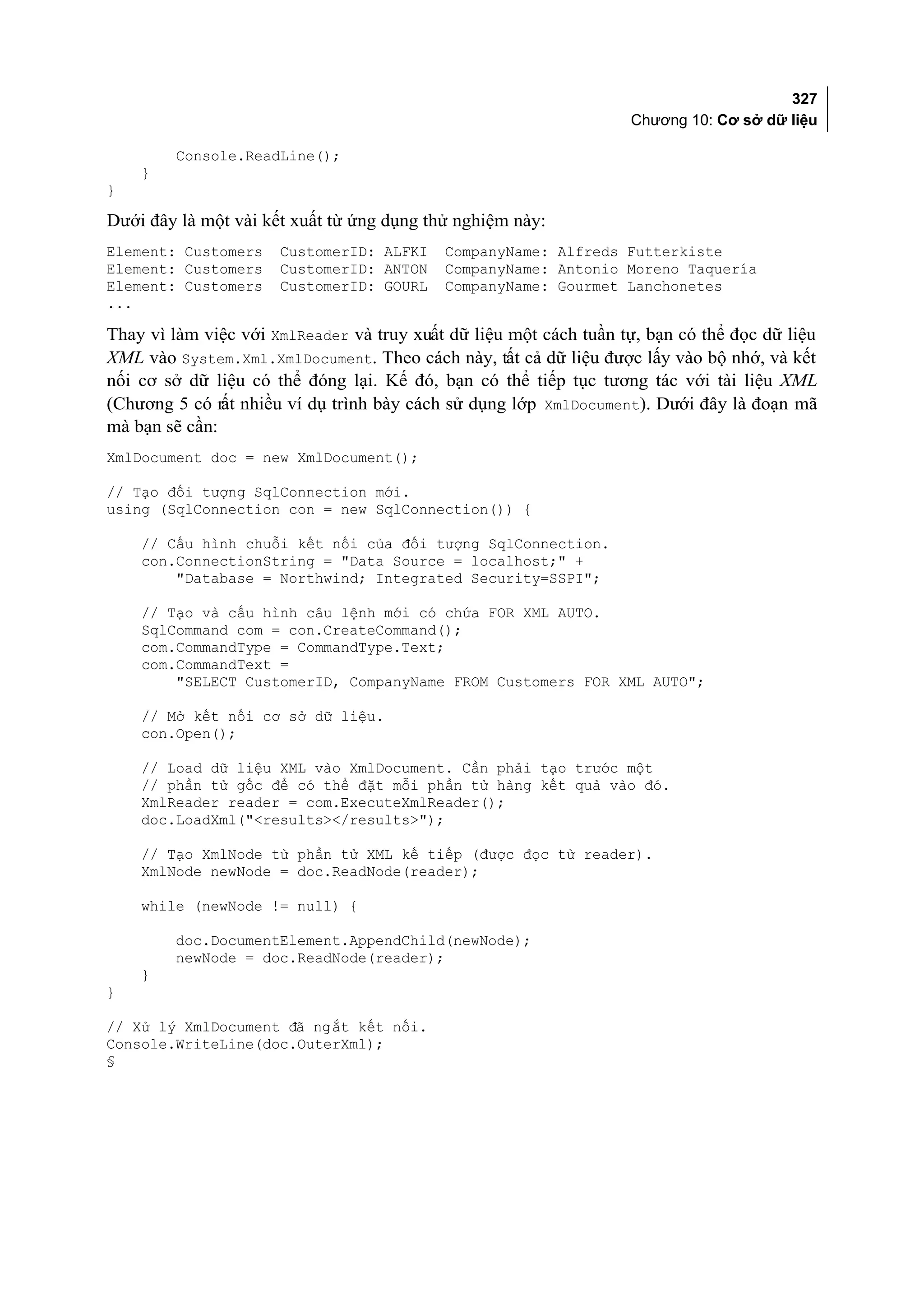 327
                                                                   Chương 10: Cơ sở dữ liệu

        Console.ReadLine();
    }
}

Dưới đây là một vài kết xuất từ ứng dụng thử nghiệm này:
Element: Customers    CustomerID: ALFKI    CompanyName: Alfreds Futterkiste
Element: Customers    CustomerID: ANTON    CompanyName: Antonio Moreno Taquería
Element: Customers    CustomerID: GOURL    CompanyName: Gourmet Lanchonetes
...

Thay vì làm việc với XmlReader và truy xuất dữ liệu một cách tuần tự, bạn có thể đọc dữ liệu
XML vào System.Xml.XmlDocument. Theo cách này, tất cả dữ liệu được lấy vào bộ nhớ, và kết
nối cơ sở dữ liệu có thể đóng lại. Kế đó, bạn có thể tiếp tục tương tác với tài liệu XML
(Chương 5 có rất nhiều ví dụ trình bày cách sử dụng lớp XmlDocument). Dưới đây là đoạn mã
mà bạn sẽ cần:
XmlDocument doc = new XmlDocument();

// Tạo đối tượng SqlConnection mới.
using (SqlConnection con = new SqlConnection()) {

    // Cấu hình chuỗi kết nối của đối tượng SqlConnection.
    con.ConnectionString = "Data Source = localhost;" +
        "Database = Northwind; Integrated Security=SSPI";

    // Tạo và cấu hình câu lệnh mới có chứa FOR XML AUTO.
    SqlCommand com = con.CreateCommand();
    com.CommandType = CommandType.Text;
    com.CommandText =
        "SELECT CustomerID, CompanyName FROM Customers FOR XML AUTO";

    // Mở kết nối cơ sở dữ liệu.
    con.Open();

    // Load dữ liệu XML vào XmlDocument. Cần phải tạo trước một
    // phần tử gốc để có thể đặt mỗi phần tử hàng kết quả vào đó.
    XmlReader reader = com.ExecuteXmlReader();
    doc.LoadXml("<results></results>");

    // Tạo XmlNode từ phần tử XML kế tiếp (được đọc từ reader).
    XmlNode newNode = doc.ReadNode(reader);

    while (newNode != null) {

        doc.DocumentElement.AppendChild(newNode);
        newNode = doc.ReadNode(reader);
    }
}

// Xử lý XmlDocument đã ngắt kết nối.
Console.WriteLine(doc.OuterXml);
§
 
