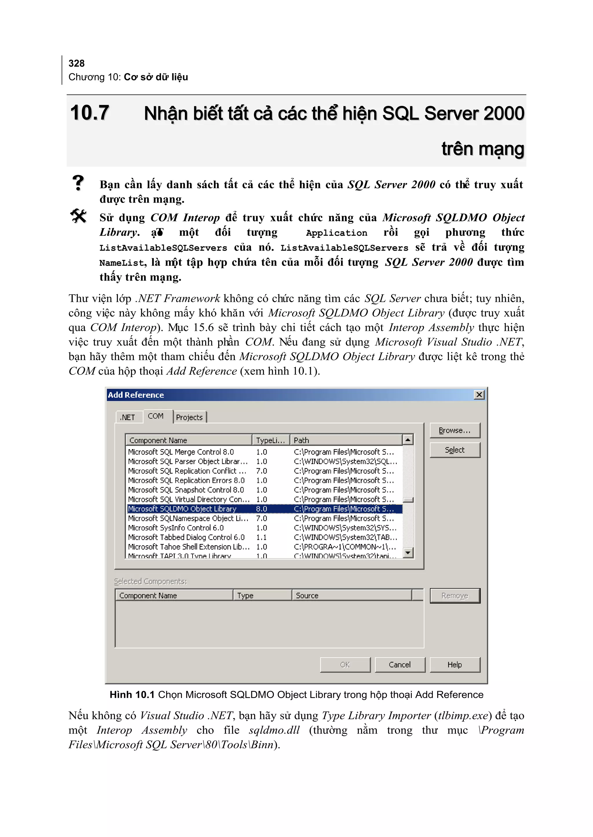328
Chương 10: Cơ sở dữ liệu



10.7           Nhận biết tất cả các thể hiện SQL Server 2000
                                                                           trên mạng
     Bạn cần lấy danh sách tất cả các thể hiện của SQL Server 2000 có thể truy xuất
      được trên mạng.
     Sử dụng COM Interop để truy xuất chức năng của Microsoft SQLDMO Object
      Library. ạo một đối tượng
                 T                         Application  rồi gọi phương thức
      ListAvailableSQLServers của nó. ListAvailableSQLServers sẽ trả về đối tượng
      NameList, là m tập hợp chứa tên của mỗi đối tượng SQL Server 2000 được tìm
                    ột
      thấy trên mạng.
Thư viện lớp .NET Framework không có chức năng tìm các SQL Server chưa biết; tuy nhiên,
công việc này không mấy khó khăn với Microsoft SQLDMO Object Library (được truy xuất
qua COM Interop). Mục 15.6 sẽ trình bày chi tiết cách tạo một Interop Assembly thực hiện
việc truy xuất đến một thành phần COM. Nếu đang sử dụng Microsoft Visual Studio .NET,
bạn hãy thêm một tham chiếu đến Microsoft SQLDMO Object Library được liệt kê trong thẻ
COM của hộp thoại Add Reference (xem hình 10.1).




        Hình 10.1 Chọn Microsoft SQLDMO Object Library trong hộp thoại Add Reference

Nếu không có Visual Studio .NET, bạn hãy sử dụng Type Library Importer (tlbimp.exe) để tạo
một Interop Assembly cho file sqldmo.dll (thường nằm trong thư mục Program
FilesMicrosoft SQL Server80ToolsBinn).
 