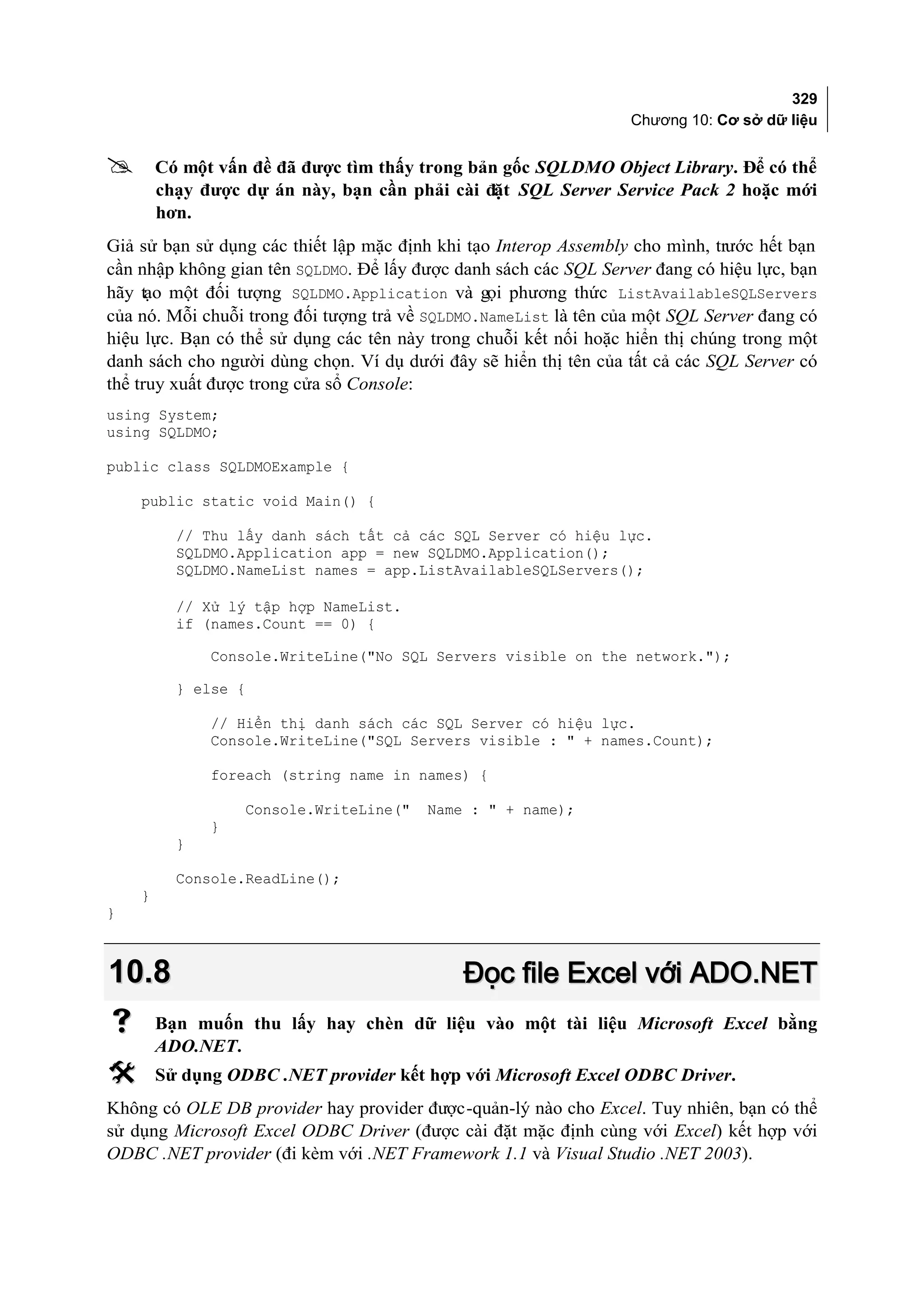 329
                                                                  Chương 10: Cơ sở dữ liệu


       Có một vấn đề đã được tìm thấy trong bản gốc SQLDMO Object Library. Để có thể
        chạy được dự án này, bạn cần phải cài đặt SQL Server Service Pack 2 hoặc mới
        hơn.
Giả sử bạn sử dụng các thiết lập mặc định khi tạo Interop Assembly cho mình, trước hết bạn
cần nhập không gian tên SQLDMO. Để lấy được danh sách các SQL Server đang có hiệu lực, bạn
hãy tạo một đối tượng SQLDMO.Application và gọi phương thức ListAvailableSQLServers
của nó. Mỗi chuỗi trong đối tượng trả về SQLDMO.NameList là tên của một SQL Server đang có
hiệu lực. Bạn có thể sử dụng các tên này trong chuỗi kết nối hoặc hiển thị chúng trong một
danh sách cho người dùng chọn. Ví dụ dưới đây sẽ hiển thị tên của tất cả các SQL Server có
thể truy xuất được trong cửa sổ Console:
using System;
using SQLDMO;

public class SQLDMOExample {

    public static void Main() {

          // Thu lấy danh sách tất cả các SQL Server có hiệu lực.
          SQLDMO.Application app = new SQLDMO.Application();
          SQLDMO.NameList names = app.ListAvailableSQLServers();

          // Xử lý tập hợp NameList.
          if (names.Count == 0) {

              Console.WriteLine("No SQL Servers visible on the network.");

          } else {

              // Hiển thị danh sách các SQL Server có hiệu lực.
              Console.WriteLine("SQL Servers visible : " + names.Count);

              foreach (string name in names) {

                  Console.WriteLine("   Name : " + name);
              }
          }

          Console.ReadLine();
    }
}



10.8                                         Đọc file Excel với ADO.NET
       Bạn muốn thu lấy hay chèn dữ liệu vào một tài liệu Microsoft Excel bằng
        ADO.NET.
       Sử dụng ODBC .NET provider kết hợp với Microsoft Excel ODBC Driver.
Không có OLE DB provider hay provider được-quản-lý nào cho Excel. Tuy nhiên, bạn có thể
sử dụng Microsoft Excel ODBC Driver (được cài đặt mặc định cùng với Excel) kết hợp với
ODBC .NET provider (đi kèm với .NET Framework 1.1 và Visual Studio .NET 2003).
 