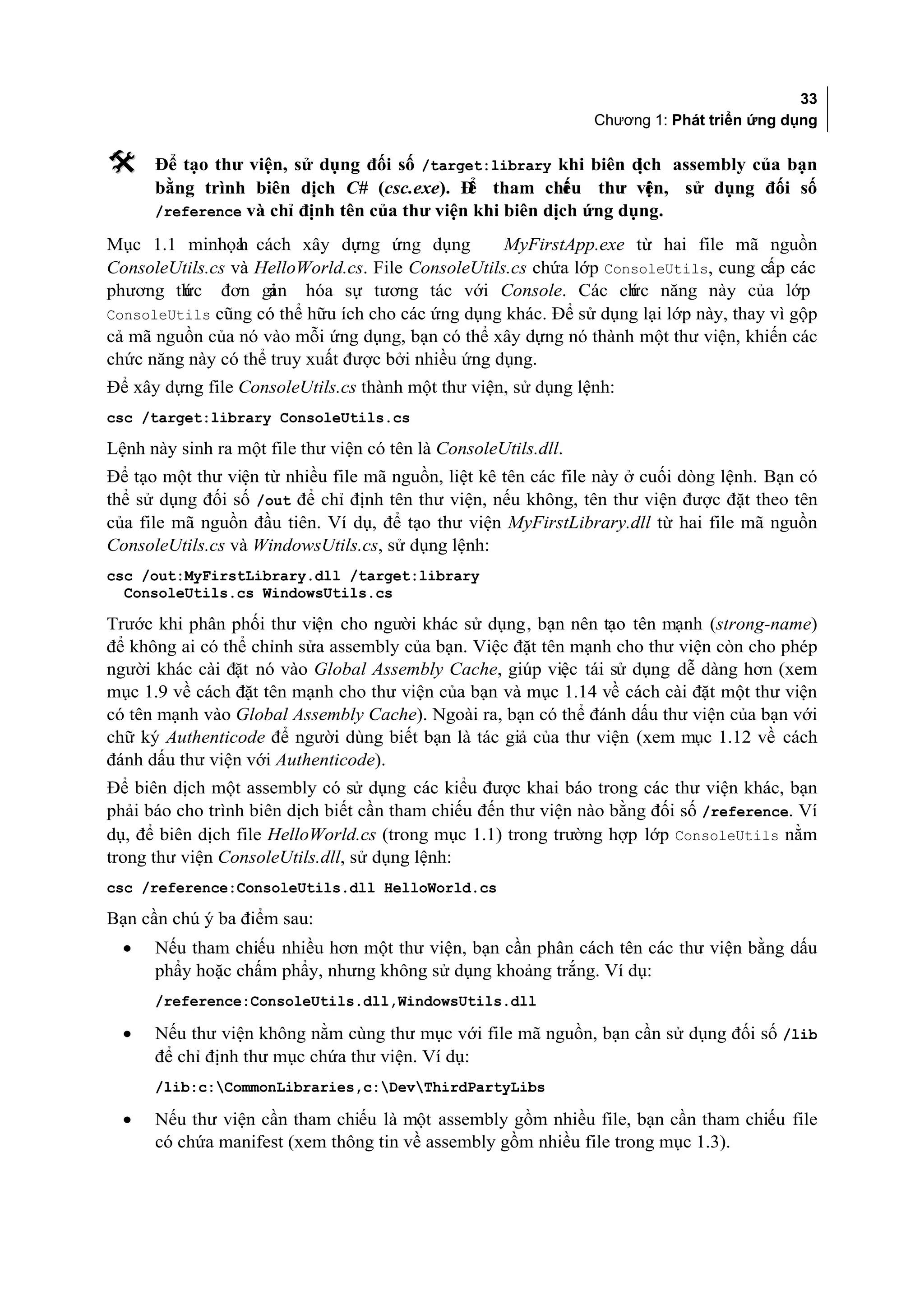 33
                                                                 Chương 1: Phát triển ứng dụng

     Để tạo thư viện, sử dụng đối số /target:library khi biên d  ịch assembly của bạn
      bằng trình biên dịch C# (csc.exe). Đ tham chi u thư vi n, sử dụng đối số
                                             ể           ế         ệ
      /reference và chỉ định tên của thư viện khi biên dịch ứng dụng.

Mục 1.1 minhọa cách xây dựng ứng dụng
                 h                                 MyFirstApp.exe từ hai file mã nguồn
ConsoleUtils.cs và HelloWorld.cs. File ConsoleUtils.cs chứa lớp ConsoleUtils, cung cấp các
phương thức đơn gi   ản hóa sự tương tác với Console. Các ch năng này của lớp
                                                                   ức
ConsoleUtils cũng có thể hữu ích cho các ứng dụng khác. Để sử dụng lại lớp này, thay vì gộp
cả mã nguồn của nó vào mỗi ứng dụng, bạn có thể xây dựng nó thành một thư viện, khiến các
chức năng này có thể truy xuất được bởi nhiều ứng dụng.
Để xây dựng file ConsoleUtils.cs thành một thư viện, sử dụng lệnh:
csc /target:library ConsoleUtils.cs

Lệnh này sinh ra một file thư viện có tên là ConsoleUtils.dll.
Để tạo một thư viện từ nhiều file mã nguồn, liệt kê tên các file này ở cuối dòng lệnh. Bạn có
thể sử dụng đối số /out để chỉ định tên thư viện, nếu không, tên thư viện được đặt theo tên
của file mã nguồn đầu tiên. Ví dụ, để tạo thư viện MyFirstLibrary.dll từ hai file mã nguồn
ConsoleUtils.cs và WindowsUtils.cs, sử dụng lệnh:
csc /out:MyFirstLibrary.dll /target:library
  ConsoleUtils.cs WindowsUtils.cs

Trước khi phân phối thư viện cho người khác sử dụng, bạn nên tạo tên mạnh (strong-name)
để không ai có thể chỉnh sửa assembly của bạn. Việc đặt tên mạnh cho thư viện còn cho phép
người khác cài đặt nó vào Global Assembly Cache, giúp việc tái sử dụng dễ dàng hơn (xem
mục 1.9 về cách đặt tên mạnh cho thư viện của bạn và mục 1.14 về cách cài đặt một thư viện
có tên mạnh vào Global Assembly Cache). Ngoài ra, bạn có thể đánh dấu thư viện của bạn với
chữ ký Authenticode để người dùng biết bạn là tác giả của thư viện (xem mục 1.12 về cách
đánh dấu thư viện với Authenticode).
Để biên dịch một assembly có sử dụng các kiểu được khai báo trong các thư viện khác, bạn
phải báo cho trình biên dịch biết cần tham chiếu đến thư viện nào bằng đối số /reference. Ví
dụ, để biên dịch file HelloWorld.cs (trong mục 1.1) trong trường hợp lớp ConsoleUtils nằm
trong thư viện ConsoleUtils.dll, sử dụng lệnh:
csc /reference:ConsoleUtils.dll HelloWorld.cs

Bạn cần chú ý ba điểm sau:
  •   Nếu tham chiếu nhiều hơn một thư viện, bạn cần phân cách tên các thư viện bằng dấu
      phẩy hoặc chấm phẩy, nhưng không sử dụng khoảng trắng. Ví dụ:
      /reference:ConsoleUtils.dll,WindowsUtils.dll

  •   Nếu thư viện không nằm cùng thư mục với file mã nguồn, bạn cần sử dụng đối số /lib
      để chỉ định thư mục chứa thư viện. Ví dụ:
      /lib:c:CommonLibraries,c:DevThirdPartyLibs

  •   Nếu thư viện cần tham chiếu là một assembly gồm nhiều file, bạn cần tham chiếu file
      có chứa manifest (xem thông tin về assembly gồm nhiều file trong mục 1.3).
 