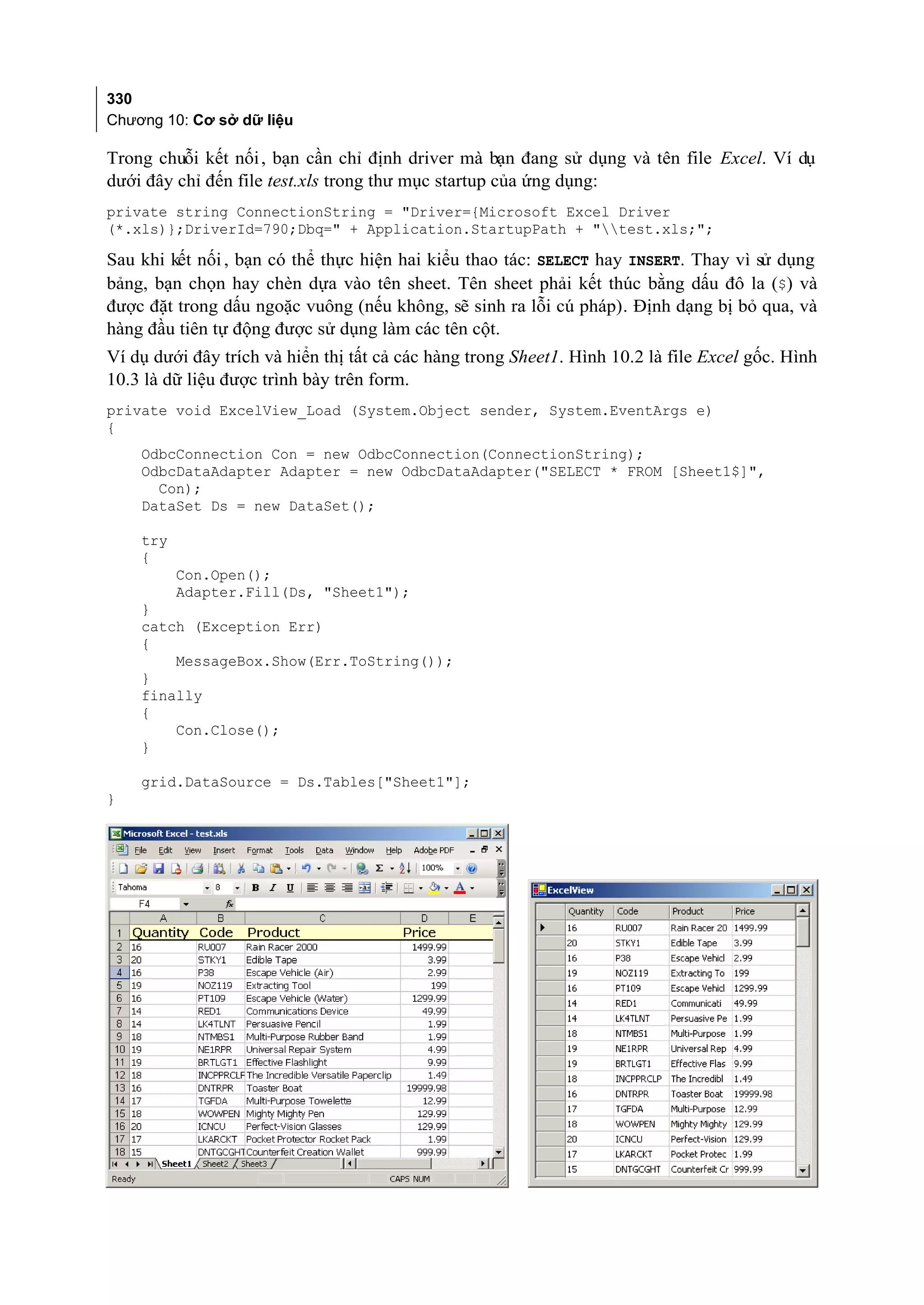 330
Chương 10: Cơ sở dữ liệu

Trong chuỗi kết nối , bạn cần chỉ định driver mà bạn đang sử dụng và tên file Excel. Ví dụ
dưới đây chỉ đến file test.xls trong thư mục startup của ứng dụng:
private string ConnectionString = "Driver={Microsoft Excel Driver
(*.xls)};DriverId=790;Dbq=" + Application.StartupPath + "test.xls;";

Sau khi kết nối , bạn có thể thực hiện hai kiểu thao tác: SELECT hay INSERT. Thay vì sử dụng
bảng, bạn chọn hay chèn dựa vào tên sheet. Tên sheet phải kết thúc bằng dấu đô la ($) và
được đặt trong dấu ngoặc vuông (nếu không, sẽ sinh ra lỗi cú pháp). Định dạng bị bỏ qua, và
hàng đầu tiên tự động được sử dụng làm các tên cột.
Ví dụ dưới đây trích và hiển thị tất cả các hàng trong Sheet1. Hình 10.2 là file Excel gốc. Hình
10.3 là dữ liệu được trình bày trên form.
private void ExcelView_Load (System.Object sender, System.EventArgs e)
{
    OdbcConnection Con = new OdbcConnection(ConnectionString);
    OdbcDataAdapter Adapter = new OdbcDataAdapter("SELECT * FROM [Sheet1$]",
      Con);
    DataSet Ds = new DataSet();

    try
    {
          Con.Open();
          Adapter.Fill(Ds, "Sheet1");
    }
    catch (Exception Err)
    {
        MessageBox.Show(Err.ToString());
    }
    finally
    {
        Con.Close();
    }

    grid.DataSource = Ds.Tables["Sheet1"];
}
 