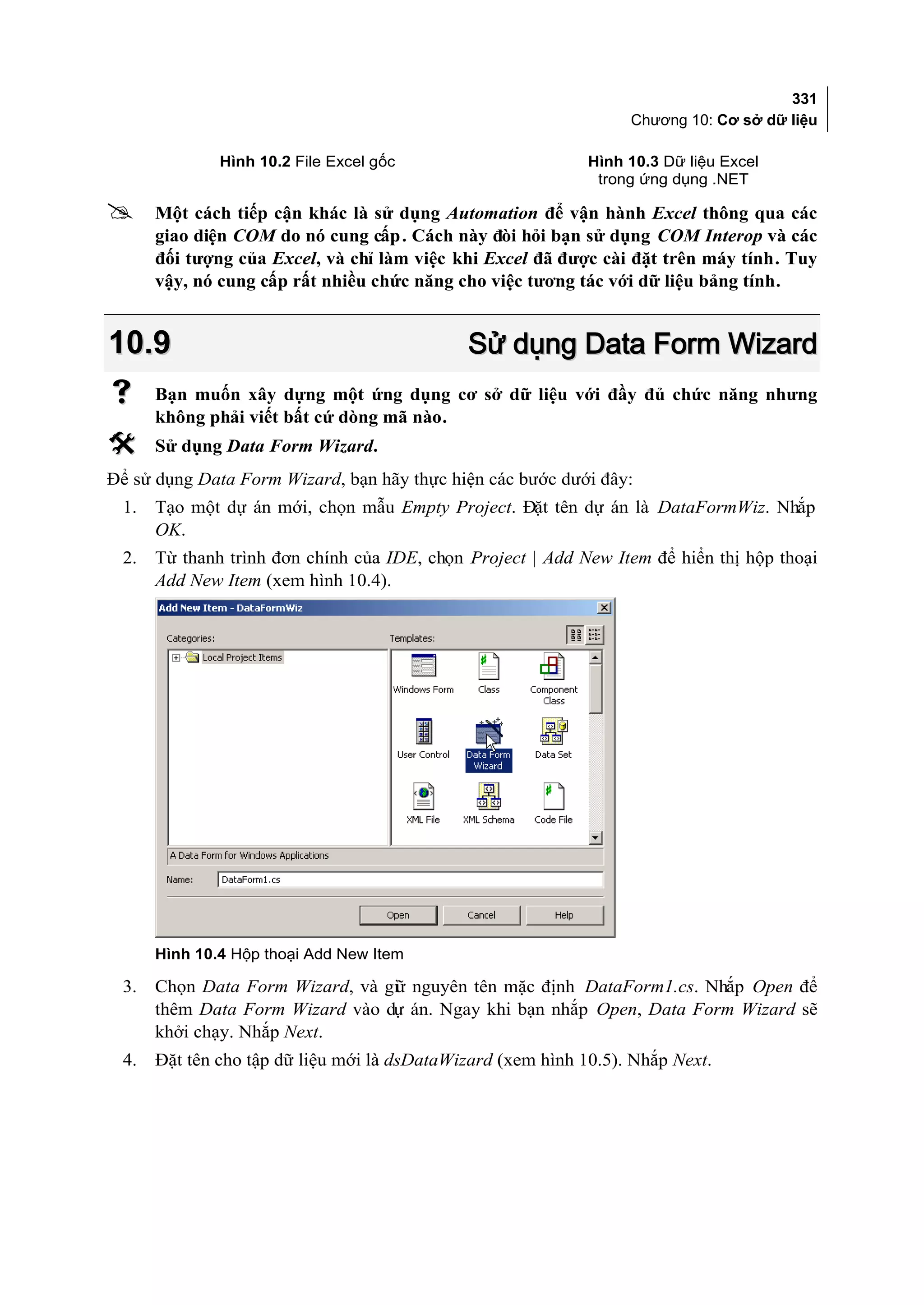 331
                                                                  Chương 10: Cơ sở dữ liệu

              Hình 10.2 File Excel gốc                       Hình 10.3 Dữ liệu Excel
                                                              trong ứng dụng .NET

     Một cách tiếp cận khác là sử dụng Automation để vận hành Excel thông qua các
      giao diện COM do nó cung cấp. Cách này đòi hỏi bạn sử dụng COM Interop và các
      đối tượng của Excel, và chỉ làm việc khi Excel đã được cài đặt trên máy tính. Tuy
      vậy, nó cung cấp rất nhiều chức năng cho việc tương tác với dữ liệu bảng tính.


10.9                                         Sử dụng Data Form Wizard
     Bạn muốn xây dựng một ứng dụng cơ sở dữ liệu với đầy đủ chức năng nhưng
      không phải viết bất cứ dòng mã nào.
     Sử dụng Data Form Wizard.
Để sử dụng Data Form Wizard, bạn hãy thực hiện các bước dưới đây:
 1.   Tạo một dự án mới, chọn mẫu Empty Project. Đặt tên dự án là DataFormWiz. Nhắp
      OK.
 2.   Từ thanh trình đơn chính của IDE, chọn Project | Add New Item để hiển thị hộp thoại
      Add New Item (xem hình 10.4).




      Hình 10.4 Hộp thoại Add New Item

 3.   Chọn Data Form Wizard, và gi nguyên tên mặc định DataForm1.cs. Nhắp Open để
                                 ữ
      thêm Data Form Wizard vào dự án. Ngay khi bạn nhắp Open, Data Form Wizard sẽ
      khởi chạy. Nhắp Next.
 4.   Đặt tên cho tập dữ liệu mới là dsDataWizard (xem hình 10.5). Nhắp Next.
 