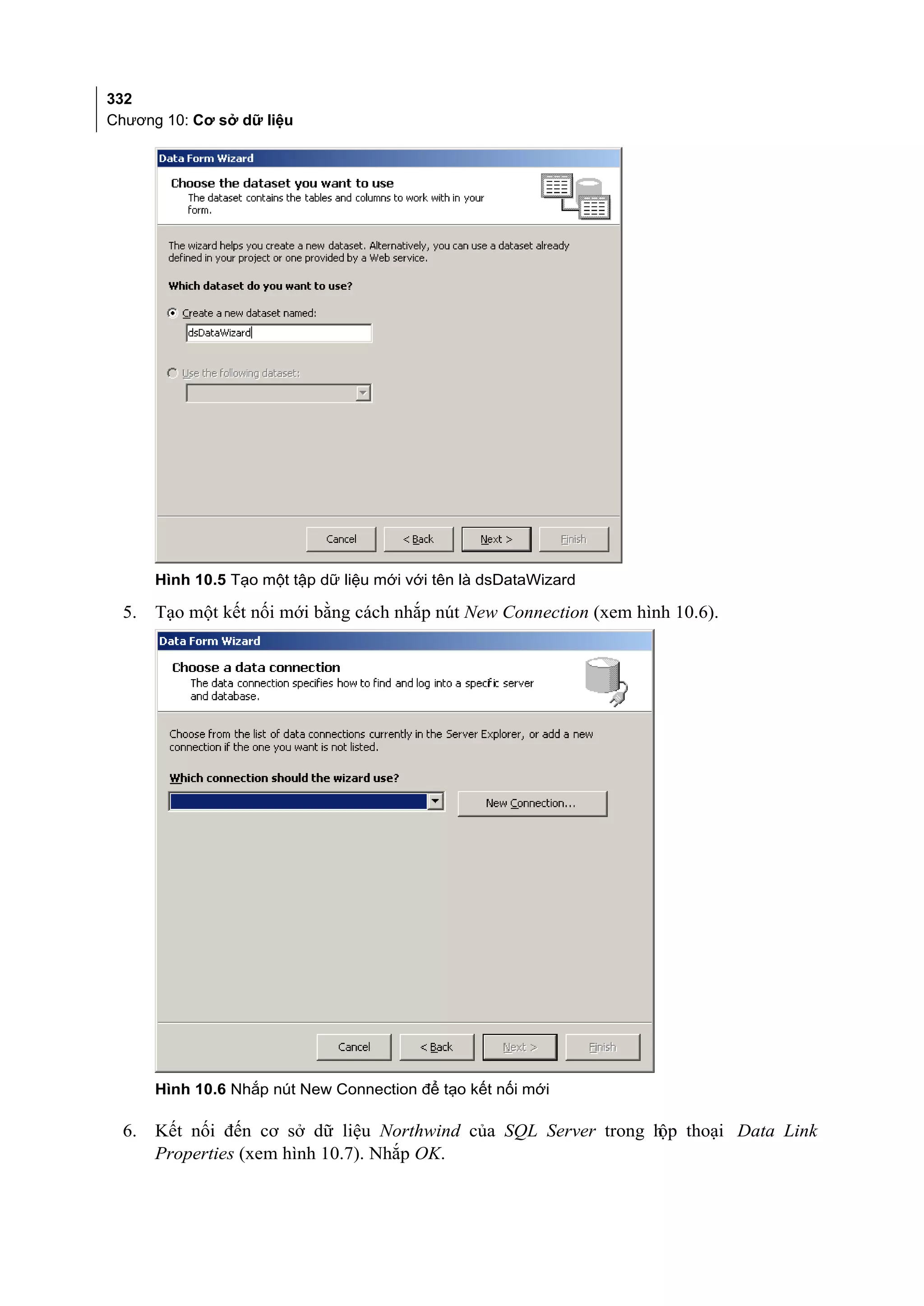 332
Chương 10: Cơ sở dữ liệu




       Hình 10.5 Tạo một tập dữ liệu mới với tên là dsDataWizard

  5.   Tạo một kết nối mới bằng cách nhắp nút New Connection (xem hình 10.6).




       Hình 10.6 Nhắp nút New Connection để tạo kết nối mới

  6.   Kết nối đến cơ sở dữ liệu Northwind của SQL Server trong h thoại Data Link
                                                                 ộp
       Properties (xem hình 10.7). Nhắp OK.
 