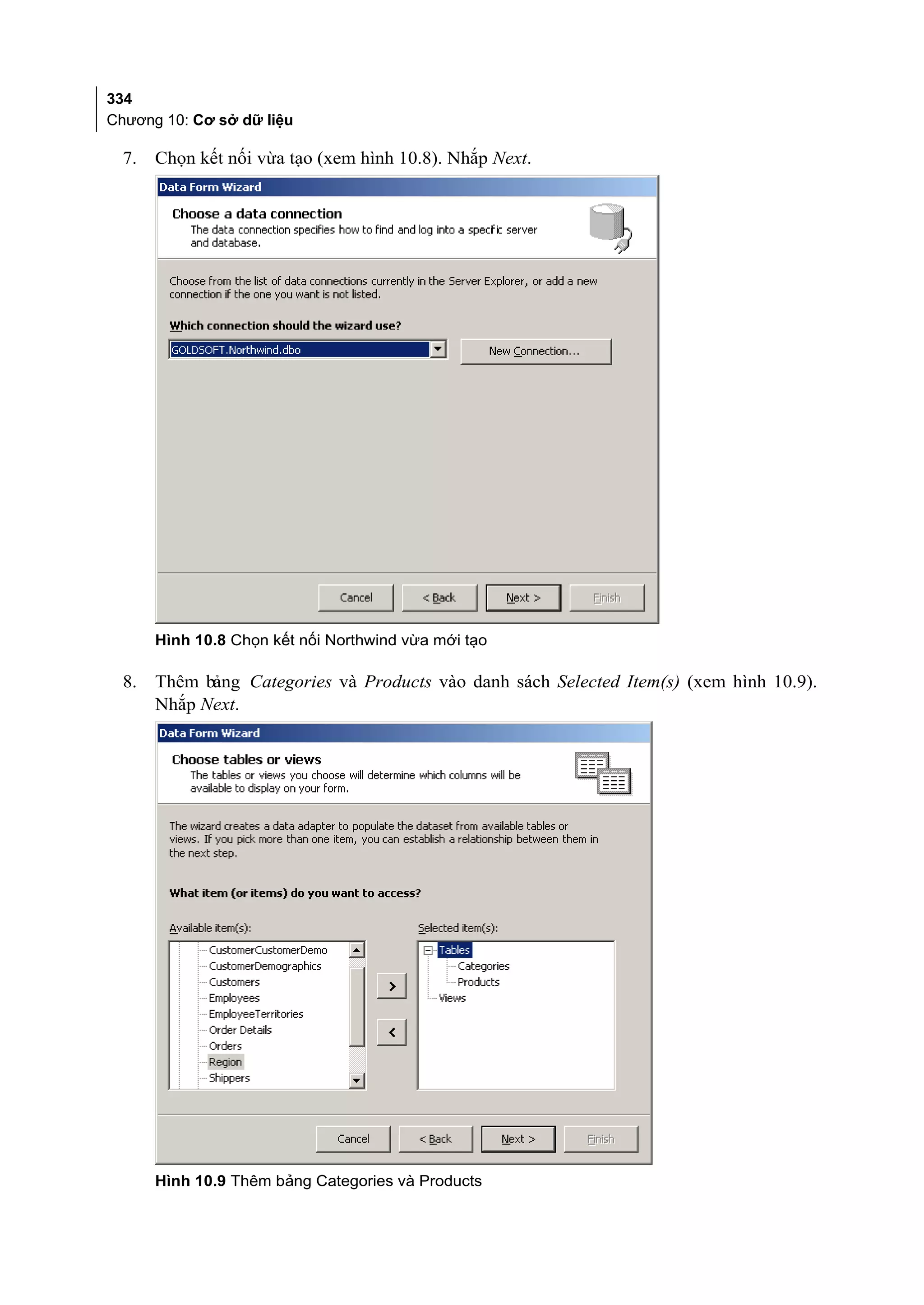 334
Chương 10: Cơ sở dữ liệu

  7.   Chọn kết nối vừa tạo (xem hình 10.8). Nhắp Next.




       Hình 10.8 Chọn kết nối Northwind vừa mới tạo

  8.   Thêm bảng Categories và Products vào danh sách Selected Item(s) (xem hình 10.9).
       Nhắp Next.




       Hình 10.9 Thêm bảng Categories và Products
 