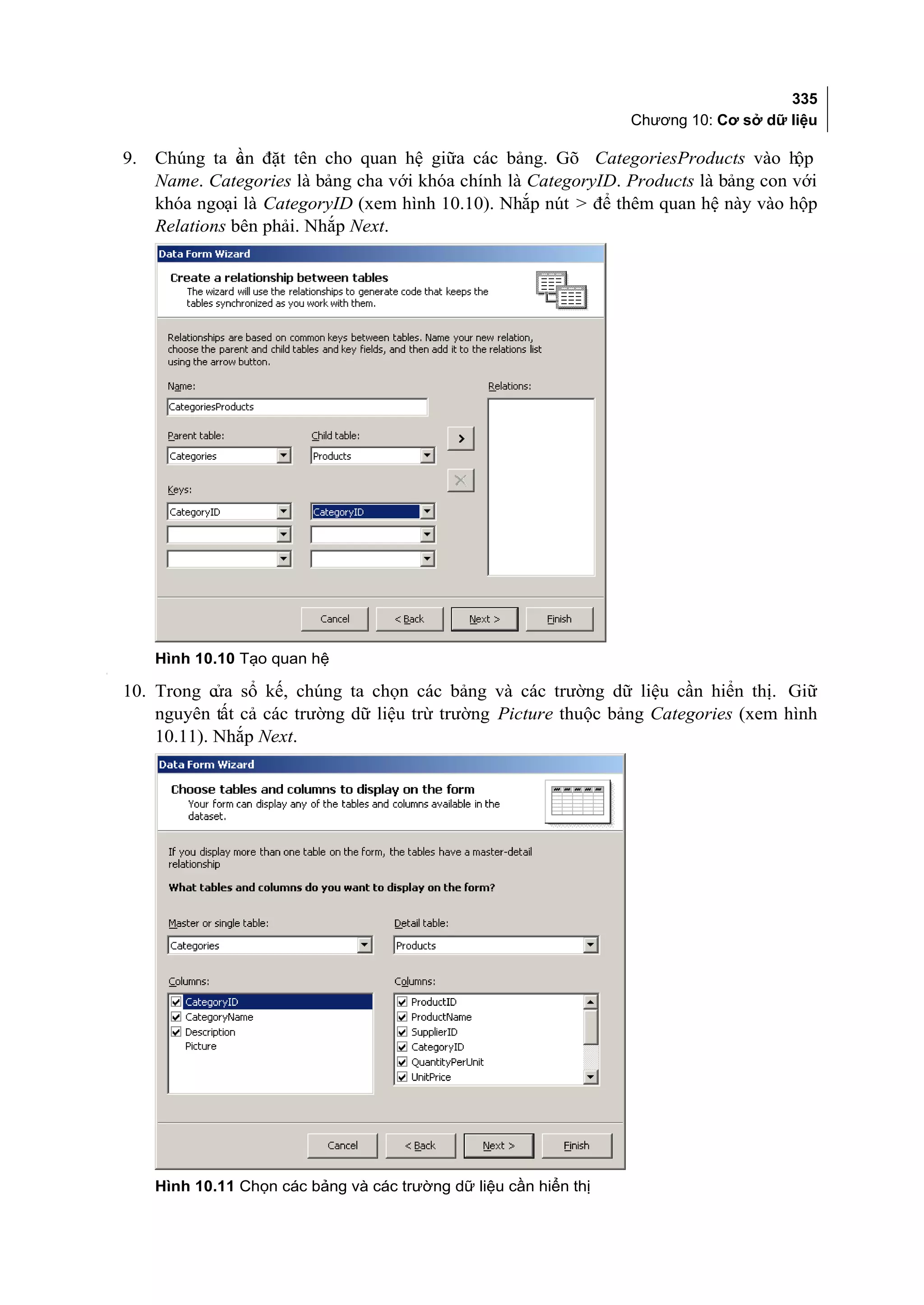 335
                                                                       Chương 10: Cơ sở dữ liệu

    9.   Chúng ta c n đặt tên cho quan hệ giữa các bảng. Gõ CategoriesProducts vào h
                    ầ                                                                    ộp
         Name. Categories là bảng cha với khóa chính là CategoryID. Products là bảng con với
         khóa ngoại là CategoryID (xem hình 10.10). Nhắp nút > để thêm quan hệ này vào hộp
         Relations bên phải. Nhắp Next.




         Hình 10.10 Tạo quan hệ
[




    10. Trong cửa sổ kế, chúng ta chọn các bảng và các trường dữ liệu cần hiển thị. Giữ
        nguyên tất cả các trường dữ liệu trừ trường Picture thuộc bảng Categories (xem hình
        10.11). Nhắp Next.




         Hình 10.11 Chọn các bảng và các trường dữ liệu cần hiển thị
 