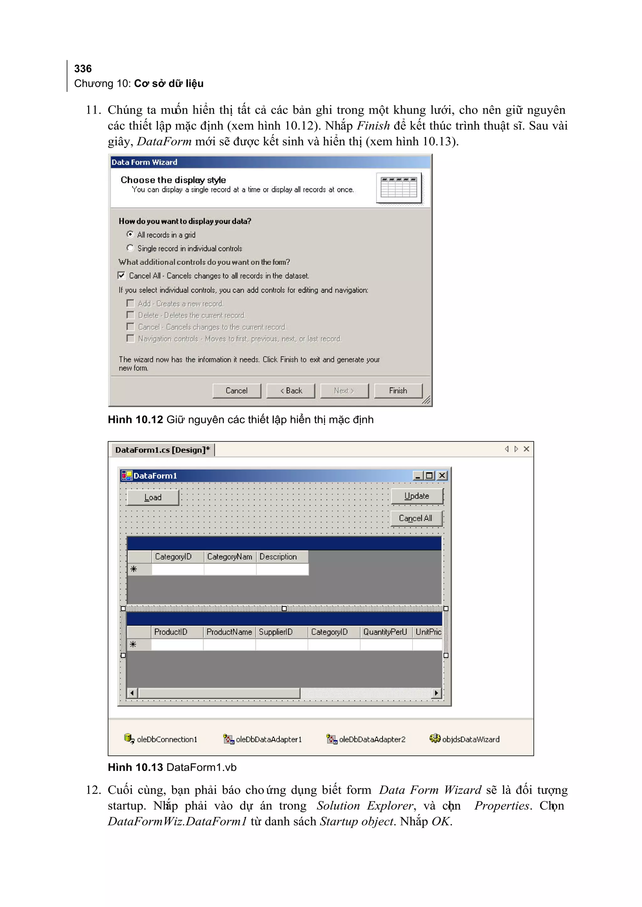 336
Chương 10: Cơ sở dữ liệu

  11. Chúng ta muốn hiển thị tất cả các bản ghi trong một khung lưới, cho nên giữ nguyên
      các thiết lập mặc định (xem hình 10.12). Nhắp Finish để kết thúc trình thuật sĩ. Sau vài
      giây, DataForm mới sẽ được kết sinh và hiển thị (xem hình 10.13).




      Hình 10.12 Giữ nguyên các thiết lập hiển thị mặc định




      Hình 10.13 DataForm1.vb

  12. Cuối cùng, bạn phải báo cho ứng dụng biết form Data Form Wizard sẽ là đối tượng
      startup. Nh phải vào dự án trong Solution Explorer, và chn Properties. Ch
                ắp                                              ọ                 ọn
      DataFormWiz.DataForm1 từ danh sách Startup object. Nhắp OK.
 