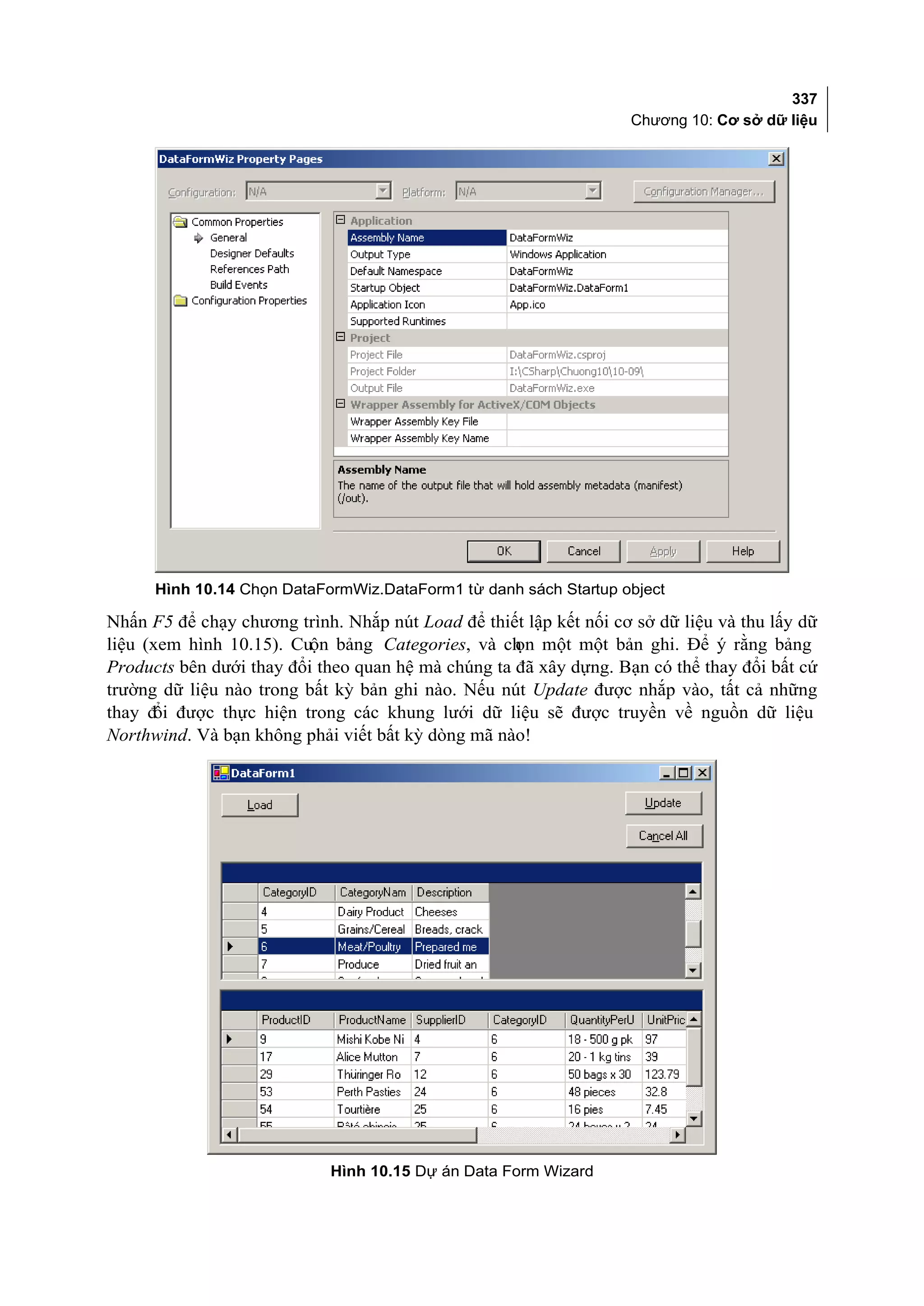 337
                                                                   Chương 10: Cơ sở dữ liệu




      Hình 10.14 Chọn DataFormWiz.DataForm1 từ danh sách Startup object

Nhấn F5 để chạy chương trình. Nhắp nút Load để thiết lập kết nối cơ sở dữ liệu và thu lấy dữ
liệu (xem hình 10.15). Cuộn bảng Categories, và ch một một bản ghi. Để ý rằng bảng
                                                    ọn
Products bên dưới thay đổi theo quan hệ mà chúng ta đã xây dựng. Bạn có thể thay đổi bất cứ
trường dữ liệu nào trong bất kỳ bản ghi nào. Nếu nút Update được nhắp vào, tất cả những
thay đ được thực hiện trong các khung lưới dữ liệu sẽ được truyền về nguồn dữ liệu
      ổi
Northwind. Và bạn không phải viết bất kỳ dòng mã nào!




                            Hình 10.15 Dự án Data Form Wizard
 