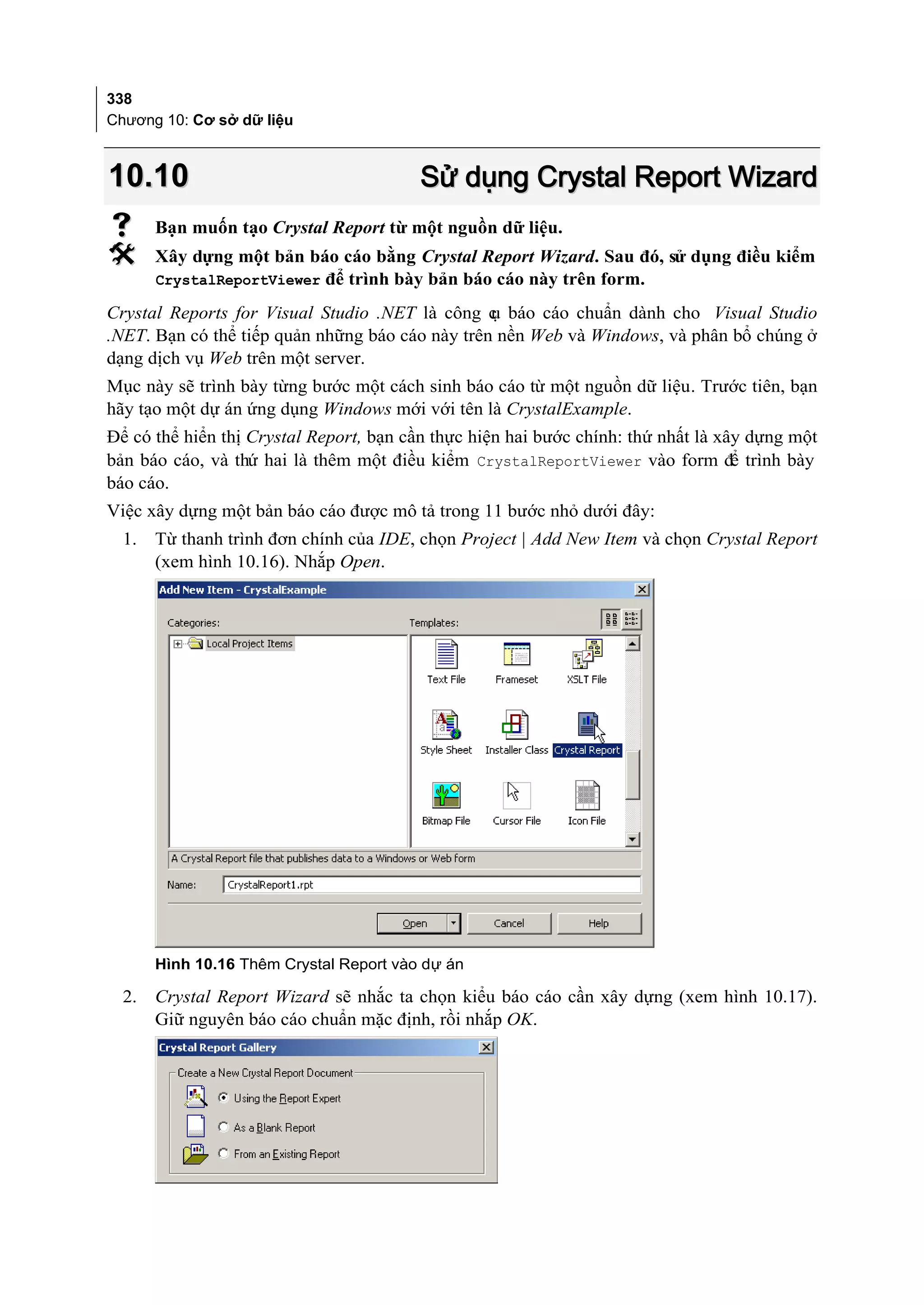 338
Chương 10: Cơ sở dữ liệu



10.10                                    Sử dụng Crystal Report Wizard
      Bạn muốn tạo Crystal Report từ một nguồn dữ liệu.
      Xây dựng một bản báo cáo bằng Crystal Report Wizard. Sau đó, sử dụng điều kiểm
       CrystalReportViewer để trình bày bản báo cáo này trên form.

Crystal Reports for Visual Studio .NET là công c báo cáo chuẩn dành cho Visual Studio
                                                 ụ
.NET. Bạn có thể tiếp quản những báo cáo này trên nền Web và Windows, và phân bổ chúng ở
dạng dịch vụ Web trên một server.
Mục này sẽ trình bày từng bước một cách sinh báo cáo từ một nguồn dữ liệu. Trước tiên, bạn
hãy tạo một dự án ứng dụng Windows mới với tên là CrystalExample.
Để có thể hiển thị Crystal Report, bạn cần thực hiện hai bước chính: thứ nhất là xây dựng một
bản báo cáo, và thứ hai là thêm một điều kiểm CrystalReportViewer vào form để trình bày
báo cáo.
Việc xây dựng một bản báo cáo được mô tả trong 11 bước nhỏ dưới đây:
  1.   Từ thanh trình đơn chính của IDE, chọn Project | Add New Item và chọn Crystal Report
       (xem hình 10.16). Nhắp Open.




       Hình 10.16 Thêm Crystal Report vào dự án

  2.   Crystal Report Wizard sẽ nhắc ta chọn kiểu báo cáo cần xây dựng (xem hình 10.17).
       Giữ nguyên báo cáo chuẩn mặc định, rồi nhắp OK.
 
