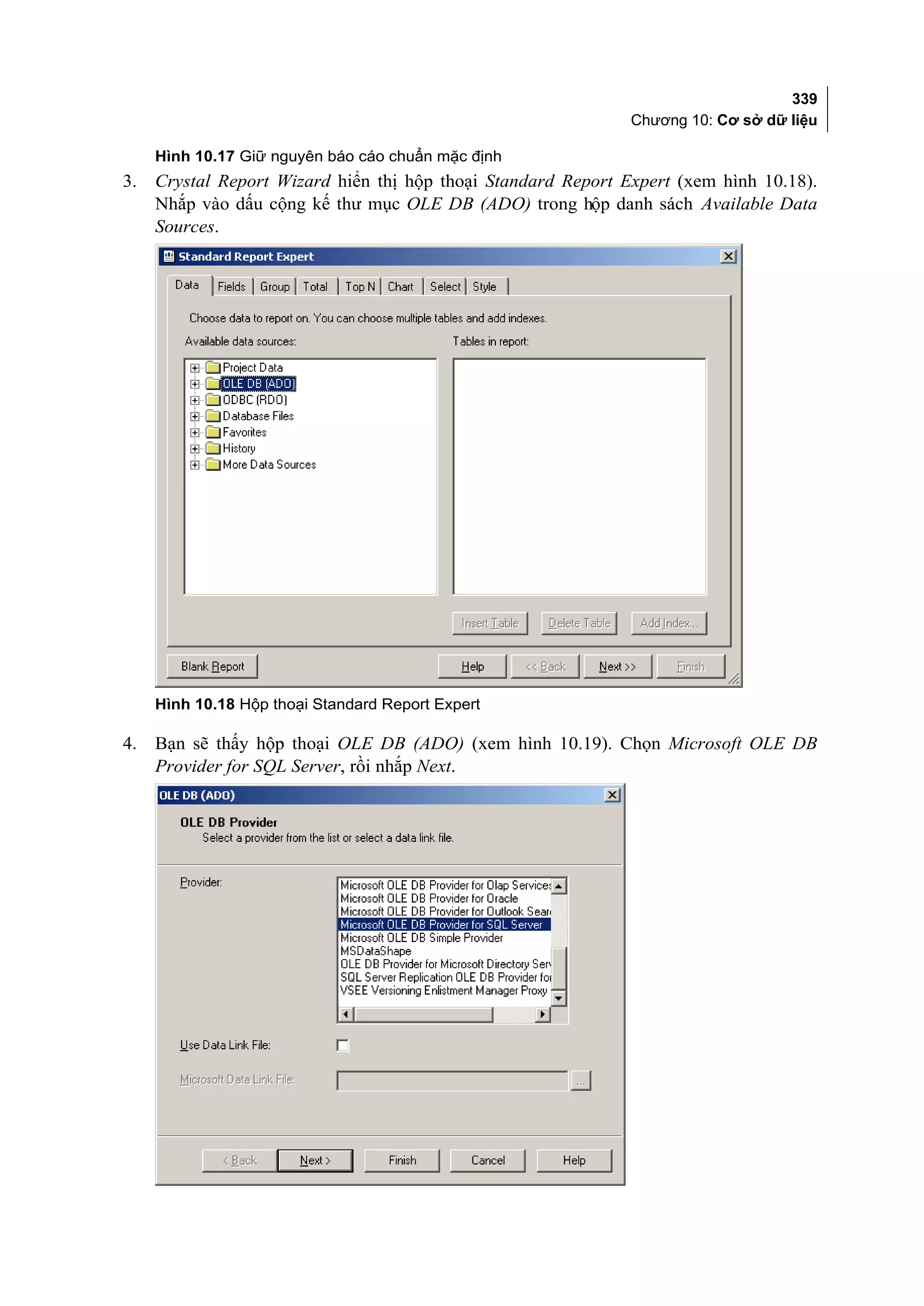 339
                                                               Chương 10: Cơ sở dữ liệu

     Hình 10.17 Giữ nguyên báo cáo chuẩn mặc định
3.   Crystal Report Wizard hiển thị hộp thoại Standard Report Expert (xem hình 10.18).
     Nhắp vào dấu cộng kế thư mục OLE DB (ADO) trong hộp danh sách Available Data
     Sources.




     Hình 10.18 Hộp thoại Standard Report Expert

4.   Bạn sẽ thấy hộp thoại OLE DB (ADO) (xem hình 10.19). Chọn Microsoft OLE DB
     Provider for SQL Server, rồi nhắp Next.
 