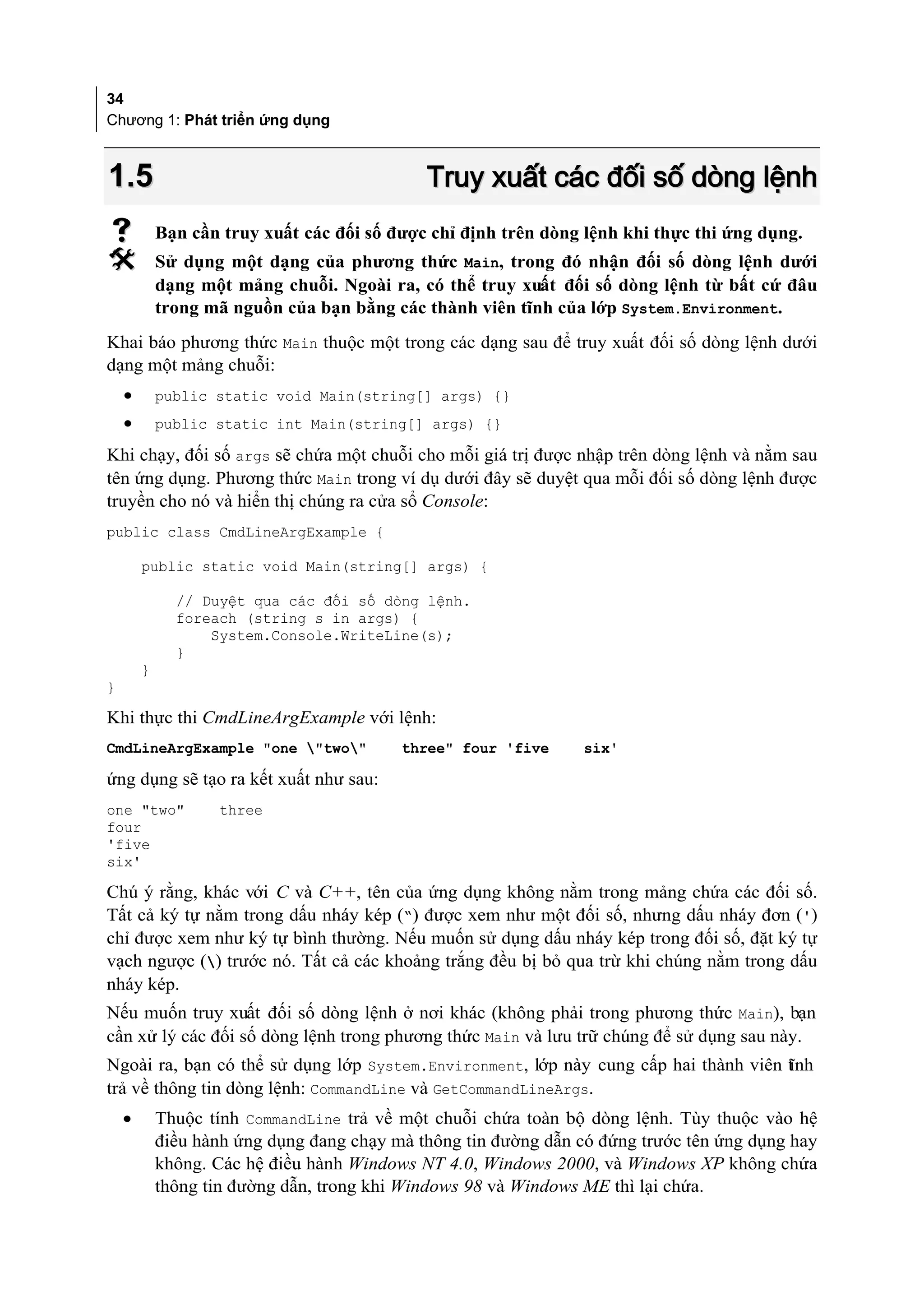 34
Chương 1: Phát triển ứng dụng



1.5                                          Truy xuất các đối số dòng lệnh
           Bạn cần truy xuất các đối số được chỉ định trên dòng lệnh khi thực thi ứng dụng.
           Sử dụng một dạng của phương thức Main, trong đó nhận đối số dòng lệnh dưới
            dạng một mảng chuỗi. Ngoài ra, có thể truy xuất đối số dòng lệnh từ bất cứ đâu
            trong mã nguồn của bạn bằng các thành viên tĩnh của lớp System.Environment.
Khai báo phương thức Main thuộc một trong các dạng sau để truy xuất đối số dòng lệnh dưới
dạng một mảng chuỗi:
    •       public static void Main(string[] args) {}
    •       public static int Main(string[] args) {}

Khi chạy, đối số args sẽ chứa một chuỗi cho mỗi giá trị được nhập trên dòng lệnh và nằm sau
tên ứng dụng. Phương thức Main trong ví dụ dưới đây sẽ duyệt qua mỗi đối số dòng lệnh được
truyền cho nó và hiển thị chúng ra cửa sổ Console:
public class CmdLineArgExample {

        public static void Main(string[] args) {

              // Duyệt qua các đối số dòng lệnh.
              foreach (string s in args) {
                  System.Console.WriteLine(s);
              }
        }
}

Khi thực thi CmdLineArgExample với lệnh:
CmdLineArgExample "one "two"            three" four 'five      six'

ứng dụng sẽ tạo ra kết xuất như sau:
one "two"          three
four
'five
six'

Chú ý rằng, khác với C và C++, tên của ứng dụng không nằm trong mảng chứa các đối số.
Tất cả ký tự nằm trong dấu nháy kép (“) được xem như một đối số, nhưng dấu nháy đơn (')
chỉ được xem như ký tự bình thường. Nếu muốn sử dụng dấu nháy kép trong đối số, đặt ký tự
vạch ngược () trước nó. Tất cả các khoảng trắng đều bị bỏ qua trừ khi chúng nằm trong dấu
nháy kép.
Nếu muốn truy xuất đối số dòng lệnh ở nơi khác (không phải trong phương thức Main), bạn
cần xử lý các đối số dòng lệnh trong phương thức Main và lưu trữ chúng để sử dụng sau này.
Ngoài ra, bạn có thể sử dụng lớp System.Environment, lớp này cung cấp hai thành viên t nh
                                                                                     ĩ
trả về thông tin dòng lệnh: CommandLine và GetCommandLineArgs.
    •       Thuộc tính CommandLine trả về một chuỗi chứa toàn bộ dòng lệnh. Tùy thuộc vào hệ
            điều hành ứng dụng đang chạy mà thông tin đường dẫn có đứng trước tên ứng dụng hay
            không. Các hệ điều hành Windows NT 4.0, Windows 2000, và Windows XP không chứa
            thông tin đường dẫn, trong khi Windows 98 và Windows ME thì lại chứa.
 