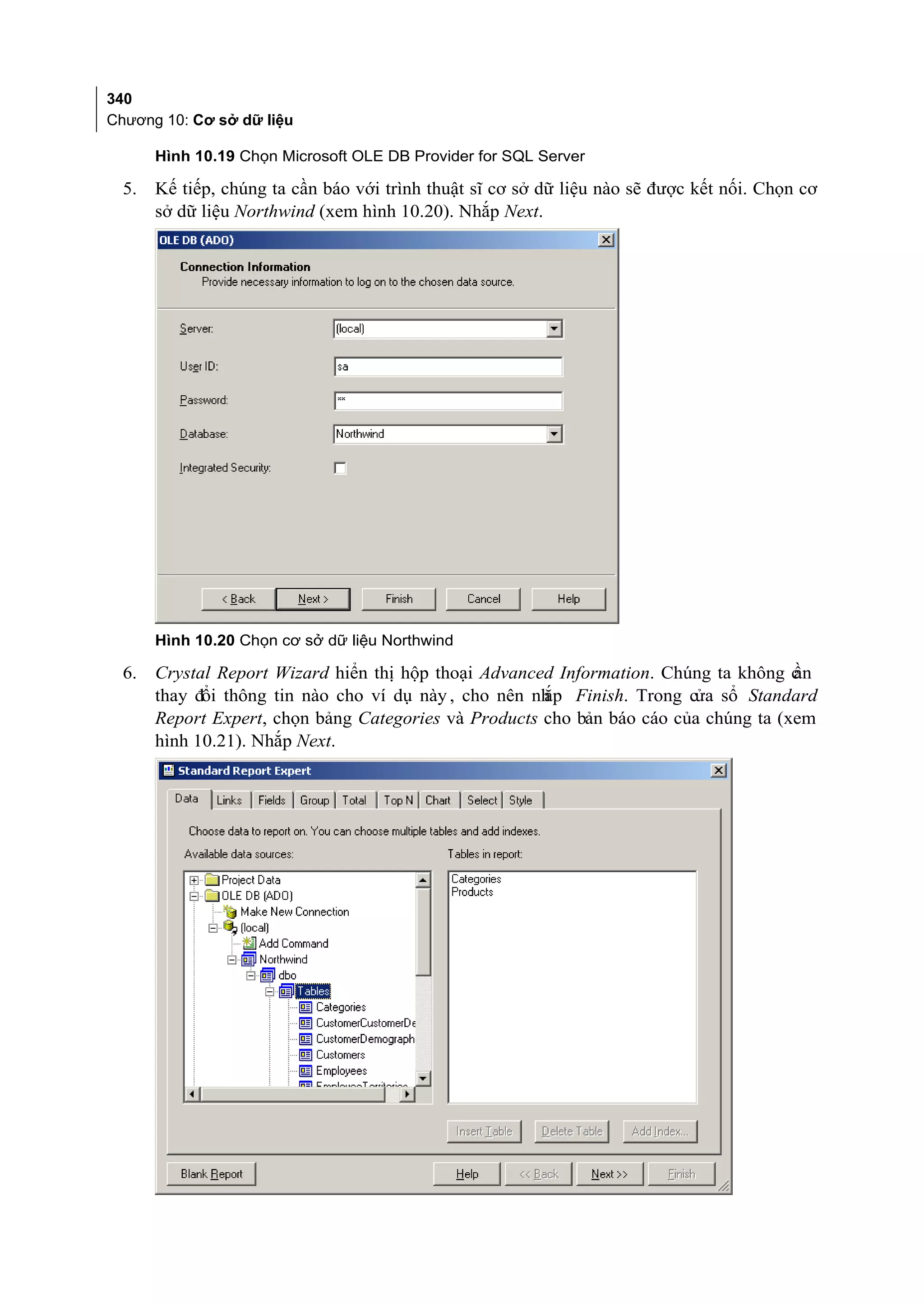 340
Chương 10: Cơ sở dữ liệu

       Hình 10.19 Chọn Microsoft OLE DB Provider for SQL Server

  5.   Kế tiếp, chúng ta cần báo với trình thuật sĩ cơ sở dữ liệu nào sẽ được kết nối. Chọn cơ
       sở dữ liệu Northwind (xem hình 10.20). Nhắp Next.




       Hình 10.20 Chọn cơ sở dữ liệu Northwind

  6.   Crystal Report Wizard hiển thị hộp thoại Advanced Information. Chúng ta không cần
       thay đổi thông tin nào cho ví dụ này , cho nên nh Finish. Trong cửa sổ Standard
                                                       ắp
       Report Expert, chọn bảng Categories và Products cho bản báo cáo của chúng ta (xem
       hình 10.21). Nhắp Next.
 