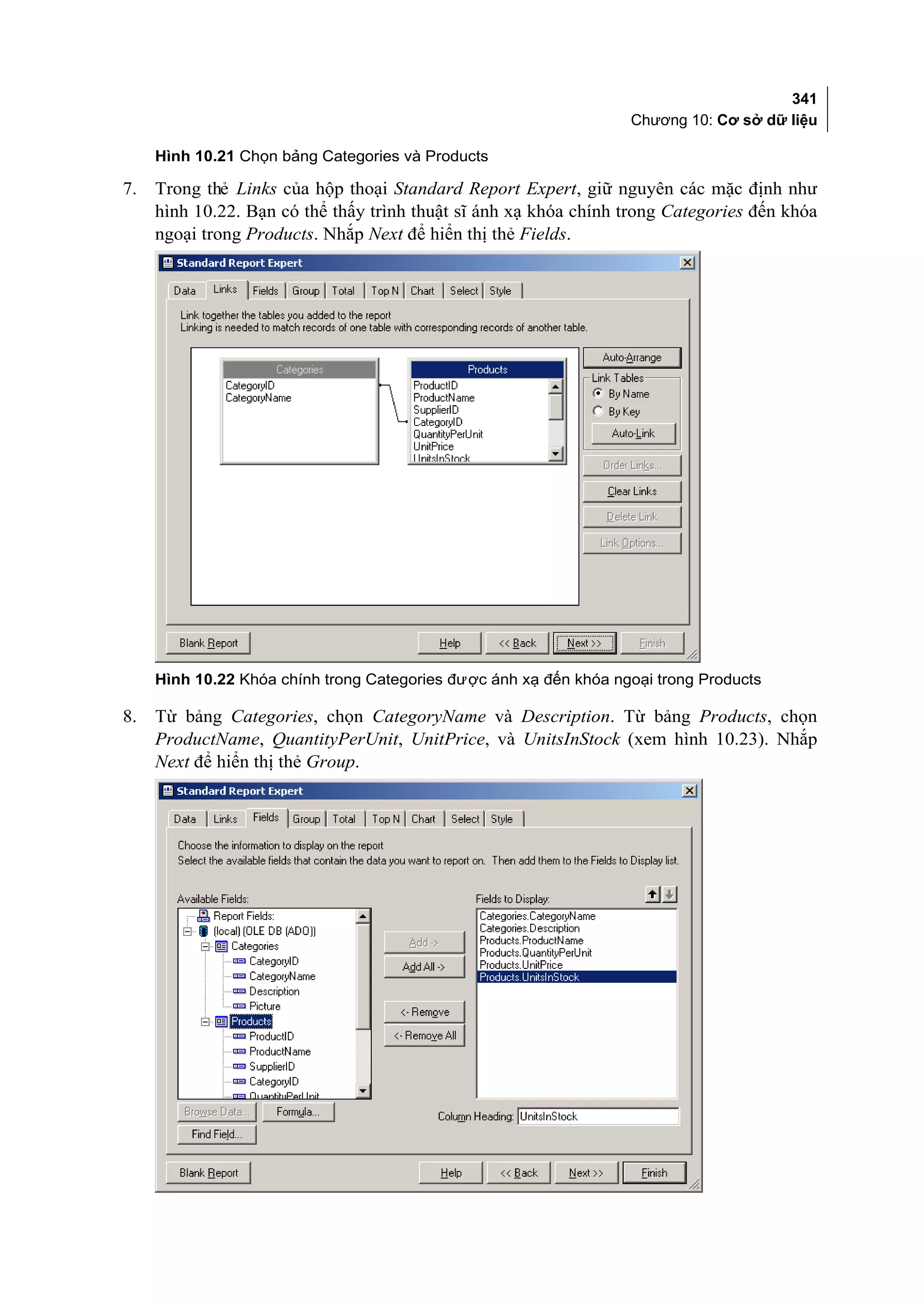 341
                                                                   Chương 10: Cơ sở dữ liệu

     Hình 10.21 Chọn bảng Categories và Products

7.   Trong thẻ Links của hộp thoại Standard Report Expert, giữ nguyên các mặc định như
     hình 10.22. Bạn có thể thấy trình thuật sĩ ánh xạ khóa chính trong Categories đến khóa
     ngoại trong Products. Nhắp Next để hiển thị thẻ Fields.




     Hình 10.22 Khóa chính trong Categories được ánh xạ đến khóa ngoại trong Products

8.   Từ bảng Categories, chọn CategoryName và Description. Từ bảng Products, chọn
     ProductName, QuantityPerUnit, UnitPrice, và UnitsInStock (xem hình 10.23). Nhắp
     Next để hiển thị thẻ Group.
 