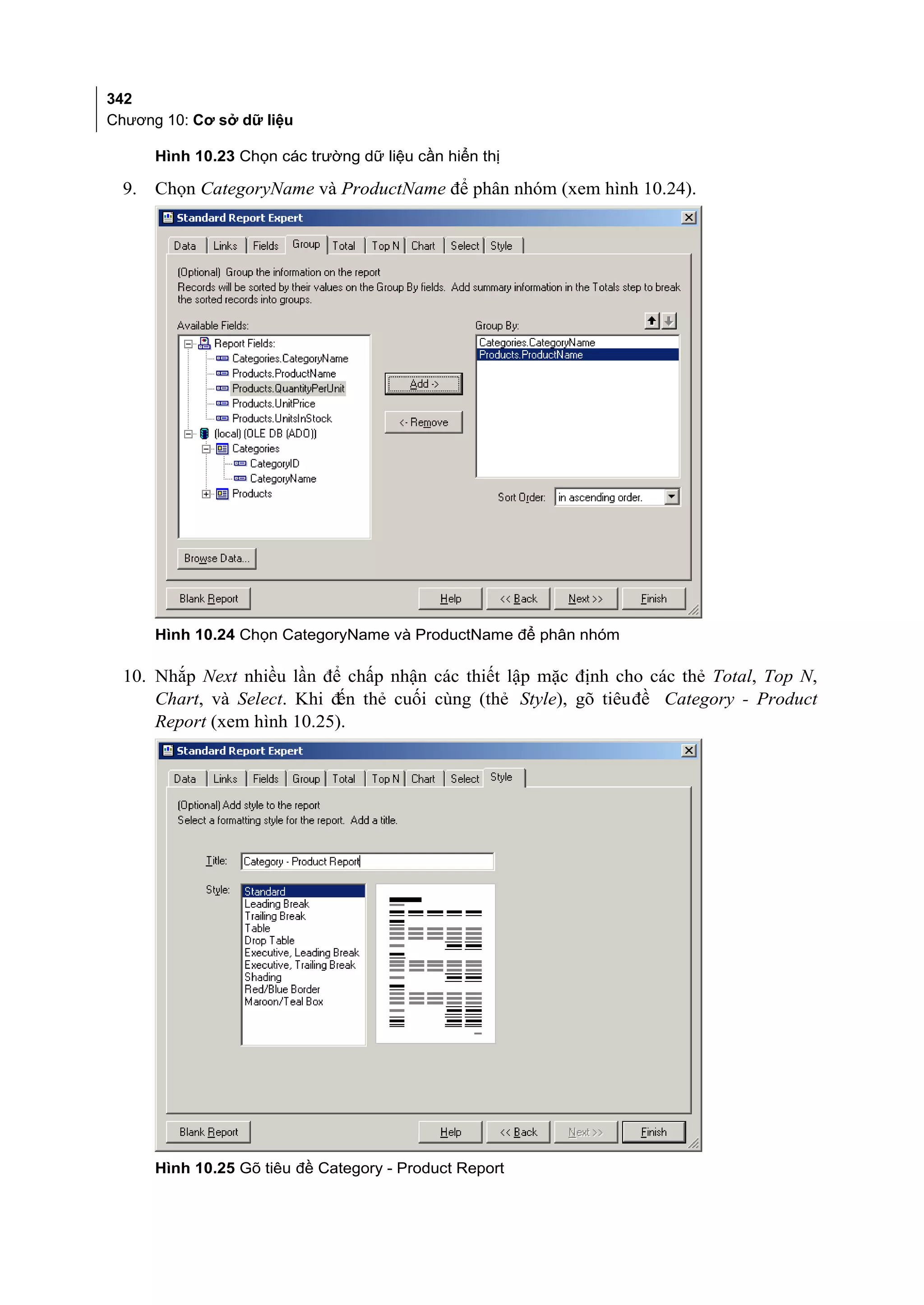 342
Chương 10: Cơ sở dữ liệu

       Hình 10.23 Chọn các trường dữ liệu cần hiển thị

  9.   Chọn CategoryName và ProductName để phân nhóm (xem hình 10.24).




       Hình 10.24 Chọn CategoryName và ProductName để phân nhóm

  10. Nhắp Next nhiều lần để chấp nhận các thiết lập mặc định cho các thẻ Total, Top N,
      Chart, và Select. Khi đến thẻ cuối cùng (thẻ Style), gõ tiêu đề Category - Product
      Report (xem hình 10.25).




       Hình 10.25 Gõ tiêu đề Category - Product Report
 