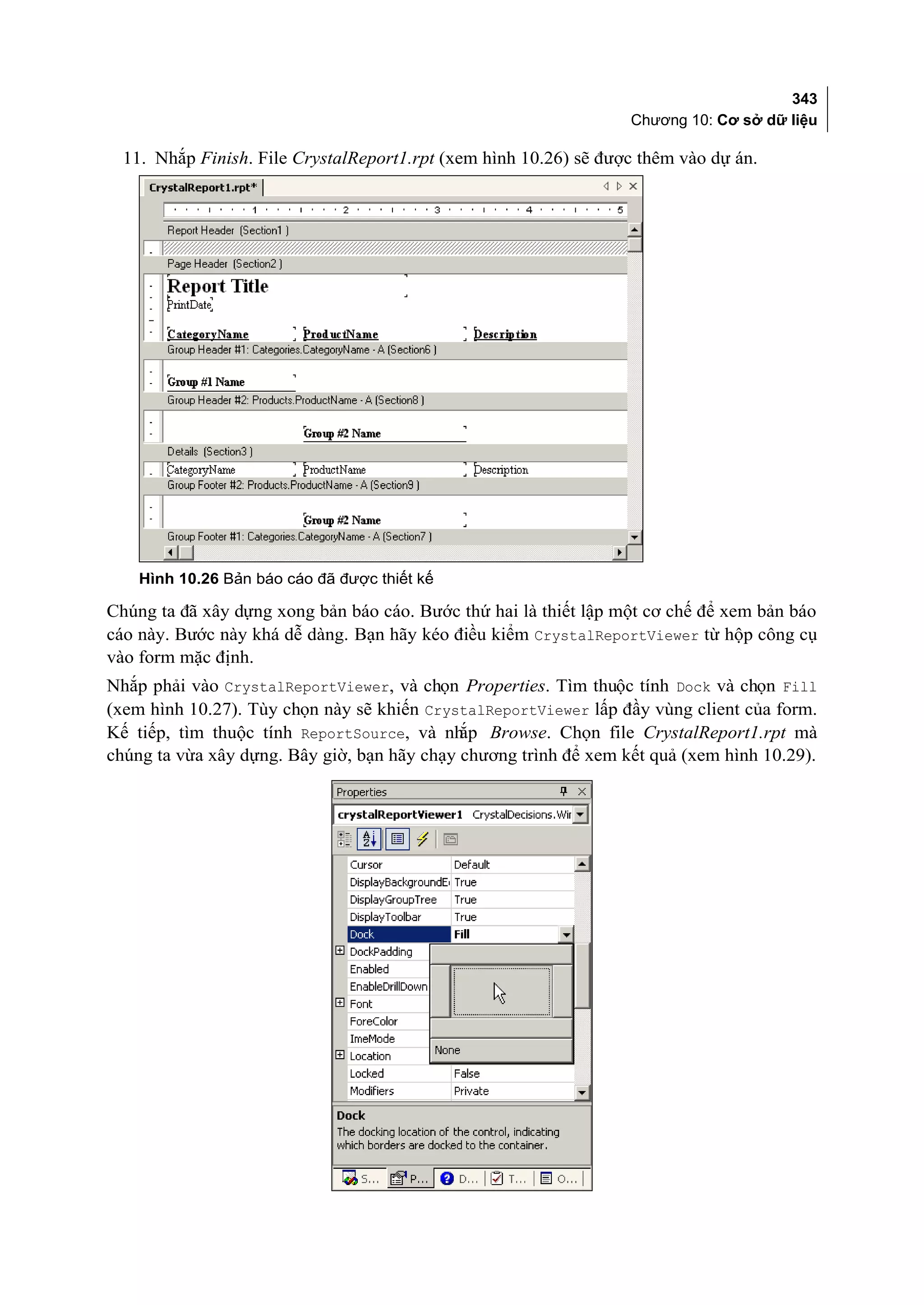 343
                                                                  Chương 10: Cơ sở dữ liệu

  11. Nhắp Finish. File CrystalReport1.rpt (xem hình 10.26) sẽ được thêm vào dự án.




    Hình 10.26 Bản báo cáo đã được thiết kế

Chúng ta đã xây dựng xong bản báo cáo. Bước thứ hai là thiết lập một cơ chế để xem bản báo
cáo này. Bước này khá dễ dàng. Bạn hãy kéo điều kiểm CrystalReportViewer từ hộp công cụ
vào form mặc định.
Nhắp phải vào CrystalReportViewer, và chọn Properties. Tìm thuộc tính Dock và chọn Fill
(xem hình 10.27). Tùy chọn này sẽ khiến CrystalReportViewer lấp đầy vùng client của form.
Kế tiếp, tìm thuộc tính ReportSource, và nh Browse. Chọn file CrystalReport1.rpt mà
                                             ắp
chúng ta vừa xây dựng. Bây giờ, bạn hãy chạy chương trình để xem kết quả (xem hình 10.29).
 