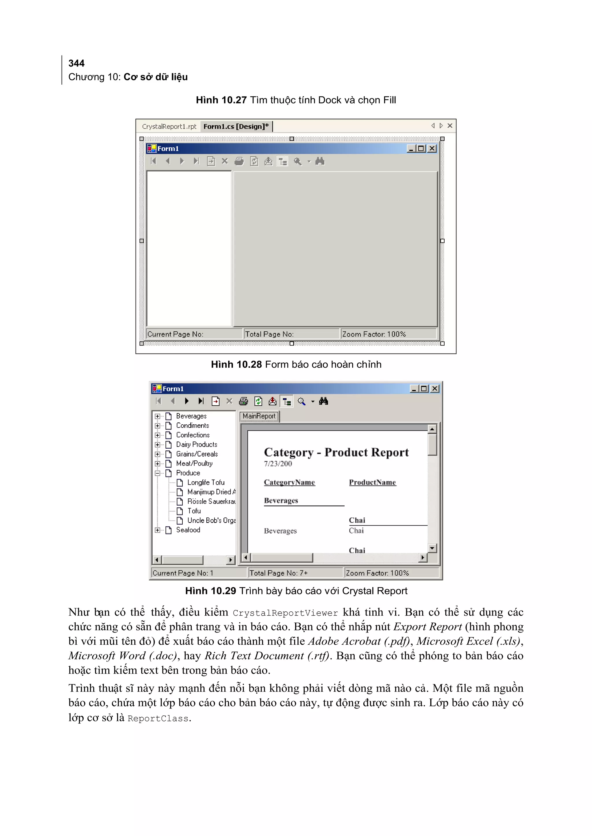 344
Chương 10: Cơ sở dữ liệu

                           Hình 10.27 Tìm thuộc tính Dock và chọn Fill




                              Hình 10.28 Form báo cáo hoàn chỉnh




                        Hình 10.29 Trình bày báo cáo với Crystal Report

Như bạn có thể thấy, điều kiểm CrystalReportViewer khá tinh vi. Bạn có thể sử dụng các
chức năng có sẵn để phân trang và in báo cáo. Bạn có thể nhắp nút Export Report (hình phong
bì với mũi tên đỏ) để xuất báo cáo thành một file Adobe Acrobat (.pdf), Microsoft Excel (.xls),
Microsoft Word (.doc), hay Rich Text Document (.rtf). Bạn cũng có thể phóng to bản báo cáo
hoặc tìm kiếm text bên trong bản báo cáo.
Trình thuật sĩ này này mạnh đến nỗi bạn không phải viết dòng mã nào cả. Một file mã nguồn
báo cáo, chứa một lớp báo cáo cho bản báo cáo này, tự động được sinh ra. Lớp báo cáo này có
lớp cơ sở là ReportClass.
 