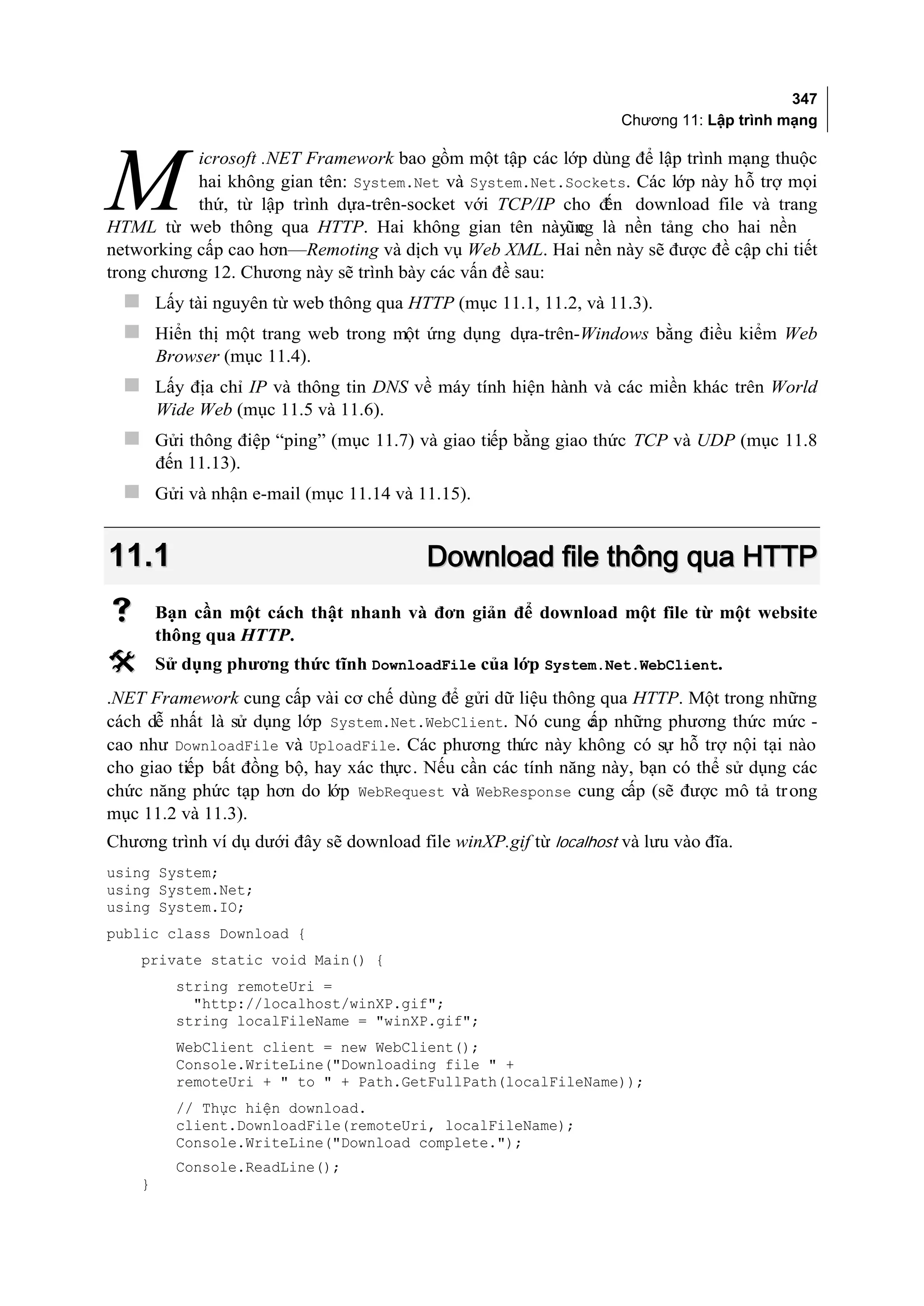 347
                                                                    Chương 11: Lập trình mạng

           icrosoft .NET Framework bao gồm một tập các lớp dùng để lập trình mạng thuộc

M          hai không gian tên: System.Net và System.Net.Sockets. Các lớp này hỗ trợ mọi
           thứ, từ lập trình dựa-trên-socket với TCP/IP cho đ download file và trang
                                                             ến
HTML từ web thông qua HTTP. Hai không gian tên nàyũng là nền tảng cho hai nền
                                                          c
networking cấp cao hơn—Remoting và dịch vụ Web XML. Hai nền này sẽ được đề cập chi tiết
trong chương 12. Chương này sẽ trình bày các vấn đề sau:
   Lấy tài nguyên từ web thông qua HTTP (mục 11.1, 11.2, và 11.3).
   Hiển thị một trang web trong một ứng dụng dựa-trên-Windows bằng điều kiểm Web
        Browser (mục 11.4).
   Lấy địa chỉ IP và thông tin DNS về máy tính hiện hành và các miền khác trên World
        Wide Web (mục 11.5 và 11.6).
   Gửi thông điệp “ping” (mục 11.7) và giao tiếp bằng giao thức TCP và UDP (mục 11.8
        đến 11.13).
   Gửi và nhận e-mail (mục 11.14 và 11.15).


11.1                                      Download file thông qua HTTP
       Bạn cần một cách thật nhanh và đơn giản để download một file từ một website
        thông qua HTTP.
       Sử dụng phương thức tĩnh DownloadFile của lớp System.Net.WebClient.
.NET Framework cung cấp vài cơ chế dùng để gửi dữ liệu thông qua HTTP. Một trong những
cách dễ nhất là sử dụng lớp System.Net.WebClient. Nó cung c những phương thức mức -
                                                             ấp
cao như DownloadFile và UploadFile. Các phương thức này không có sự hỗ trợ nội tại nào
cho giao tiếp bất đồng bộ, hay xác thực. Nếu cần các tính năng này, bạn có thể sử dụng các
chức năng phức tạp hơn do lớp WebRequest và WebResponse cung cấp (sẽ được mô tả tr ong
mục 11.2 và 11.3).
Chương trình ví dụ dưới đây sẽ download file winXP.gif từ localhost và lưu vào đĩa.
using System;
using System.Net;
using System.IO;
public class Download {
    private static void Main() {
          string remoteUri =
            "http://localhost/winXP.gif";
          string localFileName = "winXP.gif";
          WebClient client = new WebClient();
          Console.WriteLine("Downloading file " +
          remoteUri + " to " + Path.GetFullPath(localFileName));
          // Thực hiện download.
          client.DownloadFile(remoteUri, localFileName);
          Console.WriteLine("Download complete.");
          Console.ReadLine();
    }
 