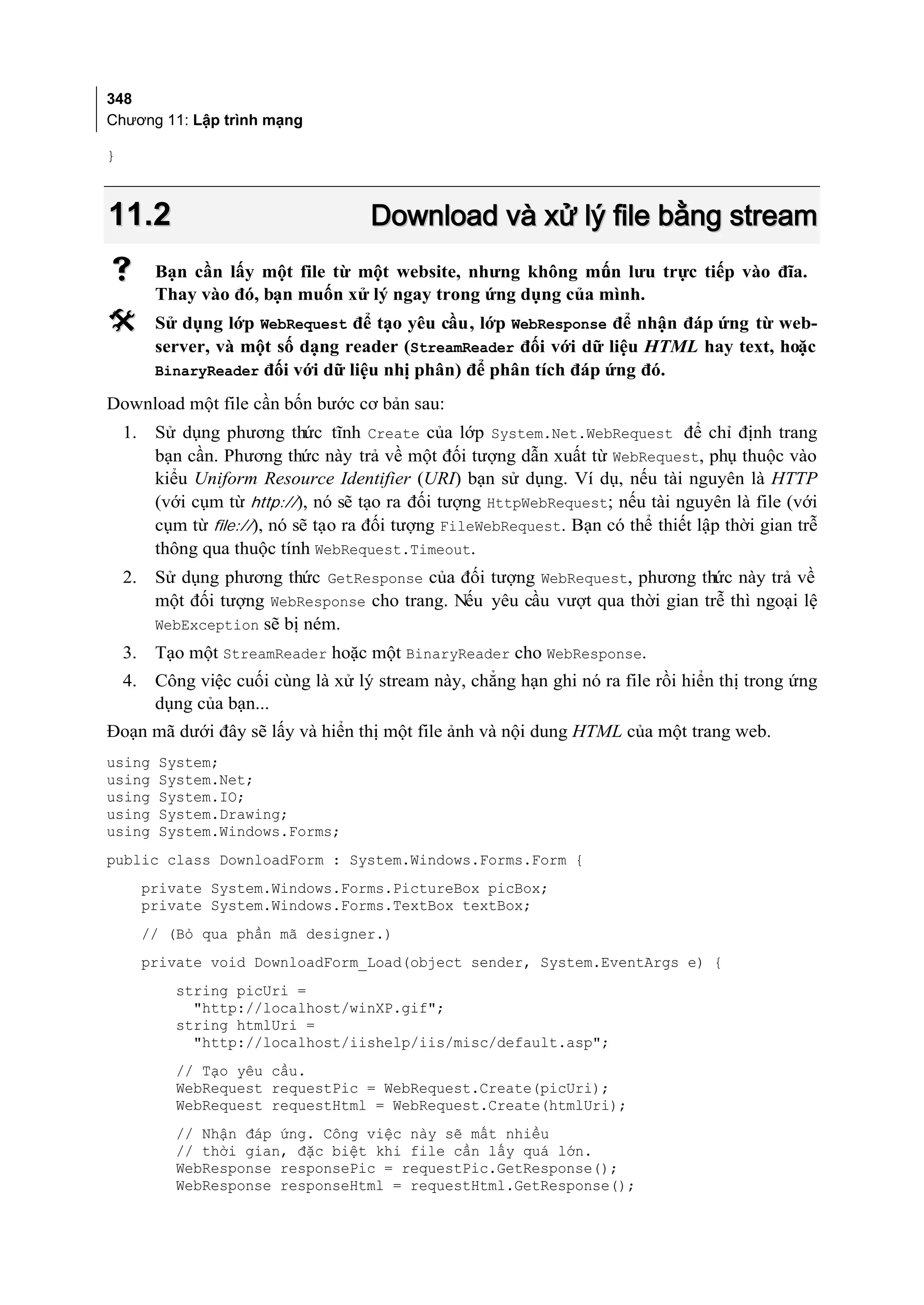 348
Chương 11: Lập trình mạng

}



11.2                                   Download và xử lý file bằng stream
         Bạn cần lấy một file từ một website, nhưng không mun lưu trực tiếp vào đĩa.
                                                              ố
          Thay vào đó, bạn muốn xử lý ngay trong ứng dụng của mình.
         Sử dụng lớp WebRequest để tạo yêu cầu, lớp WebResponse để nhận đáp ứng từ web-
          server, và một số dạng reader (StreamReader đối với dữ liệu HTML hay text, hoặc
          BinaryReader đối với dữ liệu nhị phân) để phân tích đáp ứng đó.

Download một file cần bốn bước cơ bản sau:
    1.    Sử dụng phương thức tĩnh Create của lớp System.Net.WebRequest để chỉ định trang
          bạn cần. Phương thức này trả về một đối tượng dẫn xuất từ WebRequest, phụ thuộc vào
          kiểu Uniform Resource Identifier (URI) bạn sử dụng. Ví dụ, nếu tài nguyên là HTTP
          (với cụm từ http://), nó sẽ tạo ra đối tượng HttpWebRequest; nếu tài nguyên là file (với
          cụm từ file://), nó sẽ tạo ra đối tượng FileWebRequest. Bạn có thể thiết lập thời gian trễ
          thông qua thuộc tính WebRequest.Timeout.
    2.    Sử dụng phương thức GetResponse của đối tượng WebRequest, phương thức này trả về
          một đối tượng WebResponse cho trang. Nếu yêu cầu vượt qua thời gian trễ thì ngoại lệ
          WebException sẽ bị ném.
    3.    Tạo một StreamReader hoặc một BinaryReader cho WebResponse.
    4.    Công việc cuối cùng là xử lý stream này, chẳng hạn ghi nó ra file rồi hiển thị trong ứng
          dụng của bạn...
Đoạn mã dưới đây sẽ lấy và hiển thị một file ảnh và nội dung HTML của một trang web.
using     System;
using     System.Net;
using     System.IO;
using     System.Drawing;
using     System.Windows.Forms;
public class DownloadForm : System.Windows.Forms.Form {
         private System.Windows.Forms.PictureBox picBox;
         private System.Windows.Forms.TextBox textBox;
         // (Bỏ qua phần mã designer.)
         private void DownloadForm_Load(object sender, System.EventArgs e) {
            string picUri =
              "http://localhost/winXP.gif";
            string htmlUri =
              "http://localhost/iishelp/iis/misc/default.asp";
            // Tạo yêu cầu.
            WebRequest requestPic = WebRequest.Create(picUri);
            WebRequest requestHtml = WebRequest.Create(htmlUri);
            // Nhận đáp ứng. Công việc này sẽ mất nhiều
            // thời gian, đặc biệt khi file cần lấy quá lớn.
            WebResponse responsePic = requestPic.GetResponse();
            WebResponse responseHtml = requestHtml.GetResponse();
 