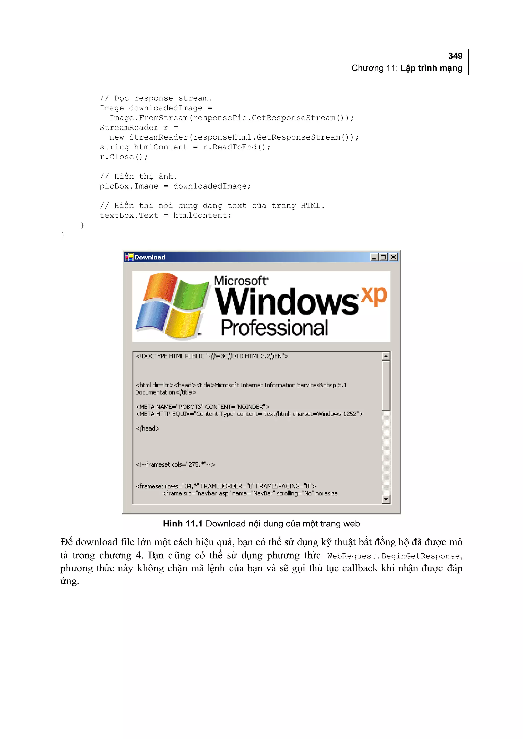349
                                                                 Chương 11: Lập trình mạng


        // Đọc response stream.
        Image downloadedImage =
          Image.FromStream(responsePic.GetResponseStream());
        StreamReader r =
          new StreamReader(responseHtml.GetResponseStream());
        string htmlContent = r.ReadToEnd();
        r.Close();

        // Hiển thị ảnh.
        picBox.Image = downloadedImage;

        // Hiển thị nội dung dạng text của trang HTML.
        textBox.Text = htmlContent;
    }
}




                      Hình 11.1 Download nội dung của một trang web

Để download file lớn một cách hiệu quả, bạn có thể sử dụng kỹ thuật bất đồng bộ đã được mô
tả trong chương 4. Bạn c ũng có thể sử dụng phương thức WebRequest.BeginGetResponse,
phương thức này không chặn mã lệnh của bạn và sẽ gọi thủ tục callback khi nhận được đáp
ứng.
 