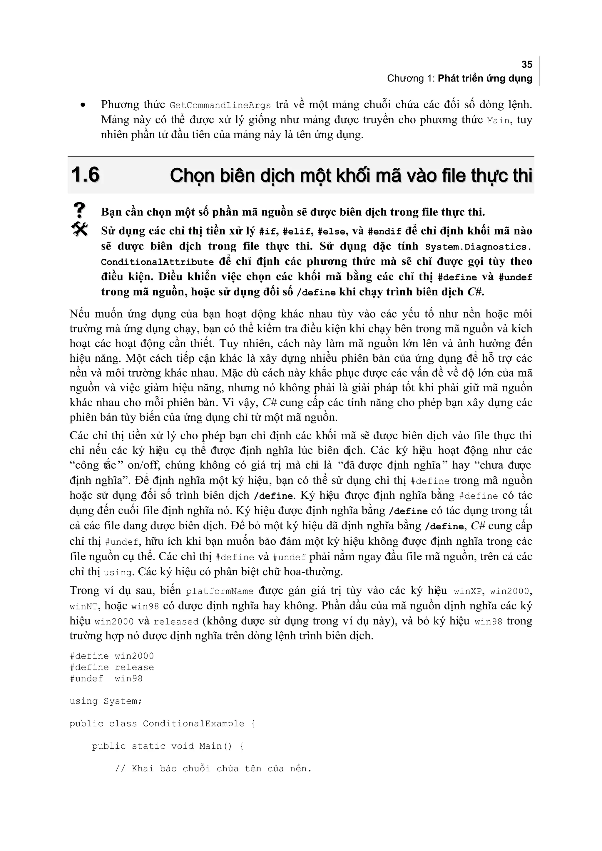 35
                                                               Chương 1: Phát triển ứng dụng

  •    Phương thức GetCommandLineArgs trả về một mảng chuỗi chứa các đối số dòng lệnh.
       Mảng này có thể được xử lý giống như mảng được truyền cho phương thức Main, tuy
       nhiên phần tử đầu tiên của mảng này là tên ứng dụng.


1.6                 Chọn biên dịch một khối mã vào file thực thi
      Bạn cần chọn một số phần mã nguồn sẽ được biên dịch trong file thực thi.
      Sử dụng các chỉ thị tiền xử lý #if, #elif, #else, và #endif để chỉ định khối mã nào
       sẽ được biên dịch trong file thực thi. Sử dụng đặc tính System.Diagnostics.
       ConditionalAttribute để chỉ định các phương thức mà sẽ chỉ được gọi tùy theo
       điều kiện. Điều khiển việc chọn các khối mã bằng các chỉ thị #define và #undef
       trong mã nguồn, hoặc sử dụng đối số /define khi chạy trình biên dịch C#.
Nếu muốn ứng dụng của bạn hoạt động khác nhau tùy vào các yếu tố như nền hoặc môi
trường mà ứng dụng chạy, bạn có thể kiểm tra điều kiện khi chạy bên trong mã nguồn và kích
hoạt các hoạt động cần thiết. Tuy nhiên, cách này làm mã nguồn lớn lên và ảnh hưởng đến
hiệu năng. Một cách tiếp cận khác là xây dựng nhiều phiên bản của ứng dụng để hỗ trợ các
nền và môi trường khác nhau. Mặc dù cách này khắc phục được các vấn đề về độ lớn của mã
nguồn và việc giảm hiệu năng, nhưng nó không phải là giải pháp tốt khi phải giữ mã nguồn
khác nhau cho mỗi phiên bản. Vì vậy, C# cung cấp các tính năng cho phép bạn xây dựng các
phiên bản tùy biến của ứng dụng chỉ từ một mã nguồn.
Các chỉ thị tiền xử lý cho phép bạn chỉ định các khối mã sẽ được biên dịch vào file thực thi
chỉ nếu các ký hiệu cụ thể được định nghĩa lúc biên dịch. Các ký hiệu hoạt động như các
“công tắc ” on/off, chúng không có giá trị mà chỉ là “đã được định nghĩa ” hay “chưa được
định nghĩa”. Để định nghĩa một ký hiệu, bạn có thể sử dụng chỉ thị #define trong mã nguồn
hoặc sử dụng đối số trình biên dịch /define. Ký hiệu được định nghĩa bằng #define có tác
dụng đến cuối file định nghĩa nó. Ký hiệu được định nghĩa bằng /define có tác dụng trong tất
cả các file đang được biên dịch. Để bỏ một ký hiệu đã định nghĩa bằng /define, C# cung cấp
chỉ thị #undef, hữu ích khi bạn muốn bảo đảm một ký hiệu không được định nghĩa trong các
file nguồn cụ thể. Các chỉ thị #define và #undef phải nằm ngay đầu file mã nguồn, trên cả các
chỉ thị using. Các ký hiệu có phân biệt chữ hoa-thường.
Trong ví dụ sau, biến platformName được gán giá trị tùy vào các ký hiệu winXP, win2000,
winNT, hoặc win98 có được định nghĩa hay không. Phần đầu của mã nguồn định nghĩa các ký
hiệu win2000 và released (không được sử dụng trong ví dụ này), và bỏ ký hiệu win98 trong
trường hợp nó được định nghĩa trên dòng lệnh trình biên dịch.
#define win2000
#define release
#undef win98

using System;

public class ConditionalExample {

      public static void Main() {

         // Khai báo chuỗi chứa tên của nền.
 