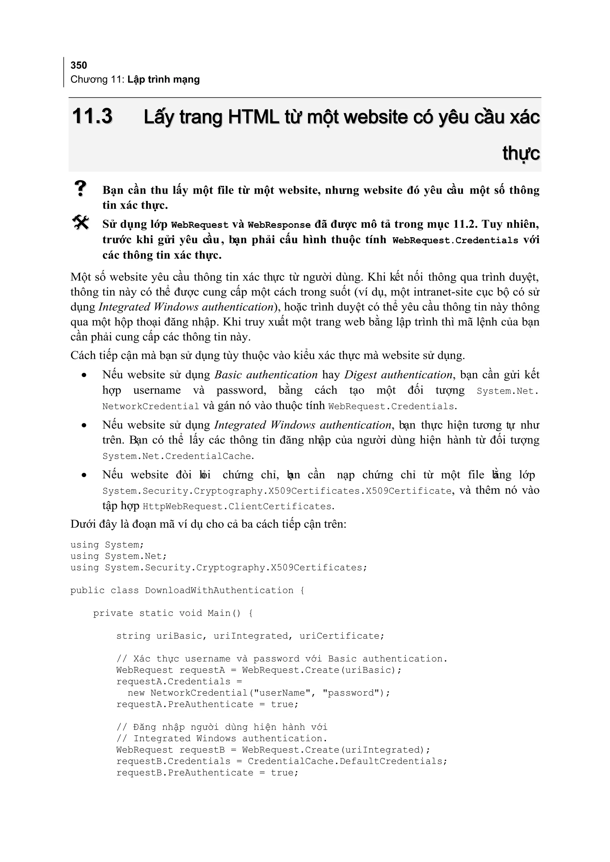 350
Chương 11: Lập trình mạng



11.3          Lấy trang HTML từ một website có yêu cầu xác
                                                                                     thực
      Bạn cần thu lấy một file từ một website, nhưng website đó yêu cầu một số thông
       tin xác thực.
      Sử dụng lớp WebRequest và WebResponse đã được mô tả trong mục 11.2. Tuy nhiên,
       trước khi gửi yêu cầu , bạn phải cấu hình thuộc tính WebRequest.Credentials với
       các thông tin xác thực.
Một số website yêu cầu thông tin xác thực từ người dùng. Khi kết nối thông qua trình duyệt,
thông tin này có thể được cung cấp một cách trong suốt (ví dụ, một intranet-site cục bộ có sử
dụng Integrated Windows authentication), hoặc trình duyệt có thể yêu cầu thông tin này thông
qua một hộp thoại đăng nhập. Khi truy xuất một trang web bằng lập trình thì mã lệnh của bạn
cần phải cung cấp các thông tin này.
Cách tiếp cận mà bạn sử dụng tùy thuộc vào kiểu xác thực mà website sử dụng.
  •    Nếu website sử dụng Basic authentication hay Digest authentication, bạn cần gửi kết
       hợp username và password, bằng cách tạo một đối tượng System.Net.
       NetworkCredential và gán nó vào thuộc tính WebRequest.Credentials.
  •    Nếu website sử dụng Integrated Windows authentication, bạn thực hiện tương tự như
       trên. Bạn có thể lấy các thông tin đăng nhập của người dùng hiện hành từ đối tượng
       System.Net.CredentialCache.
  •    Nếu website đòi h
                       ỏi     chứng chỉ, b cần
                                         ạn          nạp chứng chỉ từ một file b
                                                                               ằng lớp
       System.Security.Cryptography.X509Certificates.X509Certificate, và thêm nó vào
       tập hợp HttpWebRequest.ClientCertificates.
Dưới đây là đoạn mã ví dụ cho cả ba cách tiếp cận trên:
using System;
using System.Net;
using System.Security.Cryptography.X509Certificates;

public class DownloadWithAuthentication {

      private static void Main() {

         string uriBasic, uriIntegrated, uriCertificate;

         // Xác thực username và password với Basic authentication.
         WebRequest requestA = WebRequest.Create(uriBasic);
         requestA.Credentials =
           new NetworkCredential("userName", "password");
         requestA.PreAuthenticate = true;

         // Đăng nhập người dùng hiện hành với
         // Integrated Windows authentication.
         WebRequest requestB = WebRequest.Create(uriIntegrated);
         requestB.Credentials = CredentialCache.DefaultCredentials;
         requestB.PreAuthenticate = true;
 