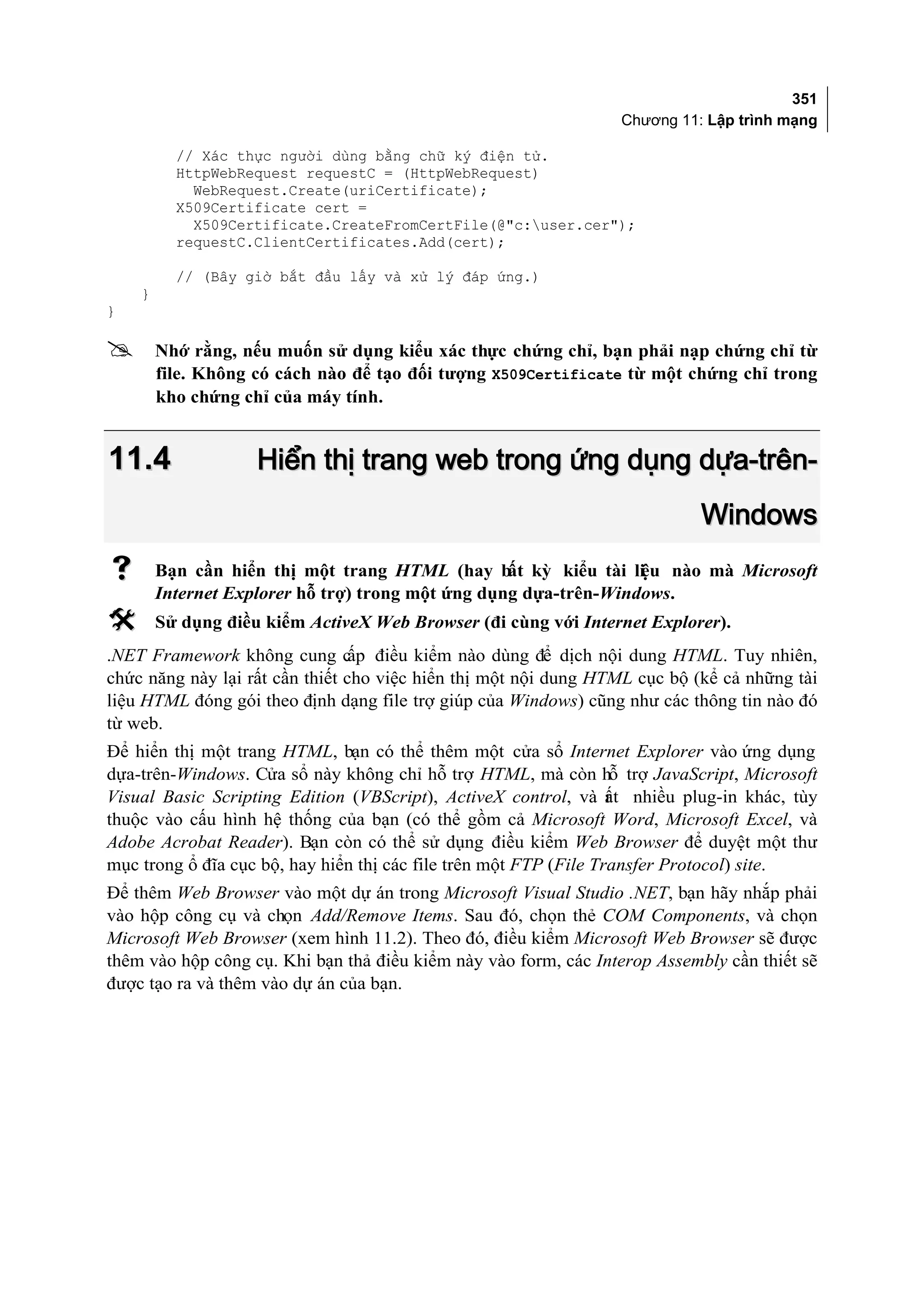 351
                                                                 Chương 11: Lập trình mạng

          // Xác thực người dùng bằng chữ ký điện tử.
          HttpWebRequest requestC = (HttpWebRequest)
            WebRequest.Create(uriCertificate);
          X509Certificate cert =
            X509Certificate.CreateFromCertFile(@"c:user.cer");
          requestC.ClientCertificates.Add(cert);

          // (Bây giờ bắt đầu lấy và xử lý đáp ứng.)
    }
}

       Nhớ rằng, nếu muốn sử dụng kiểu xác thực chứng chỉ, bạn phải nạp chứng chỉ từ
        file. Không có cách nào để tạo đối tượng X509Certificate từ một chứng chỉ trong
        kho chứng chỉ của máy tính.


11.4                Hiển thị trang web trong ứng dụng dựa-trên-
                                                                            Windows
       Bạn cần hiển thị một trang HTML (hay b kỳ kiểu tài li u nào mà Microsoft
                                                   ất             ệ
        Internet Explorer hỗ trợ) trong một ứng dụng dựa-trên-Windows.
       Sử dụng điều kiểm ActiveX Web Browser (đi cùng với Internet Explorer).
.NET Framework không cung c điều kiểm nào dùng để dịch nội dung HTML. Tuy nhiên,
                                 ấp
chức năng này lại rất cần thiết cho việc hiển thị một nội dung HTML cục bộ (kể cả những tài
liệu HTML đóng gói theo định dạng file trợ giúp của Windows) cũng như các thông tin nào đó
từ web.
Để hiển thị một trang HTML, bạn có thể thêm một cửa sổ Internet Explorer vào ứng dụng
dựa-trên-Windows. Cửa sổ này không chỉ hỗ trợ HTML, mà còn hỗ trợ JavaScript, Microsoft
Visual Basic Scripting Edition (VBScript), ActiveX control, và ất nhiều plug-in khác, tùy
                                                                   r
thuộc vào cấu hình hệ thống của bạn (có thể gồm cả Microsoft Word, Microsoft Excel, và
Adobe Acrobat Reader). Bạn còn có thể sử dụng điều kiểm Web Browser để duyệt một thư
mục trong ổ đĩa cục bộ, hay hiển thị các file trên một FTP (File Transfer Protocol) site.
Để thêm Web Browser vào một dự án trong Microsoft Visual Studio .NET, bạn hãy nhắp phải
vào hộp công cụ và chọn Add/Remove Items. Sau đó, chọn thẻ COM Components, và chọn
Microsoft Web Browser (xem hình 11.2). Theo đó, điều kiểm Microsoft Web Browser sẽ được
thêm vào hộp công cụ. Khi bạn thả điều kiểm này vào form, các Interop Assembly cần thiết sẽ
được tạo ra và thêm vào dự án của bạn.
 