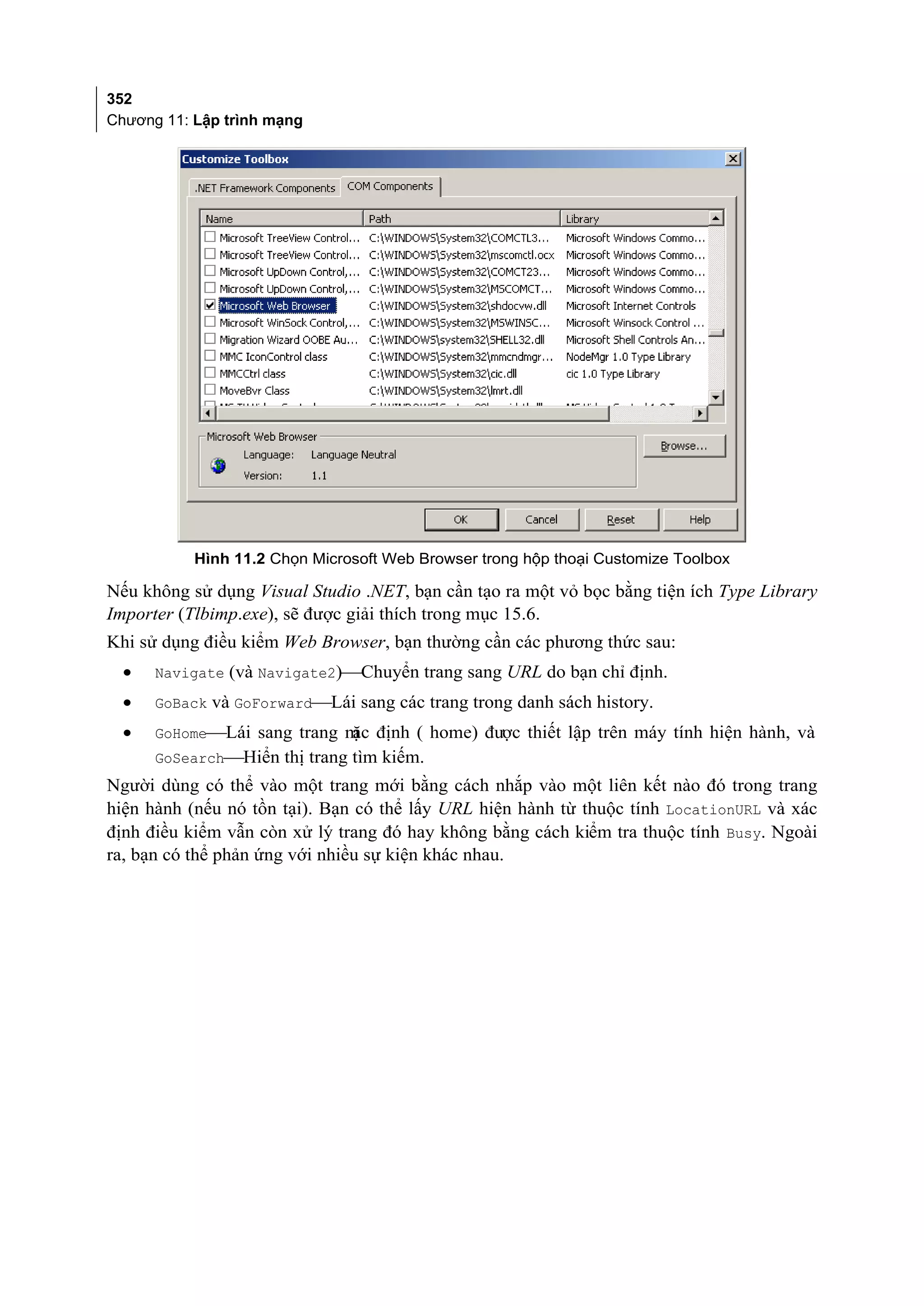 352
Chương 11: Lập trình mạng




           Hình 11.2 Chọn Microsoft Web Browser trong hộp thoại Customize Toolbox

Nếu không sử dụng Visual Studio .NET, bạn cần tạo ra một vỏ bọc bằng tiện ích Type Library
Importer (Tlbimp.exe), sẽ được giải thích trong mục 15.6.
Khi sử dụng điều kiểm Web Browser, bạn thường cần các phương thức sau:
  •   Navigate (và Navigate2)Chuyển trang sang URL do bạn chỉ định.
  •   GoBack và GoForwardLái sang các trang trong danh sách history.
  •   GoHomeLái sang trang m định ( home) được thiết lập trên máy tính hiện hành, và
                             ặc
      GoSearchHiển thị trang tìm kiếm.
Người dùng có thể vào một trang mới bằng cách nhắp vào một liên kết nào đó trong trang
hiện hành (nếu nó tồn tại). Bạn có thể lấy URL hiện hành từ thuộc tính LocationURL và xác
định điều kiểm vẫn còn xử lý trang đó hay không bằng cách kiểm tra thuộc tính Busy. Ngoài
ra, bạn có thể phản ứng với nhiều sự kiện khác nhau.
 