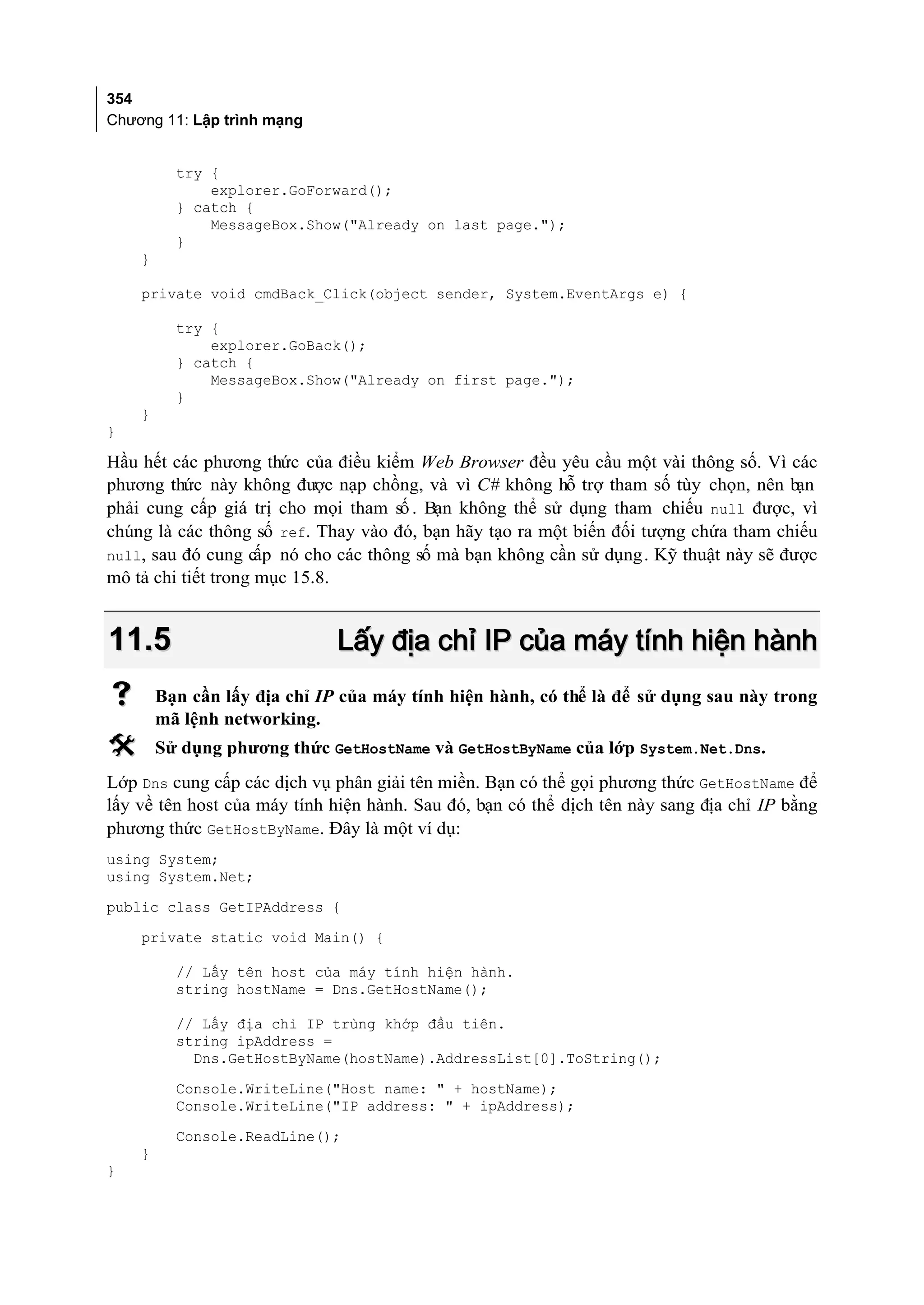 354
Chương 11: Lập trình mạng


          try {
              explorer.GoForward();
          } catch {
              MessageBox.Show("Already on last page.");
          }
    }

    private void cmdBack_Click(object sender, System.EventArgs e) {

          try {
              explorer.GoBack();
          } catch {
              MessageBox.Show("Already on first page.");
          }
    }
}

Hầu hết các phương thức của điều kiểm Web Browser đều yêu cầu một vài thông số. Vì các
phương thức này không được nạp chồng, và vì C# không hỗ trợ tham số tùy chọn, nên bạn
phải cung cấp giá trị cho mọi tham số . Bạn không thể sử dụng tham chiếu null được, vì
chúng là các thông số ref. Thay vào đó, bạn hãy tạo ra một biến đối tượng chứa tham chiếu
null, sau đó cung cấp nó cho các thông số mà bạn không cần sử dụng. Kỹ thuật này sẽ được
mô tả chi tiết trong mục 15.8.


11.5                          Lấy địa chỉ IP của máy tính hiện hành
       Bạn cần lấy địa chỉ IP của máy tính hiện hành, có thể là để sử dụng sau này trong
        mã lệnh networking.
       Sử dụng phương thức GetHostName và GetHostByName của lớp System.Net.Dns.
Lớp Dns cung cấp các dịch vụ phân giải tên miền. Bạn có thể gọi phương thức GetHostName để
lấy về tên host của máy tính hiện hành. Sau đó, bạn có thể dịch tên này sang địa chỉ IP bằng
phương thức GetHostByName. Đây là một ví dụ:
using System;
using System.Net;
public class GetIPAddress {
    private static void Main() {

          // Lấy tên host của máy tính hiện hành.
          string hostName = Dns.GetHostName();

          // Lấy địa chỉ IP trùng khớp đầu tiên.
          string ipAddress =
            Dns.GetHostByName(hostName).AddressList[0].ToString();
          Console.WriteLine("Host name: " + hostName);
          Console.WriteLine("IP address: " + ipAddress);
          Console.ReadLine();
    }
}
 