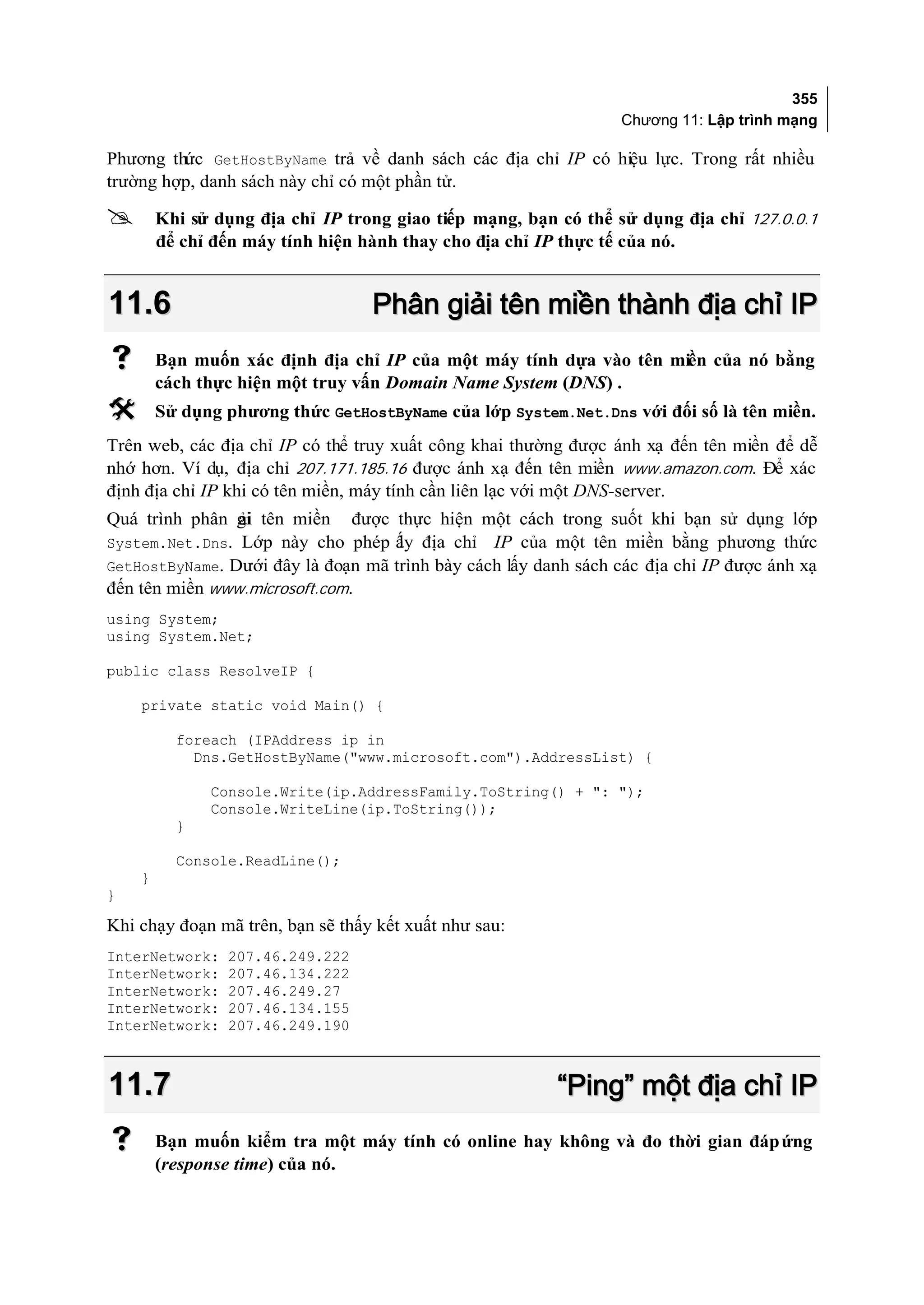 355
                                                                 Chương 11: Lập trình mạng

Phương thức GetHostByName trả về danh sách các địa chỉ IP có hiệu lực. Trong rất nhiều
trường hợp, danh sách này chỉ có một phần tử.

       Khi sử dụng địa chỉ IP trong giao tiếp mạng, bạn có thể sử dụng địa chỉ 127.0.0.1
        để chỉ đến máy tính hiện hành thay cho địa chỉ IP thực tế của nó.


11.6                              Phân giải tên miền thành địa chỉ IP
       Bạn muốn xác định địa chỉ IP của một máy tính dựa vào tên miền của nó bằng
        cách thực hiện một truy vấn Domain Name System (DNS) .
       Sử dụng phương thức GetHostByName của lớp System.Net.Dns với đối số là tên miền.
Trên web, các địa chỉ IP có thể truy xuất công khai thường được ánh xạ đến tên miền để dễ
nhớ hơn. Ví dụ, địa chỉ 207.171.185.16 được ánh xạ đến tên miền www.amazon.com. Để xác
định địa chỉ IP khi có tên miền, máy tính cần liên lạc với một DNS-server.
Quá trình phân gi tên miền
               ải              được thực hiện một cách trong suốt khi bạn sử dụng lớp
System.Net.Dns. Lớp này cho phép ấy địa chỉ
                                 l              IP của một tên miền bằng phương thức
GetHostByName. Dưới đây là đoạn mã trình bày cách lấy danh sách các địa chỉ IP được ánh xạ
đến tên miền www.microsoft.com.
using System;
using System.Net;

public class ResolveIP {

    private static void Main() {

          foreach (IPAddress ip in
            Dns.GetHostByName("www.microsoft.com").AddressList) {

              Console.Write(ip.AddressFamily.ToString() + ": ");
              Console.WriteLine(ip.ToString());
          }

          Console.ReadLine();
    }
}

Khi chạy đoạn mã trên, bạn sẽ thấy kết xuất như sau:
InterNetwork:   207.46.249.222
InterNetwork:   207.46.134.222
InterNetwork:   207.46.249.27
InterNetwork:   207.46.134.155
InterNetwork:   207.46.249.190



11.7                                                     “Ping” một địa chỉ IP
       Bạn muốn kiểm tra một máy tính có online hay không và đo thời gian đáp ứng
        (response time) của nó.
 