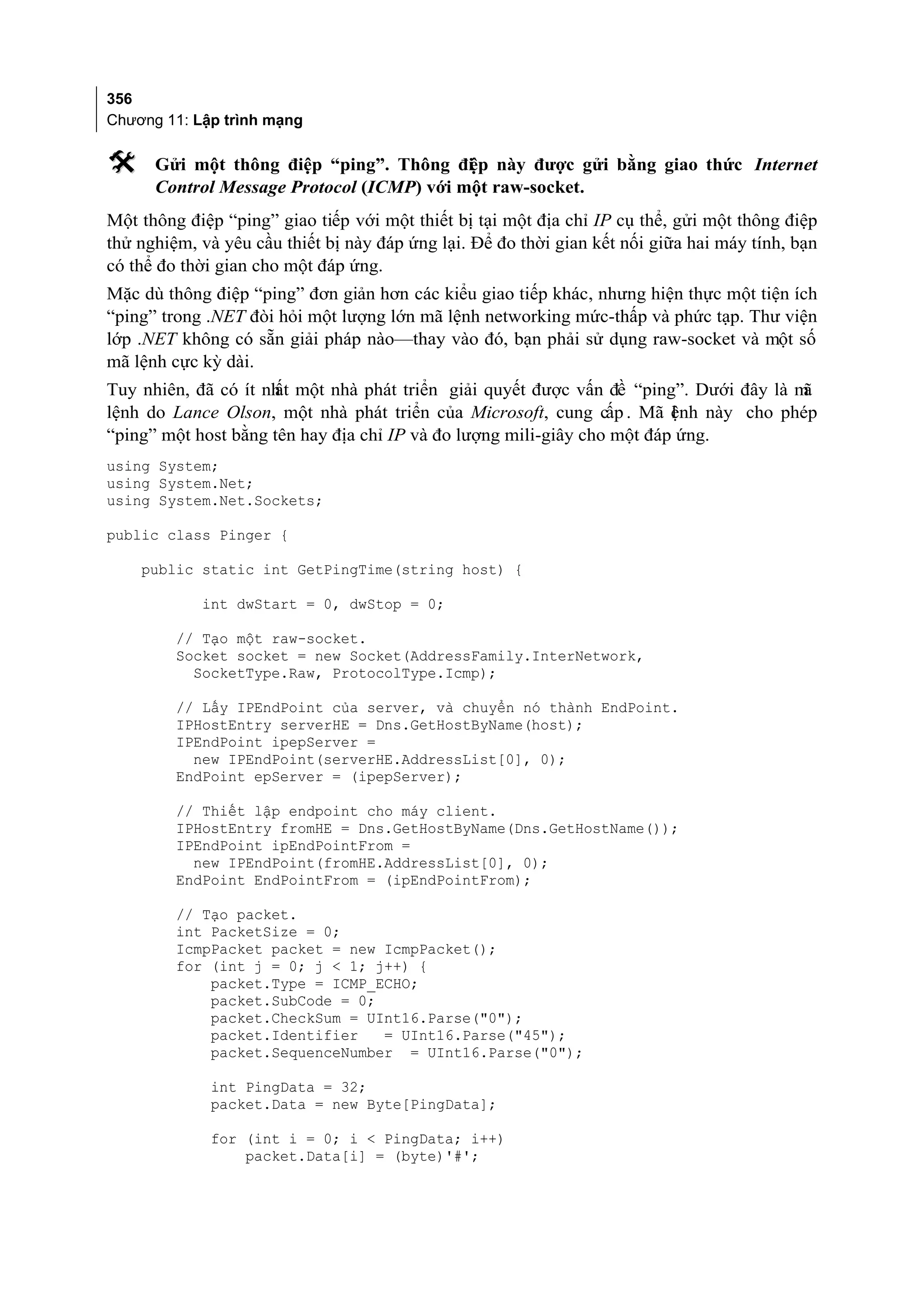 356
Chương 11: Lập trình mạng

     Gửi một thông điệp “ping”. Thông đi p này được gửi bằng giao thức Internet
                                           ệ
      Control Message Protocol (ICMP) với một raw-socket.
Một thông điệp “ping” giao tiếp với một thiết bị tại một địa chỉ IP cụ thể, gửi một thông điệp
thử nghiệm, và yêu cầu thiết bị này đáp ứng lại. Để đo thời gian kết nối giữa hai máy tính, bạn
có thể đo thời gian cho một đáp ứng.
Mặc dù thông điệp “ping” đơn giản hơn các kiểu giao tiếp khác, nhưng hiện thực một tiện ích
“ping” trong .NET đòi hỏi một lượng lớn mã lệnh networking mức-thấp và phức tạp. Thư viện
lớp .NET không có sẵn giải pháp nào—thay vào đó, bạn phải sử dụng raw-socket và một số
mã lệnh cực kỳ dài.
Tuy nhiên, đã có ít nh một nhà phát triển giải quyết được vấn đề “ping”. Dưới đây là m
                     ất                                                               ã
lệnh do Lance Olson, một nhà phát triển của Microsoft, cung cấp . Mã ệnh này cho phép
                                                                         l
“ping” một host bằng tên hay địa chỉ IP và đo lượng mili-giây cho một đáp ứng.
using System;
using System.Net;
using System.Net.Sockets;

public class Pinger {

    public static int GetPingTime(string host) {

            int dwStart = 0, dwStop = 0;

         // Tạo một raw-socket.
         Socket socket = new Socket(AddressFamily.InterNetwork,
           SocketType.Raw, ProtocolType.Icmp);

         // Lấy IPEndPoint của server, và chuyển nó thành EndPoint.
         IPHostEntry serverHE = Dns.GetHostByName(host);
         IPEndPoint ipepServer =
           new IPEndPoint(serverHE.AddressList[0], 0);
         EndPoint epServer = (ipepServer);

         // Thiết lập endpoint cho máy client.
         IPHostEntry fromHE = Dns.GetHostByName(Dns.GetHostName());
         IPEndPoint ipEndPointFrom =
           new IPEndPoint(fromHE.AddressList[0], 0);
         EndPoint EndPointFrom = (ipEndPointFrom);

         // Tạo packet.
         int PacketSize = 0;
         IcmpPacket packet = new IcmpPacket();
         for (int j = 0; j < 1; j++) {
             packet.Type = ICMP_ECHO;
             packet.SubCode = 0;
             packet.CheckSum = UInt16.Parse("0");
             packet.Identifier   = UInt16.Parse("45");
             packet.SequenceNumber = UInt16.Parse("0");

             int PingData = 32;
             packet.Data = new Byte[PingData];

             for (int i = 0; i < PingData; i++)
                 packet.Data[i] = (byte)'#';
 
