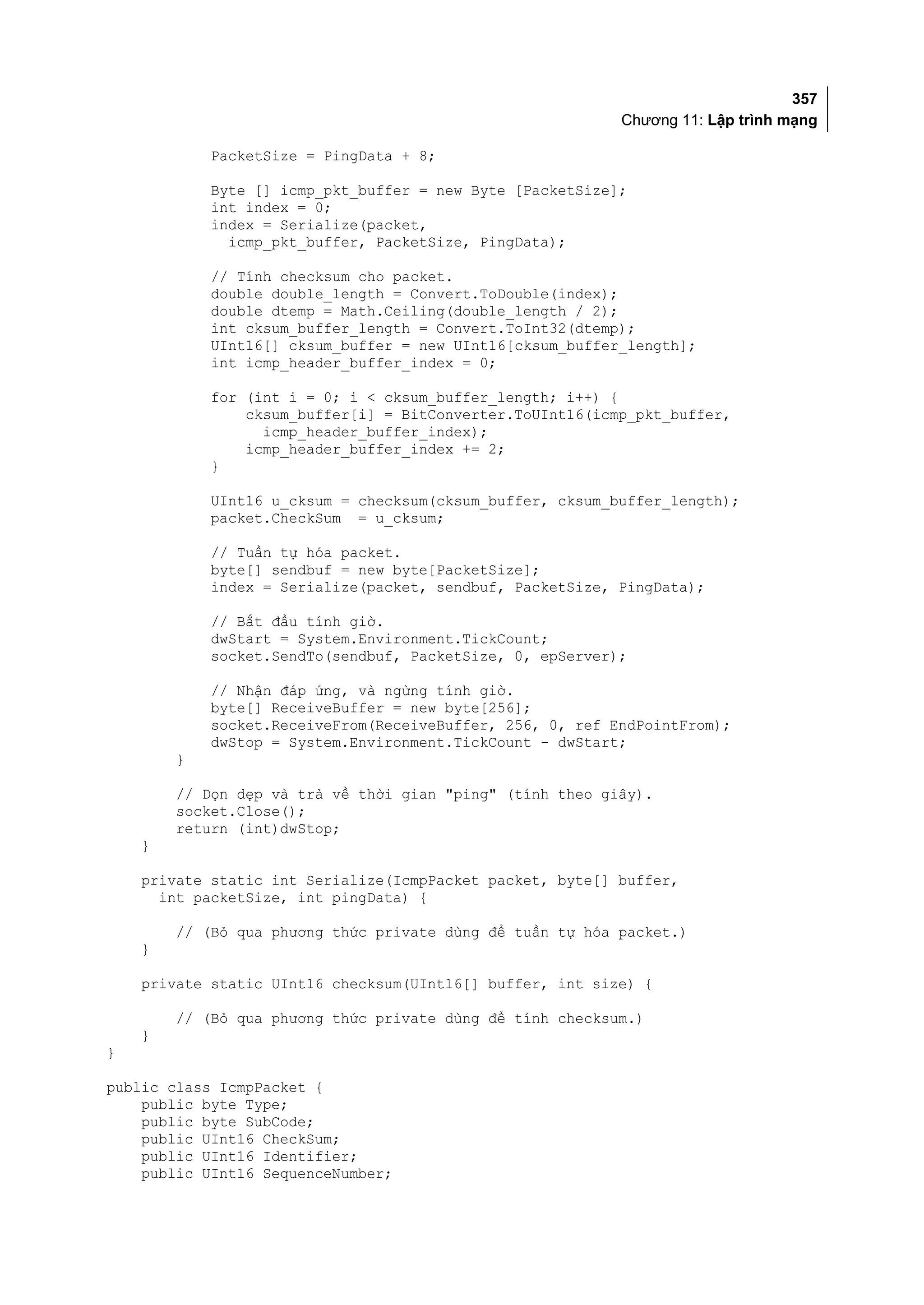 357
                                                           Chương 11: Lập trình mạng

            PacketSize = PingData + 8;

            Byte [] icmp_pkt_buffer = new Byte [PacketSize];
            int index = 0;
            index = Serialize(packet,
              icmp_pkt_buffer, PacketSize, PingData);

            // Tính checksum cho packet.
            double double_length = Convert.ToDouble(index);
            double dtemp = Math.Ceiling(double_length / 2);
            int cksum_buffer_length = Convert.ToInt32(dtemp);
            UInt16[] cksum_buffer = new UInt16[cksum_buffer_length];
            int icmp_header_buffer_index = 0;

            for (int i = 0; i < cksum_buffer_length; i++) {
                cksum_buffer[i] = BitConverter.ToUInt16(icmp_pkt_buffer,
                  icmp_header_buffer_index);
                icmp_header_buffer_index += 2;
            }

            UInt16 u_cksum = checksum(cksum_buffer, cksum_buffer_length);
            packet.CheckSum = u_cksum;

            // Tuần tự hóa packet.
            byte[] sendbuf = new byte[PacketSize];
            index = Serialize(packet, sendbuf, PacketSize, PingData);

            // Bắt đầu tính giờ.
            dwStart = System.Environment.TickCount;
            socket.SendTo(sendbuf, PacketSize, 0, epServer);

            // Nhận đáp ứng, và ngừng tính giờ.
            byte[] ReceiveBuffer = new byte[256];
            socket.ReceiveFrom(ReceiveBuffer, 256, 0, ref EndPointFrom);
            dwStop = System.Environment.TickCount - dwStart;
        }

        // Dọn dẹp và trả về thời gian "ping" (tính theo giây).
        socket.Close();
        return (int)dwStop;
    }

    private static int Serialize(IcmpPacket packet, byte[] buffer,
      int packetSize, int pingData) {

        // (Bỏ qua phương thức private dùng để tuần tự hóa packet.)
    }

    private static UInt16 checksum(UInt16[] buffer, int size) {

        // (Bỏ qua phương thức private dùng để tính checksum.)
    }
}

public class IcmpPacket {
    public byte Type;
    public byte SubCode;
    public UInt16 CheckSum;
    public UInt16 Identifier;
    public UInt16 SequenceNumber;
 