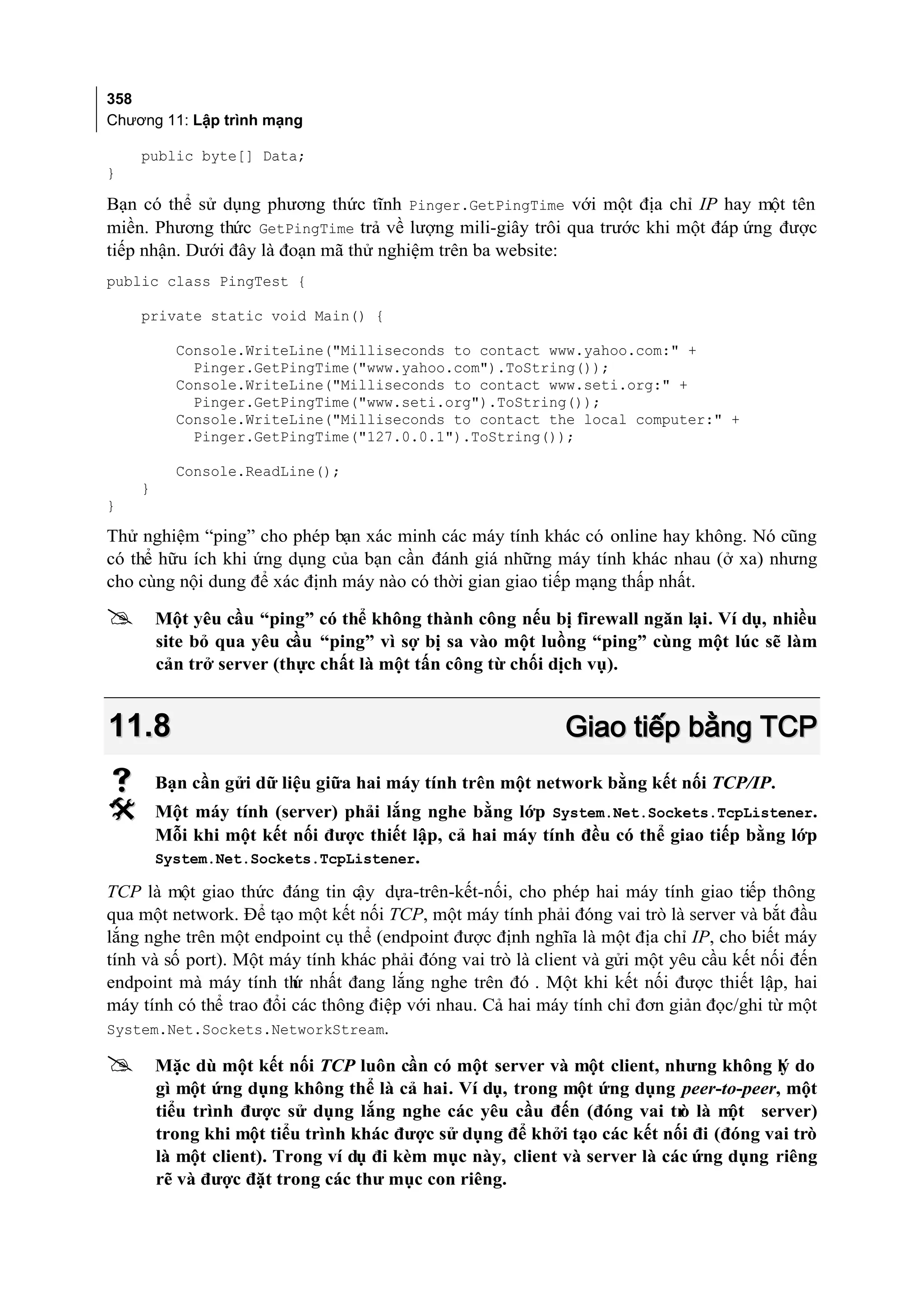 358
Chương 11: Lập trình mạng

    public byte[] Data;
}

Bạn có thể sử dụng phương thức tĩnh Pinger.GetPingTime với một địa chỉ IP hay một tên
miền. Phương thức GetPingTime trả về lượng mili-giây trôi qua trước khi một đáp ứng được
tiếp nhận. Dưới đây là đoạn mã thử nghiệm trên ba website:
public class PingTest {

    private static void Main() {

          Console.WriteLine("Milliseconds to contact www.yahoo.com:" +
            Pinger.GetPingTime("www.yahoo.com").ToString());
          Console.WriteLine("Milliseconds to contact www.seti.org:" +
            Pinger.GetPingTime("www.seti.org").ToString());
          Console.WriteLine("Milliseconds to contact the local computer:" +
            Pinger.GetPingTime("127.0.0.1").ToString());

          Console.ReadLine();
    }
}

Thử nghiệm “ping” cho phép bạn xác minh các máy tính khác có online hay không. Nó cũng
có thể hữu ích khi ứng dụng của bạn cần đánh giá những máy tính khác nhau (ở xa) nhưng
cho cùng nội dung để xác định máy nào có thời gian giao tiếp mạng thấp nhất.

       Một yêu cầu “ping” có thể không thành công nếu bị firewall ngăn lại. Ví dụ, nhiều
        site bỏ qua yêu cầu “ping” vì sợ bị sa vào một luồng “ping” cùng một lúc sẽ làm
        cản trở server (thực chất là một tấn công từ chối dịch vụ).


11.8                                                        Giao tiếp bằng TCP
       Bạn cần gửi dữ liệu giữa hai máy tính trên một network bằng kết nối TCP/IP.
       Một máy tính (server) phải lắng nghe bằng lớp System.Net.Sockets.TcpListener.
        Mỗi khi một kết nối được thiết lập, cả hai máy tính đều có thể giao tiếp bằng lớp
        System.Net.Sockets.TcpListener.

TCP là một giao thức đáng tin c dựa-trên-kết-nối, cho phép hai máy tính giao tiếp thông
                                 ậy
qua một network. Để tạo một kết nối TCP, một máy tính phải đóng vai trò là server và bắt đầu
lắng nghe trên một endpoint cụ thể (endpoint được định nghĩa là một địa chỉ IP, cho biết máy
tính và số port). Một máy tính khác phải đóng vai trò là client và gửi một yêu cầu kết nối đến
endpoint mà máy tính th nhất đang lắng nghe trên đó . Một khi kết nối được thiết lập, hai
                         ứ
máy tính có thể trao đổi các thông điệp với nhau. Cả hai máy tính chỉ đơn giản đọc/ghi từ một
System.Net.Sockets.NetworkStream.

       Mặc dù một kết nối TCP luôn cần có một server và một client, nhưng không lý do
        gì một ứng dụng không thể là cả hai. Ví dụ, trong một ứng dụng peer-to-peer, một
        tiểu trình được sử dụng lắng nghe các yêu cầu đến (đóng vai tr là m
                                                                          ò     ột server)
        trong khi một tiểu trình khác được sử dụng để khởi tạo các kết nối đi (đóng vai trò
        là một client). Trong ví dụ đi kèm mục này, client và server là các ứng dụng riêng
        rẽ và được đặt trong các thư mục con riêng.
 