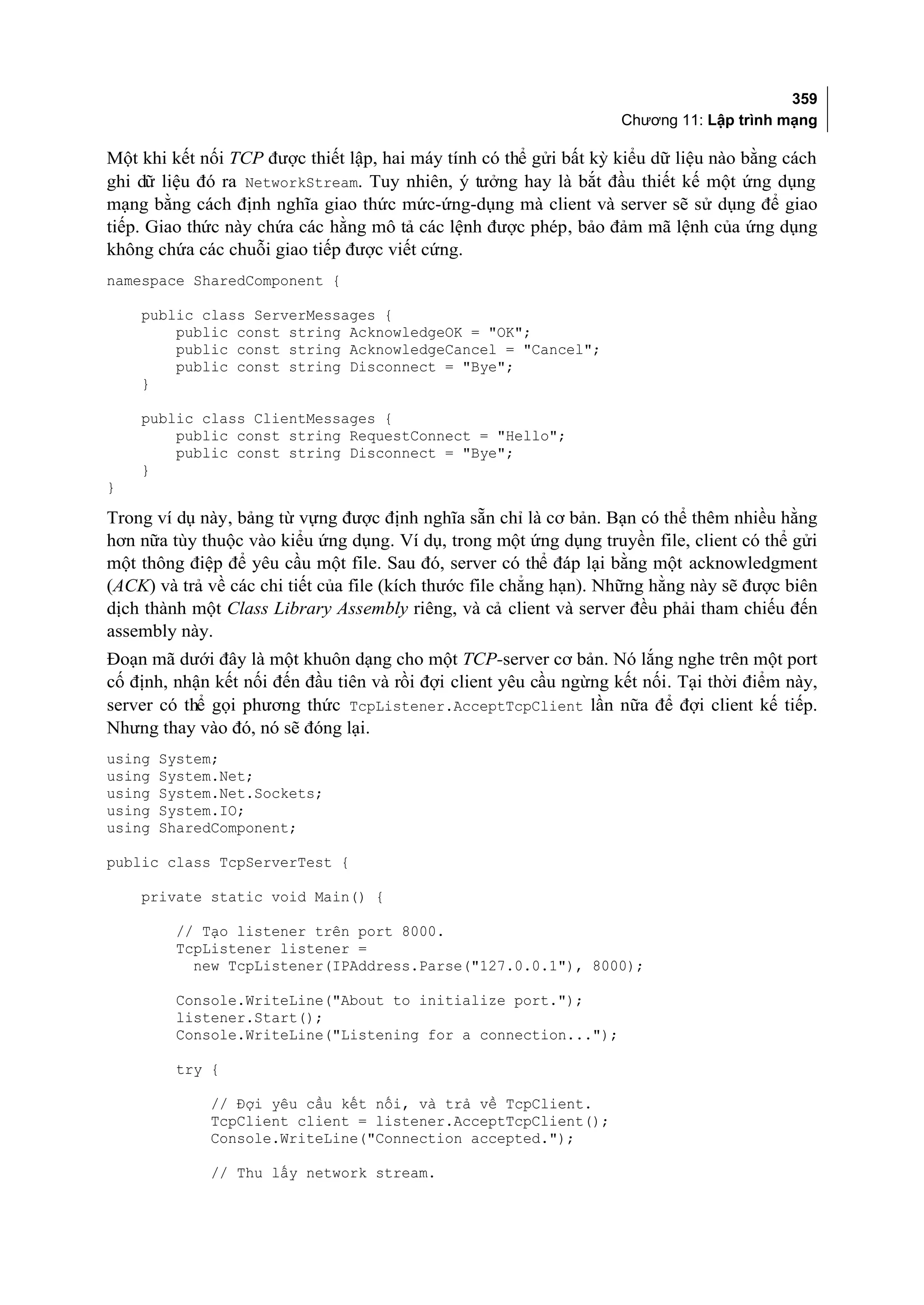 359
                                                                    Chương 11: Lập trình mạng

Một khi kết nối TCP được thiết lập, hai máy tính có thể gửi bất kỳ kiểu dữ liệu nào bằng cách
ghi dữ liệu đó ra NetworkStream. Tuy nhiên, ý tưởng hay là bắt đầu thiết kế một ứng dụng
mạng bằng cách định nghĩa giao thức mức-ứng-dụng mà client và server sẽ sử dụng để giao
tiếp. Giao thức này chứa các hằng mô tả các lệnh được phép, bảo đảm mã lệnh của ứng dụng
không chứa các chuỗi giao tiếp được viết cứng.
namespace SharedComponent {

    public class ServerMessages {
        public const string AcknowledgeOK = "OK";
        public const string AcknowledgeCancel = "Cancel";
        public const string Disconnect = "Bye";
    }

    public class ClientMessages {
        public const string RequestConnect = "Hello";
        public const string Disconnect = "Bye";
    }
}

Trong ví dụ này, bảng từ vựng được định nghĩa sẵn chỉ là cơ bản. Bạn có thể thêm nhiều hằng
hơn nữa tùy thuộc vào kiểu ứng dụng. Ví dụ, trong một ứng dụng truyền file, client có thể gửi
một thông điệp để yêu cầu một file. Sau đó, server có thể đáp lại bằng một acknowledgment
(ACK) và trả về các chi tiết của file (kích thước file chẳng hạn). Những hằng này sẽ được biên
dịch thành một Class Library Assembly riêng, và cả client và server đều phải tham chiếu đến
assembly này.
Đoạn mã dưới đây là một khuôn dạng cho một TCP-server cơ bản. Nó lắng nghe trên một port
cố định, nhận kết nối đến đầu tiên và rồi đợi client yêu cầu ngừng kết nối. Tại thời điểm này,
server có thể gọi phương thức TcpListener.AcceptTcpClient lần nữa để đợi client kế tiếp.
Nhưng thay vào đó, nó sẽ đóng lại.
using   System;
using   System.Net;
using   System.Net.Sockets;
using   System.IO;
using   SharedComponent;

public class TcpServerTest {

    private static void Main() {

         // Tạo listener trên port 8000.
         TcpListener listener =
           new TcpListener(IPAddress.Parse("127.0.0.1"), 8000);

         Console.WriteLine("About to initialize port.");
         listener.Start();
         Console.WriteLine("Listening for a connection...");

         try {

              // Đợi yêu cầu kết nối, và trả về TcpClient.
              TcpClient client = listener.AcceptTcpClient();
              Console.WriteLine("Connection accepted.");

              // Thu lấy network stream.
 