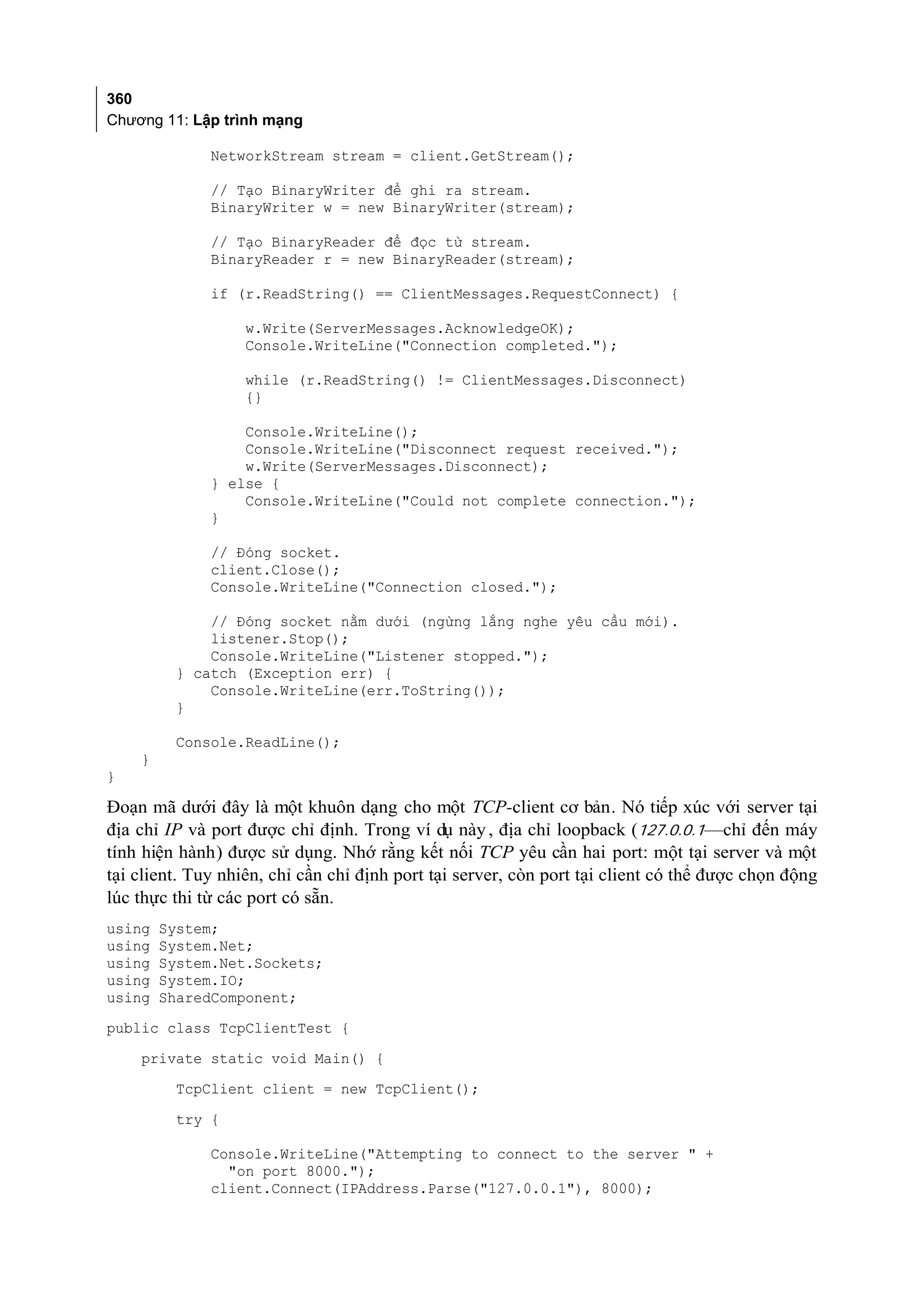 360
Chương 11: Lập trình mạng

              NetworkStream stream = client.GetStream();

              // Tạo BinaryWriter để ghi ra stream.
              BinaryWriter w = new BinaryWriter(stream);

              // Tạo BinaryReader để đọc từ stream.
              BinaryReader r = new BinaryReader(stream);

              if (r.ReadString() == ClientMessages.RequestConnect) {

                   w.Write(ServerMessages.AcknowledgeOK);
                   Console.WriteLine("Connection completed.");

                   while (r.ReadString() != ClientMessages.Disconnect)
                   {}

                  Console.WriteLine();
                  Console.WriteLine("Disconnect request received.");
                  w.Write(ServerMessages.Disconnect);
              } else {
                  Console.WriteLine("Could not complete connection.");
              }

              // Đóng socket.
              client.Close();
              Console.WriteLine("Connection closed.");

             // Đóng socket nằm dưới (ngừng lắng nghe yêu cầu mới).
             listener.Stop();
             Console.WriteLine("Listener stopped.");
         } catch (Exception err) {
             Console.WriteLine(err.ToString());
         }

         Console.ReadLine();
    }
}

Đoạn mã dưới đây là một khuôn dạng cho một TCP-client cơ bản. Nó tiếp xúc với server tại
địa chỉ IP và port được chỉ định. Trong ví dụ này , địa chỉ loopback (127.0.0.1—chỉ đến máy
tính hiện hành) được sử dụng. Nhớ rằng kết nối TCP yêu cần hai port: một tại server và một
tại client. Tuy nhiên, chỉ cần chỉ định port tại server, còn port tại client có thể được chọn động
lúc thực thi từ các port có sẵn.
using   System;
using   System.Net;
using   System.Net.Sockets;
using   System.IO;
using   SharedComponent;
public class TcpClientTest {
    private static void Main() {
         TcpClient client = new TcpClient();
         try {

              Console.WriteLine("Attempting to connect to the server " +
                "on port 8000.");
              client.Connect(IPAddress.Parse("127.0.0.1"), 8000);
 