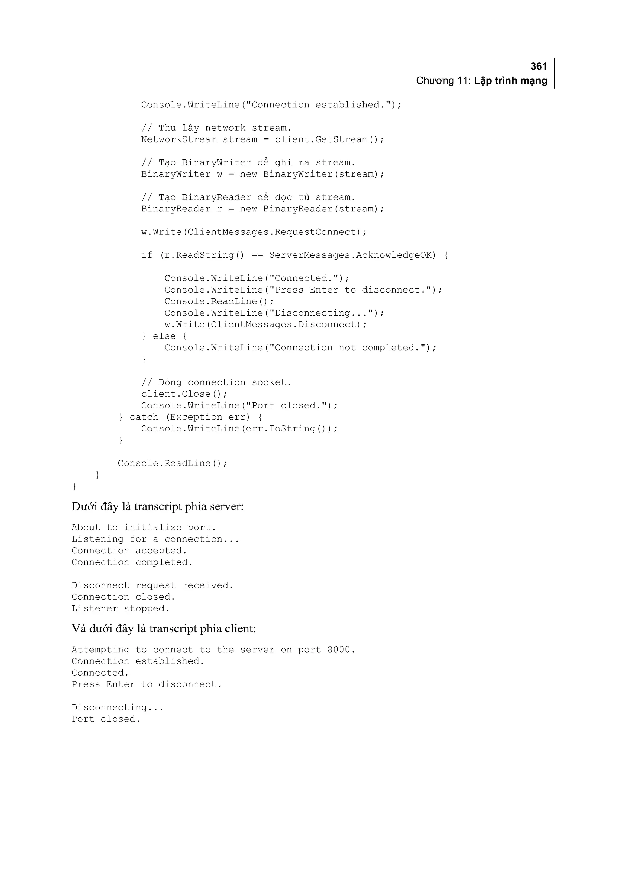 361
                                                              Chương 11: Lập trình mạng

              Console.WriteLine("Connection established.");

              // Thu lấy network stream.
              NetworkStream stream = client.GetStream();

              // Tạo BinaryWriter để ghi ra stream.
              BinaryWriter w = new BinaryWriter(stream);

              // Tạo BinaryReader để đọc từ stream.
              BinaryReader r = new BinaryReader(stream);

              w.Write(ClientMessages.RequestConnect);

              if (r.ReadString() == ServerMessages.AcknowledgeOK) {

                  Console.WriteLine("Connected.");
                  Console.WriteLine("Press Enter to disconnect.");
                  Console.ReadLine();
                  Console.WriteLine("Disconnecting...");
                  w.Write(ClientMessages.Disconnect);
              } else {
                  Console.WriteLine("Connection not completed.");
              }

             // Đóng connection socket.
             client.Close();
             Console.WriteLine("Port closed.");
         } catch (Exception err) {
             Console.WriteLine(err.ToString());
         }

         Console.ReadLine();
    }
}

Dưới đây là transcript phía server:
About to initialize port.
Listening for a connection...
Connection accepted.
Connection completed.

Disconnect request received.
Connection closed.
Listener stopped.

Và dưới đây là transcript phía client:
Attempting to connect to the server on port 8000.
Connection established.
Connected.
Press Enter to disconnect.

Disconnecting...
Port closed.
 