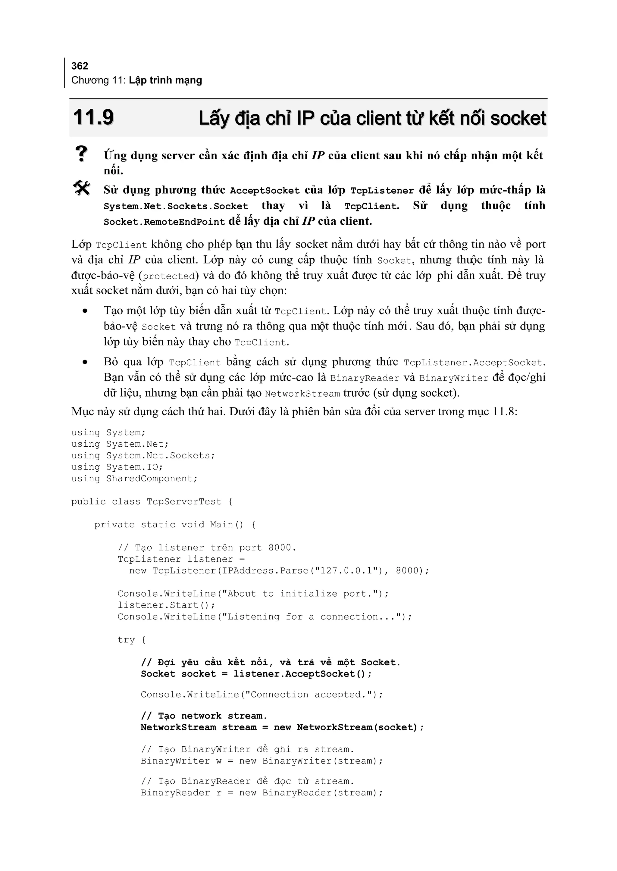 362
Chương 11: Lập trình mạng



11.9                      Lấy địa chỉ IP của client từ kết nối socket
       Ứng dụng server cần xác định địa chỉ IP của client sau khi nó ch nhận một kết
                                                                        ấp
        nối.
       Sử dụng phương thức AcceptSocket của lớp TcpListener để lấy lớp mức-thấp là
        System.Net.Sockets.Socket thay vì là TcpClient. Sử dụng thuộc tính
        Socket.RemoteEndPoint để lấy địa chỉ IP của client.

Lớp TcpClient không cho phép bạn thu lấy socket nằm dưới hay bất cứ thông tin nào về port
và địa chỉ IP của client. Lớp này có cung cấp thuộc tính Socket, nhưng thuộc tính này là
được-bảo-vệ (protected) và do đó không thể truy xuất được từ các lớp phi dẫn xuất. Để truy
xuất socket nằm dưới, bạn có hai tùy chọn:
  •     Tạo một lớp tùy biến dẫn xuất từ TcpClient. Lớp này có thể truy xuất thuộc tính được-
        bảo-vệ Socket và trưng nó ra thông qua một thuộc tính mới . Sau đó, bạn phải sử dụng
        lớp tùy biến này thay cho TcpClient.
  •     Bỏ qua lớp TcpClient bằng cách sử dụng phương thức TcpListener.AcceptSocket.
        Bạn vẫn có thể sử dụng các lớp mức-cao là BinaryReader và BinaryWriter để đọc/ghi
        dữ liệu, nhưng bạn cần phải tạo NetworkStream trước (sử dụng socket).
Mục này sử dụng cách thứ hai. Dưới đây là phiên bản sửa đổi của server trong mục 11.8:
using   System;
using   System.Net;
using   System.Net.Sockets;
using   System.IO;
using   SharedComponent;

public class TcpServerTest {

      private static void Main() {

          // Tạo listener trên port 8000.
          TcpListener listener =
            new TcpListener(IPAddress.Parse("127.0.0.1"), 8000);

          Console.WriteLine("About to initialize port.");
          listener.Start();
          Console.WriteLine("Listening for a connection...");

          try {

               // Đợi yêu cầu kết nối, và trả về một Socket.
               Socket socket = listener.AcceptSocket();

               Console.WriteLine("Connection accepted.");

               // Tạo network stream.
               NetworkStream stream = new NetworkStream(socket);

               // Tạo BinaryWriter để ghi ra stream.
               BinaryWriter w = new BinaryWriter(stream);
               // Tạo BinaryReader để đọc từ stream.
               BinaryReader r = new BinaryReader(stream);
 