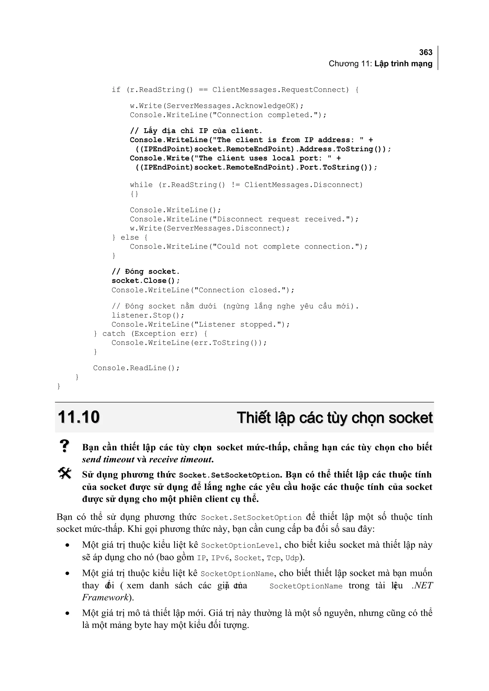 363
                                                                         Chương 11: Lập trình mạng


                   if (r.ReadString() == ClientMessages.RequestConnect) {
                       w.Write(ServerMessages.AcknowledgeOK);
                       Console.WriteLine("Connection completed.");
                       // Lấy địa chỉ IP của client.
                       Console.WriteLine("The client is from IP address: " +
                        ((IPEndPoint)socket.RemoteEndPoint).Address.ToString());
                       Console.Write("The client uses local port: " +
                        ((IPEndPoint)socket.RemoteEndPoint).Port.ToString());

                       while (r.ReadString() != ClientMessages.Disconnect)
                       {}
                       Console.WriteLine();
                       Console.WriteLine("Disconnect request received.");
                       w.Write(ServerMessages.Disconnect);
                   } else {
                       Console.WriteLine("Could not complete connection.");
                   }
                   // Đóng socket.
                   socket.Close();
                   Console.WriteLine("Connection closed.");
                  // Đóng socket nằm dưới (ngừng lắng nghe yêu cầu mới).
                  listener.Stop();
                  Console.WriteLine("Listener stopped.");
              } catch (Exception err) {
                  Console.WriteLine(err.ToString());
              }
              Console.ReadLine();
        }
}



11.10                                             Thiết lập các tùy chọn socket
           Bạn cần thiết lập các tùy chọn socket mức-thấp, chẳng hạn các tùy chọn cho biết
            send timeout và receive timeout.
           Sử dụng phương thức Socket.SetSocketOption. Bạn có thể thiết lập các thuộc tính
            của socket được sử dụng để lắng nghe các yêu cầu hoặc các thuộc tính của socket
            được sử dụng cho một phiên client cụ thể.
Bạn có thể sử dụng phương thức Socket.SetSocketOption để thiết lập một số thuộc tính
socket mức-thấp. Khi gọi phương thức này, bạn cần cung cấp ba đối số sau đây:
    •       Một giá trị thuộc kiểu liệt kê SocketOptionLevel, cho biết kiểu socket mà thiết lập này
            sẽ áp dụng cho nó (bao gồm IP, IPv6, Socket, Tcp, Udp).
    •       Một giá trị thuộc kiểu liệt kê SocketOptionName, cho biết thiết lập socket mà bạn muốn
            thay đ ( xem danh sách các giá của
                 ổi                             ị tr      SocketOptionName trong tài li u .NET
                                                                                          ệ
            Framework).
    •       Một giá trị mô tả thiết lập mới. Giá trị này thường là một số nguyên, nhưng cũng có thể
            là một mảng byte hay một kiểu đối tượng.
 