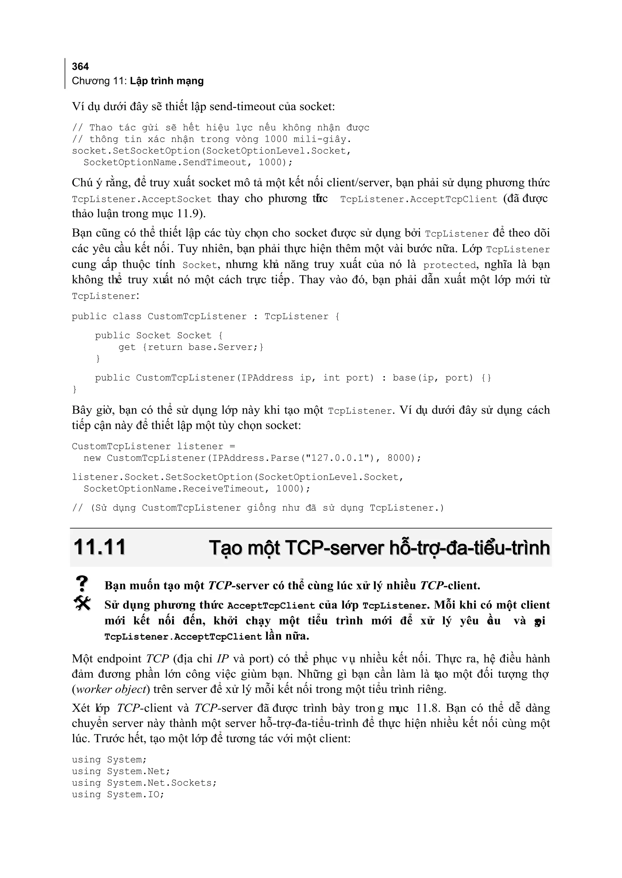 364
Chương 11: Lập trình mạng

Ví dụ dưới đây sẽ thiết lập send-timeout của socket:
// Thao tác gửi sẽ hết hiệu lực nếu không nhận được
// thông tin xác nhận trong vòng 1000 mili-giây.
socket.SetSocketOption(SocketOptionLevel.Socket,
  SocketOptionName.SendTimeout, 1000);

Chú ý rằng, để truy xuất socket mô tả một kết nối client/server, bạn phải sử dụng phương thức
TcpListener.AcceptSocket thay cho phương thc TcpListener.AcceptTcpClient (đã được
                                               ứ
thảo luận trong mục 11.9).
Bạn cũng có thể thiết lập các tùy chọn cho socket được sử dụng bởi TcpListener để theo dõi
các yêu cầu kết nối. Tuy nhiên, bạn phải thực hiện thêm một vài bước nữa. Lớp TcpListener
cung cấp thuộc tính Socket, nhưng khả năng truy xuất của nó là protected, nghĩa là bạn
không thể truy xuất nó một cách trực tiếp . Thay vào đó, bạn phải dẫn xuất một lớp mới từ
TcpListener:
public class CustomTcpListener : TcpListener {
    public Socket Socket {
        get {return base.Server;}
    }
    public CustomTcpListener(IPAddress ip, int port) : base(ip, port) {}
}

Bây giờ, bạn có thể sử dụng lớp này khi tạo một TcpListener. Ví dụ dưới đây sử dụng cách
tiếp cận này để thiết lập một tùy chọn socket:
CustomTcpListener listener =
  new CustomTcpListener(IPAddress.Parse("127.0.0.1"), 8000);
listener.Socket.SetSocketOption(SocketOptionLevel.Socket,
  SocketOptionName.ReceiveTimeout, 1000);
// (Sử dụng CustomTcpListener giống như đã sử dụng TcpListener.)



11.11                       Tạo một TCP-server hỗ-trợ-đa-tiểu-trình
       Bạn muốn tạo một TCP-server có thể cùng lúc xử lý nhiều TCP-client.
       Sử dụng phương thức AcceptTcpClient của lớp TcpListener. Mỗi khi có một client
        mới kết nối đến, khởi chạy một tiểu trình mới để xử lý yêu c u và g
                                                                          ầ        ọi
        TcpListener.AcceptTcpClient lần nữa.

Một endpoint TCP (địa chỉ IP và port) có thể phục vụ nhiều kết nối. Thực ra, hệ điều hành
đảm đương phần lớn công việc giùm bạn. Những gì bạn cần làm là tạo một đối tượng thợ
(worker object) trên server để xử lý mỗi kết nối trong một tiểu trình riêng.
Xét lớp TCP-client và TCP-server đã được trình bày tron g mục 11.8. Bạn có thể dễ dàng
chuyển server này thành một server hỗ-trợ-đa-tiểu-trình để thực hiện nhiều kết nối cùng một
lúc. Trước hết, tạo một lớp để tương tác với một client:
using   System;
using   System.Net;
using   System.Net.Sockets;
using   System.IO;
 