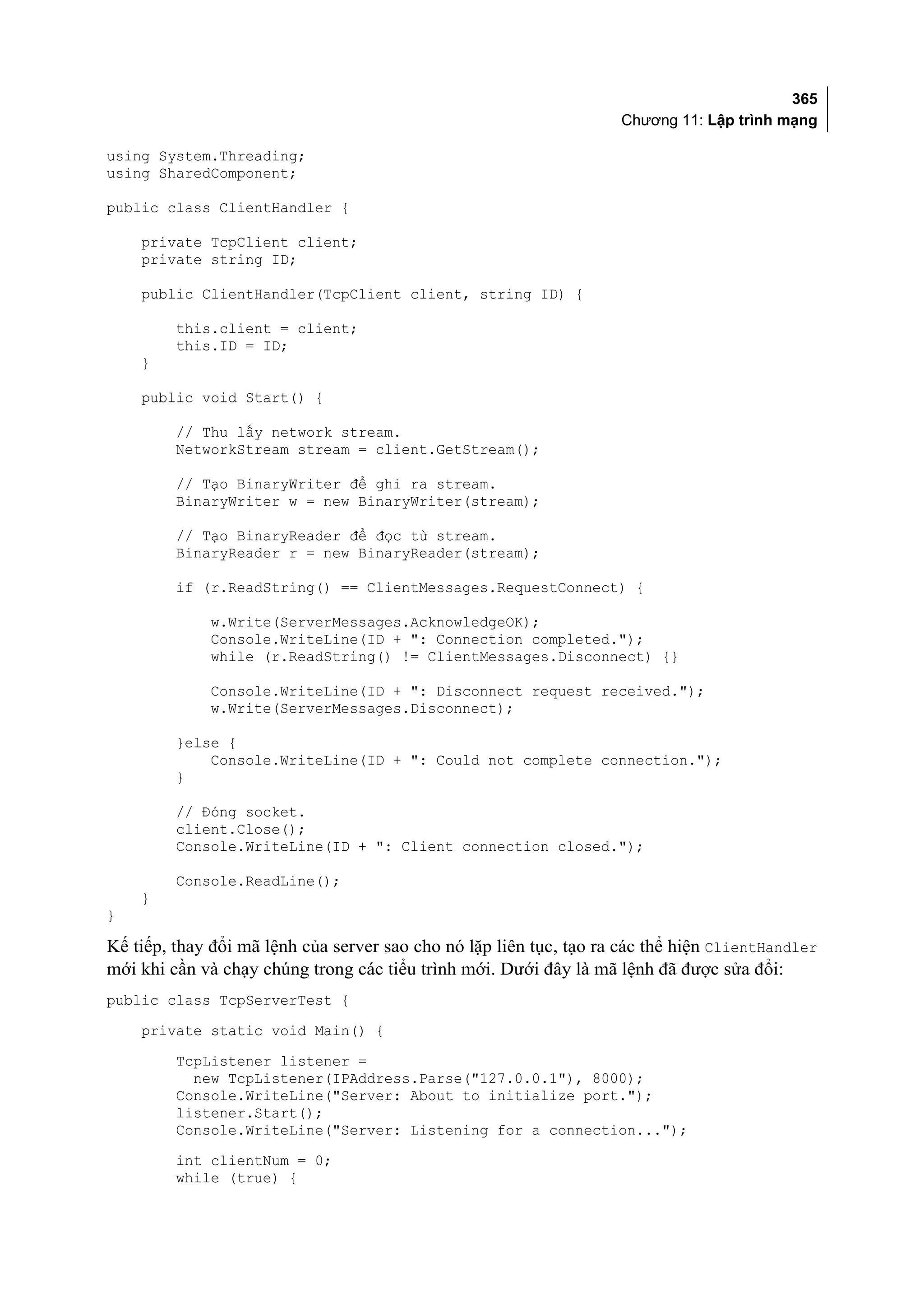 365
                                                                    Chương 11: Lập trình mạng

using System.Threading;
using SharedComponent;

public class ClientHandler {

    private TcpClient client;
    private string ID;

    public ClientHandler(TcpClient client, string ID) {

         this.client = client;
         this.ID = ID;
    }

    public void Start() {

         // Thu lấy network stream.
         NetworkStream stream = client.GetStream();

         // Tạo BinaryWriter để ghi ra stream.
         BinaryWriter w = new BinaryWriter(stream);

         // Tạo BinaryReader để đọc từ stream.
         BinaryReader r = new BinaryReader(stream);

         if (r.ReadString() == ClientMessages.RequestConnect) {

             w.Write(ServerMessages.AcknowledgeOK);
             Console.WriteLine(ID + ": Connection completed.");
             while (r.ReadString() != ClientMessages.Disconnect) {}

             Console.WriteLine(ID + ": Disconnect request received.");
             w.Write(ServerMessages.Disconnect);

         }else {
             Console.WriteLine(ID + ": Could not complete connection.");
         }

         // Đóng socket.
         client.Close();
         Console.WriteLine(ID + ": Client connection closed.");

         Console.ReadLine();
    }
}

Kế tiếp, thay đổi mã lệnh của server sao cho nó lặp liên tục, tạo ra các thể hiện ClientHandler
mới khi cần và chạy chúng trong các tiểu trình mới. Dưới đây là mã lệnh đã được sửa đổi:
public class TcpServerTest {
    private static void Main() {
         TcpListener listener =
           new TcpListener(IPAddress.Parse("127.0.0.1"), 8000);
         Console.WriteLine("Server: About to initialize port.");
         listener.Start();
         Console.WriteLine("Server: Listening for a connection...");
         int clientNum = 0;
         while (true) {
 