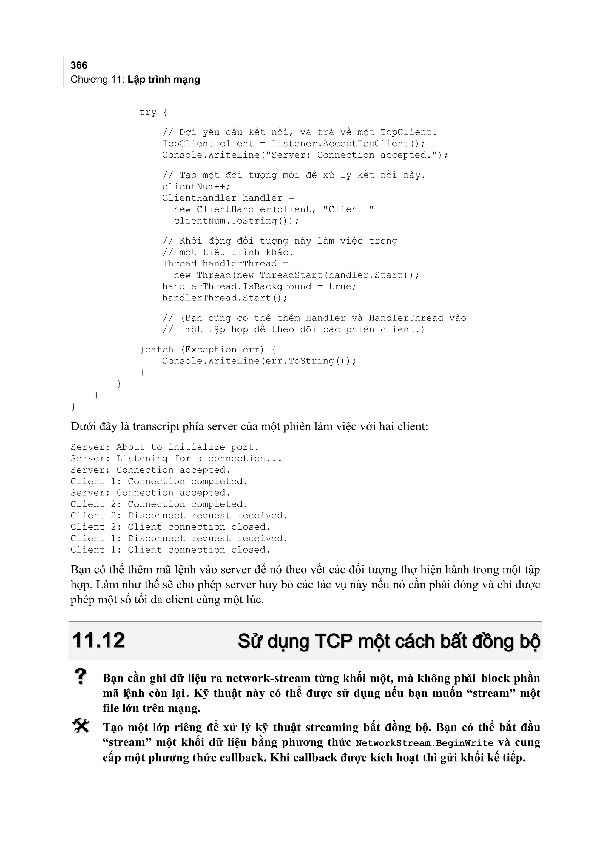 366
Chương 11: Lập trình mạng


              try {
                  // Đợi yêu cầu kết nối, và trả về một TcpClient.
                  TcpClient client = listener.AcceptTcpClient();
                  Console.WriteLine("Server: Connection accepted.");
                  // Tạo một đối tượng mới để xử lý kết nối này.
                  clientNum++;
                  ClientHandler handler =
                    new ClientHandler(client, "Client " +
                    clientNum.ToString());
                  // Khởi động đối tượng này làm việc trong
                  // một tiểu trình khác.
                  Thread handlerThread =
                    new Thread(new ThreadStart(handler.Start));
                  handlerThread.IsBackground = true;
                  handlerThread.Start();
                  // (Bạn cũng có thể thêm Handler và HandlerThread vào
                  // một tập hợp để theo dõi các phiên client.)
              }catch (Exception err) {
                  Console.WriteLine(err.ToString());
              }
          }
    }
}

Dưới đây là transcript phía server của một phiên làm việc với hai client:
Server: About to initialize port.
Server: Listening for a connection...
Server: Connection accepted.
Client 1: Connection completed.
Server: Connection accepted.
Client 2: Connection completed.
Client 2: Disconnect request received.
Client 2: Client connection closed.
Client 1: Disconnect request received.
Client 1: Client connection closed.

Bạn có thể thêm mã lệnh vào server để nó theo vết các đối tượng thợ hiện hành trong một tập
hợp. Làm như thế sẽ cho phép server hủy bỏ các tác vụ này nếu nó cần phải đóng và chỉ được
phép một số tối đa client cùng một lúc.


11.12                             Sử dụng TCP một cách bất đồng bộ
       Bạn cần ghi dữ liệu ra network-stream từng khối một, mà không phải block phần
        mã lệnh còn lại . Kỹ thuật này có thể được sử dụng nếu bạn muốn “stream” một
        file lớn trên mạng.
       Tạo một lớp riêng để xử lý kỹ thuật streaming bất đồng bộ. Bạn có thể bắt đầu
        “stream” một khối dữ liệu bằng phương thức NetworkStream.BeginWrite và cung
        cấp một phương thức callback. Khi callback được kích hoạt thì gửi khối kế tiếp.
 